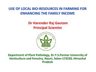 USE OF LOCAL BIO-RESOURCES IN FARMING FOR
ENHANCING THE FAMILY INCOME
Dr Harender Raj Gautam
Principal Scientist
Department of Plant Pathology, Dr.Y.S.Parmar University of
Horticulture and Forestry, Nauni, Solan-173230, Himachal
Pradesh
 