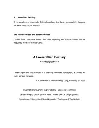 A Lovecraftian Bestiary
A compendium of Lovecraft’s fictional creatures that have, unfortunately, become
the focus of too much attention.
The Necronomicon and other Grimoires
Quotes from Lovecraft’s letters and tales regarding the fictional tomes that he
frequently mentioned in his works.
A Lovecraftian Bestiary
I really agree that Yog-Sothoth is a basically immature conception, & unfitted for
really serious literature.
H.P. Lovecraft to Frank Belknap Long, February 27, 1931
| Azathoth | Chaugnar Faugn | Cthulhu | Dagon | Deep Ones |
| Elder Things | Ghouls | Great Race | Hastur | Mi-Go | Night-gaunts |
| Nyarlathotep | Shoggoths | Shub-Niggurath | Tsathoggua | Yog-Sothoth |
 