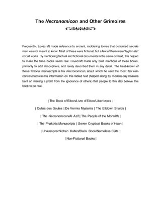 The Necronomicon and Other Grimoires
Frequently, Lovecraft made reference to ancient, moldering tomes that contained secrets
man was not meant to know. Most of these were fictional, but a few of them were “legitimate”
occult works. By mentioning factual and fictional documents in the samecontext, this helped
to make the false books seem real. Lovecraft made only brief mentions of these books,
primarily to add atmosphere, and rarely described them in any detail. The best-known of
these fictional manuscripts is his Necronomicon, about which he said the most. So well-
constructed was his information on this fabled text (helped along by modern-day hoaxers
bent on making a profit from the ignorance of others) that people to this day believe this
book to be real.
| The Book of Eibon/Livre d’Eibon/Liber Ivonis |
| Cultes des Goules | De Vermis Mysteriis | The Eltdown Shards |
| The Necronomicon/Al Azif | The People of the Monolith |
| The Pnakotic Manuscripts | Seven Cryptical Books of Hsan |
| Unaussprechlichen Kulten/Black Book/Nameless Cults |
| Non-Fictional Books |
 