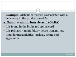  Example: Alzheimer disease is associated with a
deficiency in the production of Ach.
2. Gamma- amino butyric acid (GABA):
 It is found in the brain and spinal cord
 It is primarily an inhibitory neuro transmitter.
 It moderates activities, such as, eating and
aggression.
2/11/2017
10
 