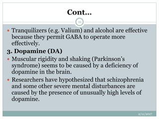 Cont…
 Tranquilizers (e.g. Valium) and alcohol are effective
because they permit GABA to operate more
effectively.
3. Dopamine (DA)
 Muscular rigidity and shaking (Parkinson’s
syndrome) seems to be caused by a deficiency of
dopamine in the brain.
 Researchers have hypothesized that schizophrenia
and some other severe mental disturbances are
caused by the presence of unusually high levels of
dopamine.
2/11/2017
11
 