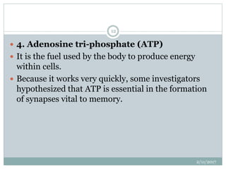  4. Adenosine tri-phosphate (ATP)
 It is the fuel used by the body to produce energy
within cells.
 Because it works very quickly, some investigators
hypothesized that ATP is essential in the formation
of synapses vital to memory.
2/11/2017
12
 