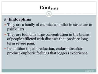 Cont,,,,,
5. Endorphins
 They are a family of chemicals similar in structure to
painkillers.
 They are found in large concentration in the brains
of people afflicted with diseases that produce long
term severe pain.
 In addition to pain reduction, endorphins also
produce euphoric feelings that joggers experience.
2/11/2017
13
 