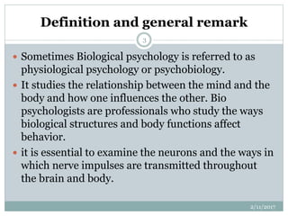 Definition and general remark
 Sometimes Biological psychology is referred to as
physiological psychology or psychobiology.
 It studies the relationship between the mind and the
body and how one influences the other. Bio
psychologists are professionals who study the ways
biological structures and body functions affect
behavior.
 it is essential to examine the neurons and the ways in
which nerve impulses are transmitted throughout
the brain and body.
2/11/2017
3
 