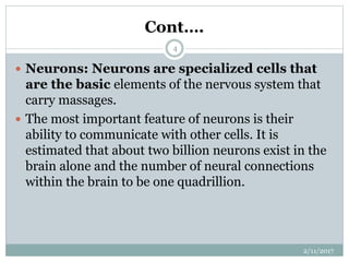 Cont….
 Neurons: Neurons are specialized cells that
are the basic elements of the nervous system that
carry massages.
 The most important feature of neurons is their
ability to communicate with other cells. It is
estimated that about two billion neurons exist in the
brain alone and the number of neural connections
within the brain to be one quadrillion.
2/11/2017
4
 