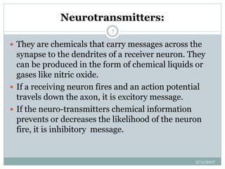 Neurotransmitters:
 They are chemicals that carry messages across the
synapse to the dendrites of a receiver neuron. They
can be produced in the form of chemical liquids or
gases like nitric oxide.
 If a receiving neuron fires and an action potential
travels down the axon, it is excitory message.
 If the neuro-transmitters chemical information
prevents or decreases the likelihood of the neuron
fire, it is inhibitory message.
2/11/2017
7
 