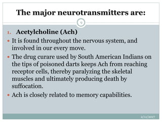 The major neurotransmitters are:
1. Acetylcholine (Ach)
 It is found throughout the nervous system, and
involved in our every move.
 The drug curare used by South American Indians on
the tips of poisoned darts keeps Ach from reaching
receptor cells, thereby paralyzing the skeletal
muscles and ultimately producing death by
suffocation.
 Ach is closely related to memory capabilities.
2/11/2017
9
 