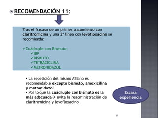  RECOMENDACIÓN 11:
19
Tras el fracaso de un primer tratamiento con
claritromicina y una 2ª línea con levofloxacino se
recomienda:
Cuádruple con Bismuto:
IBP
BISMUTO
TETRACICLINA
METRONIDAZOL
• La repetición del mismo ATB no es
recomendable excepto bismuto, amoxicilina
y metronidazol
• Por lo que la cuádruple con bismuto es la
más adecuada evita la readministración de
claritromicina y levofloxacino.
Escasa
experiencia
 