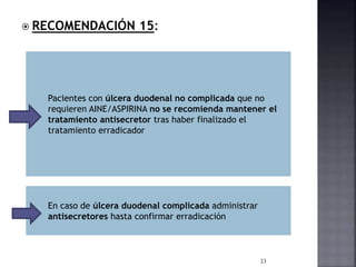  RECOMENDACIÓN 15:
23
Pacientes con úlcera duodenal no complicada que no
requieren AINE/ASPIRINA no se recomienda mantener el
tratamiento antisecretor tras haber finalizado el
tratamiento erradicador
En caso de úlcera duodenal complicada administrar
antisecretores hasta confirmar erradicación
 