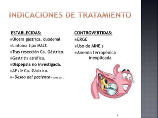 ESTABLECIDAS:
Úlcera gástrica, duodenal.
Linfoma tipo MALT.
Tras resección Ca. Gástrico.
Gastritis atrófica.
Dispepsia no investigada.
AF de Ca. Gástrico.
«Deseo del paciente» (OMS 2011)
CONTROVERTIDAS:
ERGE
Uso de AINE s
Anemia ferropénica
inexplicada
4
 