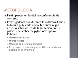  Participantes en la última conferencia de
consenso
 Investigadores que durante los últimos 4 años
hubieran publicado como 1er autor algún
artículo sobre el tto de la infección por H.
pylori. <helicobacter pylori AND spain>
Pubmed.
 Gastroenterólogos
 Microbiólogos
 Médicos de atención primaria
 Expertos en metodología científica y medicina
basada en la evidencia.
6
 