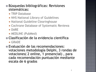  Búsquedas bibliográficas: Revisiones
sistemáticas:
 TRIP Database
 NHS National Library of Guidelines
 National Guideline Clearinghouse
 Cochrane Database of Systematic Reviewa
 DARE
 MEDLINE (PubMed)
 Clasificación de la evidencia científica
 GRADE
 Evaluación de las recomendaciones:
votaciones metodología Delphi, 3 rondas de
votaciones( 2 online, 1 presencial) , para
cada recomendación puntuación mediante
escala de 6 grados
7
 