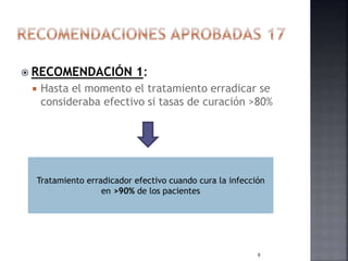  RECOMENDACIÓN 1:
 Hasta el momento el tratamiento erradicar se
consideraba efectivo si tasas de curación >80%
Tratamiento erradicador efectivo cuando cura la infección
en >90% de los pacientes
9
 