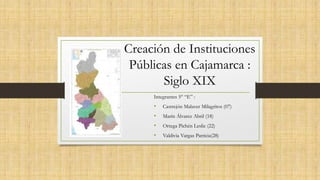 Creación de Instituciones
Públicas en Cajamarca :
Siglo XIX
Integrantes 5° “E” :
• Castrejón Malaver Milagritos (07)
• Marín Álvarez Abril (18)
• Ortega Pichén Leslie (22)
• Valdivia Vargas Patricia(28)
 