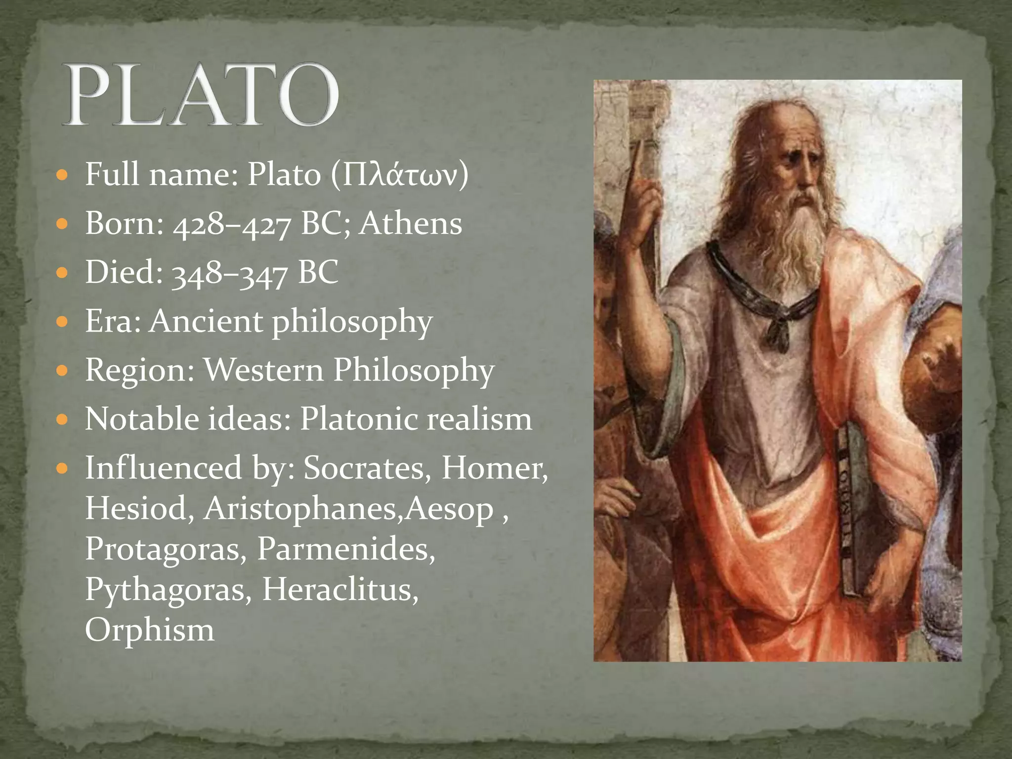  Full name: Plato (Πλάτων)
 Born: 428–427 BC; Athens
 Died: 348–347 BC
 Era: Ancient philosophy
 Region: Western Philosophy
 Notable ideas: Platonic realism
 Influenced by: Socrates, Homer,
Hesiod, Aristophanes,Aesop ,
Protagoras, Parmenides,
Pythagoras, Heraclitus,
Orphism
 