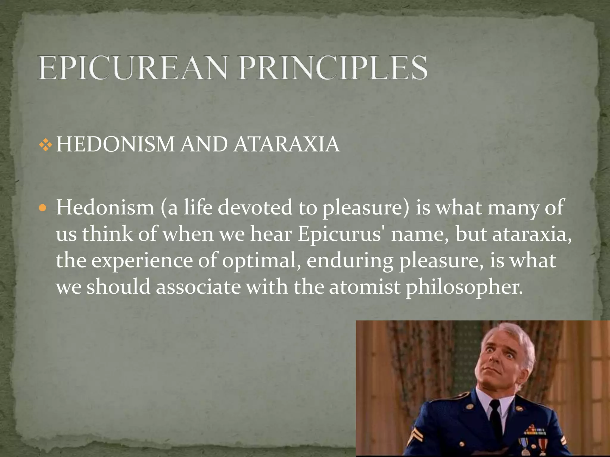 HEDONISM AND ATARAXIA
 Hedonism (a life devoted to pleasure) is what many of
us think of when we hear Epicurus' name, but ataraxia,
the experience of optimal, enduring pleasure, is what
we should associate with the atomist philosopher.
 