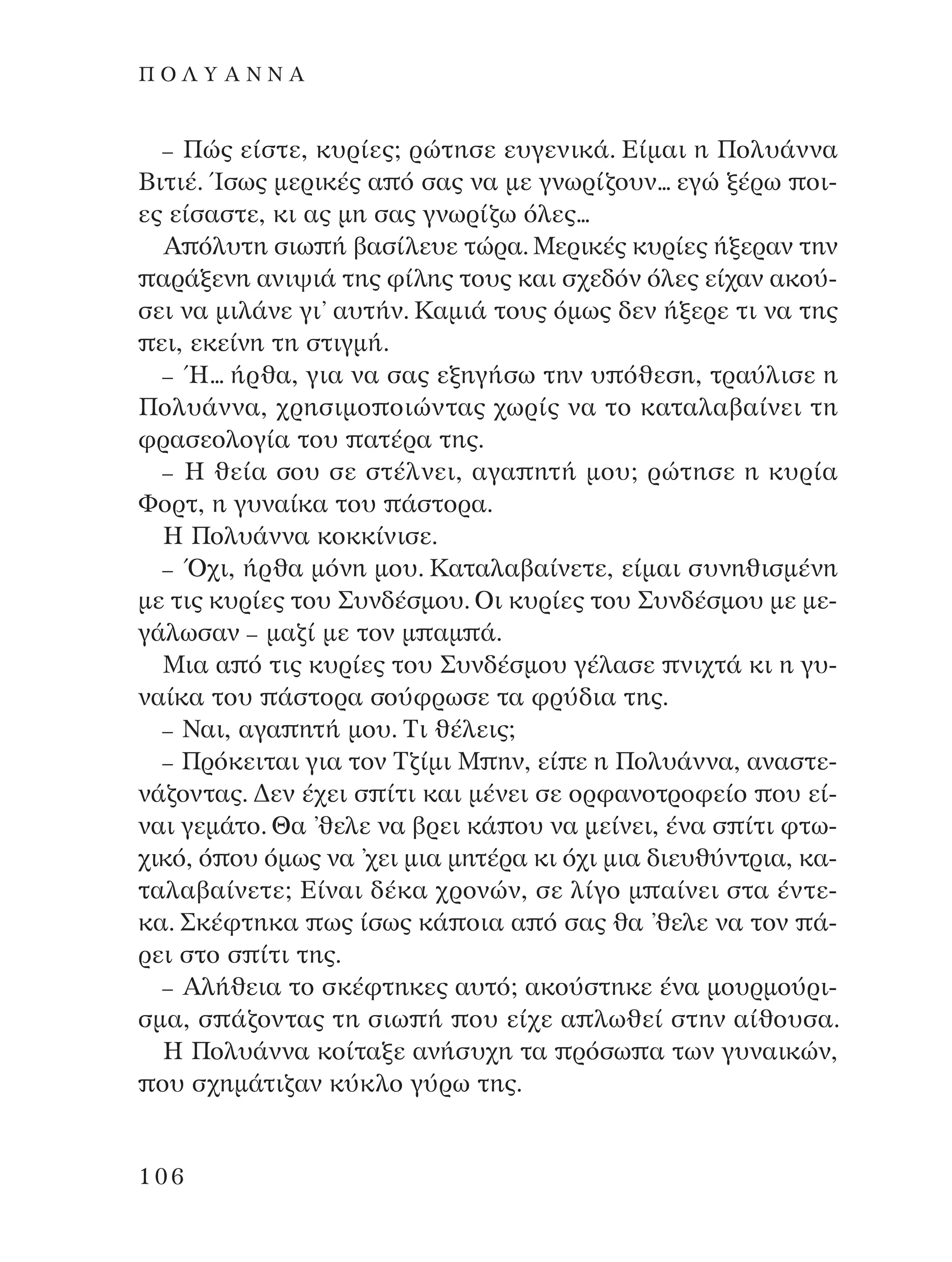 – ¶Ò˜ Â›ÛÙÂ, Î˘Ú›Â˜; ÚÒÙËÛÂ Â˘ÁÂÓÈÎ¿. ∂›Ì·È Ë ¶ÔÏ˘¿ÓÓ·
µÈÙÈ¤. ÿÛˆ˜ ÌÂÚÈÎ¤˜ · ﬁ Û·˜ Ó· ÌÂ ÁÓˆÚ›˙Ô˘Ó... ÂÁÒ Í¤Úˆ ÔÈ-
Â˜ Â›Û·ÛÙÂ, ÎÈ ·˜ ÌË Û·˜ ÁÓˆÚ›˙ˆ ﬁÏÂ˜...
A ﬁÏ˘ÙË ÛÈˆ ‹ ‚·Û›ÏÂ˘Â ÙÒÚ·. ªÂÚÈÎ¤˜ Î˘Ú›Â˜ ‹ÍÂÚ·Ó ÙËÓ
·Ú¿ÍÂÓË ·ÓÈ„È¿ ÙË˜ Ê›ÏË˜ ÙÔ˘˜ Î·È Û¯Â‰ﬁÓ ﬁÏÂ˜ Â›¯·Ó ·ÎÔ‡-
ÛÂÈ Ó· ÌÈÏ¿ÓÂ ÁÈ’ ·˘Ù‹Ó. ∫·ÌÈ¿ ÙÔ˘˜ ﬁÌˆ˜ ‰ÂÓ ‹ÍÂÚÂ ÙÈ Ó· ÙË˜
ÂÈ, ÂÎÂ›ÓË ÙË ÛÙÈÁÌ‹.
– ◊... ‹Úı·, ÁÈ· Ó· Û·˜ ÂÍËÁ‹Ûˆ ÙËÓ ˘ ﬁıÂÛË, ÙÚ·‡ÏÈÛÂ Ë
¶ÔÏ˘¿ÓÓ·, ¯ÚËÛÈÌÔ ÔÈÒÓÙ·˜ ¯ˆÚ›˜ Ó· ÙÔ Î·Ù·Ï·‚·›ÓÂÈ ÙË
ÊÚ·ÛÂÔÏÔÁ›· ÙÔ˘ ·Ù¤Ú· ÙË˜.
– ∏ ıÂ›· ÛÔ˘ ÛÂ ÛÙ¤ÏÓÂÈ, ·Á· ËÙ‹ ÌÔ˘; ÚÒÙËÛÂ Ë Î˘Ú›·
ºÔÚÙ, Ë Á˘Ó·›Î· ÙÔ˘ ¿ÛÙÔÚ·.
∏ ¶ÔÏ˘¿ÓÓ· ÎÔÎÎ›ÓÈÛÂ.
– Ÿ¯È, ‹Úı· ÌﬁÓË ÌÔ˘. ∫·Ù·Ï·‚·›ÓÂÙÂ, Â›Ì·È Û˘ÓËıÈÛÌ¤ÓË
ÌÂ ÙÈ˜ Î˘Ú›Â˜ ÙÔ˘ ™˘Ó‰¤ÛÌÔ˘. OÈ Î˘Ú›Â˜ ÙÔ˘ ™˘Ó‰¤ÛÌÔ˘ ÌÂ ÌÂ-
Á¿ÏˆÛ·Ó – Ì·˙› ÌÂ ÙÔÓ Ì ·Ì ¿.
ªÈ· · ﬁ ÙÈ˜ Î˘Ú›Â˜ ÙÔ˘ ™˘Ó‰¤ÛÌÔ˘ Á¤Ï·ÛÂ ÓÈ¯Ù¿ ÎÈ Ë Á˘-
Ó·›Î· ÙÔ˘ ¿ÛÙÔÚ· ÛÔ‡ÊÚˆÛÂ Ù· ÊÚ‡‰È· ÙË˜.
– ¡·È, ·Á· ËÙ‹ ÌÔ˘. ∆È ı¤ÏÂÈ˜;
– ¶ÚﬁÎÂÈÙ·È ÁÈ· ÙÔÓ ∆˙›ÌÈ ª ËÓ, Â› Â Ë ¶ÔÏ˘¿ÓÓ·, ·Ó·ÛÙÂ-
Ó¿˙ÔÓÙ·˜. ¢ÂÓ ¤¯ÂÈ Û ›ÙÈ Î·È Ì¤ÓÂÈ ÛÂ ÔÚÊ·ÓÔÙÚÔÊÂ›Ô Ô˘ Â›-
Ó·È ÁÂÌ¿ÙÔ. £· ’ıÂÏÂ Ó· ‚ÚÂÈ Î¿ Ô˘ Ó· ÌÂ›ÓÂÈ, ¤Ó· Û ›ÙÈ ÊÙˆ-
¯ÈÎﬁ, ﬁ Ô˘ ﬁÌˆ˜ Ó· ’¯ÂÈ ÌÈ· ÌËÙ¤Ú· ÎÈ ﬁ¯È ÌÈ· ‰ÈÂ˘ı‡ÓÙÚÈ·, Î·-
Ù·Ï·‚·›ÓÂÙÂ; ∂›Ó·È ‰¤Î· ¯ÚÔÓÒÓ, ÛÂ Ï›ÁÔ Ì ·›ÓÂÈ ÛÙ· ¤ÓÙÂ-
Î·. ™Î¤ÊÙËÎ· ˆ˜ ›Ûˆ˜ Î¿ ÔÈ· · ﬁ Û·˜ ı· ’ıÂÏÂ Ó· ÙÔÓ ¿-
ÚÂÈ ÛÙÔ Û ›ÙÈ ÙË˜.
– AÏ‹ıÂÈ· ÙÔ ÛÎ¤ÊÙËÎÂ˜ ·˘Ùﬁ; ·ÎÔ‡ÛÙËÎÂ ¤Ó· ÌÔ˘ÚÌÔ‡ÚÈ-
ÛÌ·, Û ¿˙ÔÓÙ·˜ ÙË ÛÈˆ ‹ Ô˘ Â›¯Â · ÏˆıÂ› ÛÙËÓ ·›ıÔ˘Û·.
∏ ¶ÔÏ˘¿ÓÓ· ÎÔ›Ù·ÍÂ ·Ó‹Û˘¯Ë Ù· ÚﬁÛˆ · ÙˆÓ Á˘Ó·ÈÎÒÓ,
Ô˘ Û¯ËÌ¿ÙÈ˙·Ó Î‡ÎÏÔ Á‡Úˆ ÙË˜.
106
¶ O § À A ¡ ¡ A
¶O§YANNA - ¶AIXNI¢I XAPA™11¿ÚÈ 1/10/11 12:16 PM ™ÂÏ›‰·106
 