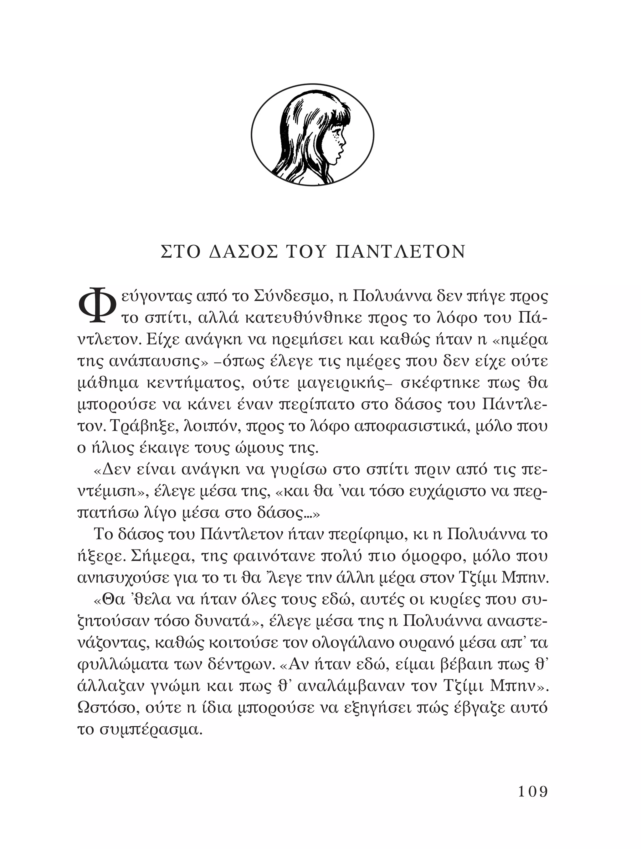 ™∆O ¢A™O™ ∆OÀ ¶A¡∆§∂∆O¡
ºÂ‡ÁÔÓÙ·˜ · ﬁ ÙÔ ™‡Ó‰ÂÛÌÔ, Ë ¶ÔÏ˘¿ÓÓ· ‰ÂÓ ‹ÁÂ ÚÔ˜
ÙÔ Û ›ÙÈ, ·ÏÏ¿ Î·ÙÂ˘ı‡ÓıËÎÂ ÚÔ˜ ÙÔ ÏﬁÊÔ ÙÔ˘ ¶¿-
ÓÙÏÂÙÔÓ. ∂›¯Â ·Ó¿ÁÎË Ó· ËÚÂÌ‹ÛÂÈ Î·È Î·ıÒ˜ ‹Ù·Ó Ë «ËÌ¤Ú·
ÙË˜ ·Ó¿ ·˘ÛË˜» –ﬁ ˆ˜ ¤ÏÂÁÂ ÙÈ˜ ËÌ¤ÚÂ˜ Ô˘ ‰ÂÓ Â›¯Â Ô‡ÙÂ
Ì¿ıËÌ· ÎÂÓÙ‹Ì·ÙÔ˜, Ô‡ÙÂ Ì·ÁÂÈÚÈÎ‹˜– ÛÎ¤ÊÙËÎÂ ˆ˜ ı·
Ì ÔÚÔ‡ÛÂ Ó· Î¿ÓÂÈ ¤Ó·Ó ÂÚ› ·ÙÔ ÛÙÔ ‰¿ÛÔ˜ ÙÔ˘ ¶¿ÓÙÏÂ-
ÙÔÓ. ∆Ú¿‚ËÍÂ, ÏÔÈ ﬁÓ, ÚÔ˜ ÙÔ ÏﬁÊÔ · ÔÊ·ÛÈÛÙÈÎ¿, ÌﬁÏÔ Ô˘
Ô ‹ÏÈÔ˜ ¤Î·ÈÁÂ ÙÔ˘˜ ÒÌÔ˘˜ ÙË˜.
«¢ÂÓ Â›Ó·È ·Ó¿ÁÎË Ó· Á˘Ú›Ûˆ ÛÙÔ Û ›ÙÈ ÚÈÓ · ﬁ ÙÈ˜ Â-
ÓÙ¤ÌÈÛË», ¤ÏÂÁÂ Ì¤Û· ÙË˜, «Î·È ı· ’Ó·È ÙﬁÛÔ Â˘¯¿ÚÈÛÙÔ Ó· ÂÚ-
·Ù‹Ûˆ Ï›ÁÔ Ì¤Û· ÛÙÔ ‰¿ÛÔ˜...»
∆Ô ‰¿ÛÔ˜ ÙÔ˘ ¶¿ÓÙÏÂÙÔÓ ‹Ù·Ó ÂÚ›ÊËÌÔ, ÎÈ Ë ¶ÔÏ˘¿ÓÓ· ÙÔ
‹ÍÂÚÂ. ™‹ÌÂÚ·, ÙË˜ Ê·ÈÓﬁÙ·ÓÂ ÔÏ‡ ÈÔ ﬁÌÔÚÊÔ, ÌﬁÏÔ Ô˘
·ÓËÛ˘¯Ô‡ÛÂ ÁÈ· ÙÔ ÙÈ ı· ’ÏÂÁÂ ÙËÓ ¿ÏÏË Ì¤Ú· ÛÙÔÓ ∆˙›ÌÈ ª ËÓ.
«£· ’ıÂÏ· Ó· ‹Ù·Ó ﬁÏÂ˜ ÙÔ˘˜ Â‰Ò, ·˘Ù¤˜ ÔÈ Î˘Ú›Â˜ Ô˘ Û˘-
˙ËÙÔ‡Û·Ó ÙﬁÛÔ ‰˘Ó·Ù¿», ¤ÏÂÁÂ Ì¤Û· ÙË˜ Ë ¶ÔÏ˘¿ÓÓ· ·Ó·ÛÙÂ-
Ó¿˙ÔÓÙ·˜, Î·ıÒ˜ ÎÔÈÙÔ‡ÛÂ ÙÔÓ ÔÏÔÁ¿Ï·ÓÔ Ô˘Ú·Óﬁ Ì¤Û· · ’ Ù·
Ê˘ÏÏÒÌ·Ù· ÙˆÓ ‰¤ÓÙÚˆÓ. «AÓ ‹Ù·Ó Â‰Ò, Â›Ì·È ‚¤‚·ÈË ˆ˜ ı’
¿ÏÏ·˙·Ó ÁÓÒÌË Î·È ˆ˜ ı’ ·Ó·Ï¿Ì‚·Ó·Ó ÙÔÓ ∆˙›ÌÈ ª ËÓ».
øÛÙﬁÛÔ, Ô‡ÙÂ Ë ›‰È· Ì ÔÚÔ‡ÛÂ Ó· ÂÍËÁ‹ÛÂÈ Ò˜ ¤‚Á·˙Â ·˘Ùﬁ
ÙÔ Û˘Ì ¤Ú·ÛÌ·.
109
¶O§YANNA - ¶AIXNI¢I XAPA™11¿ÚÈ 1/10/11 12:16 PM ™ÂÏ›‰·109
 