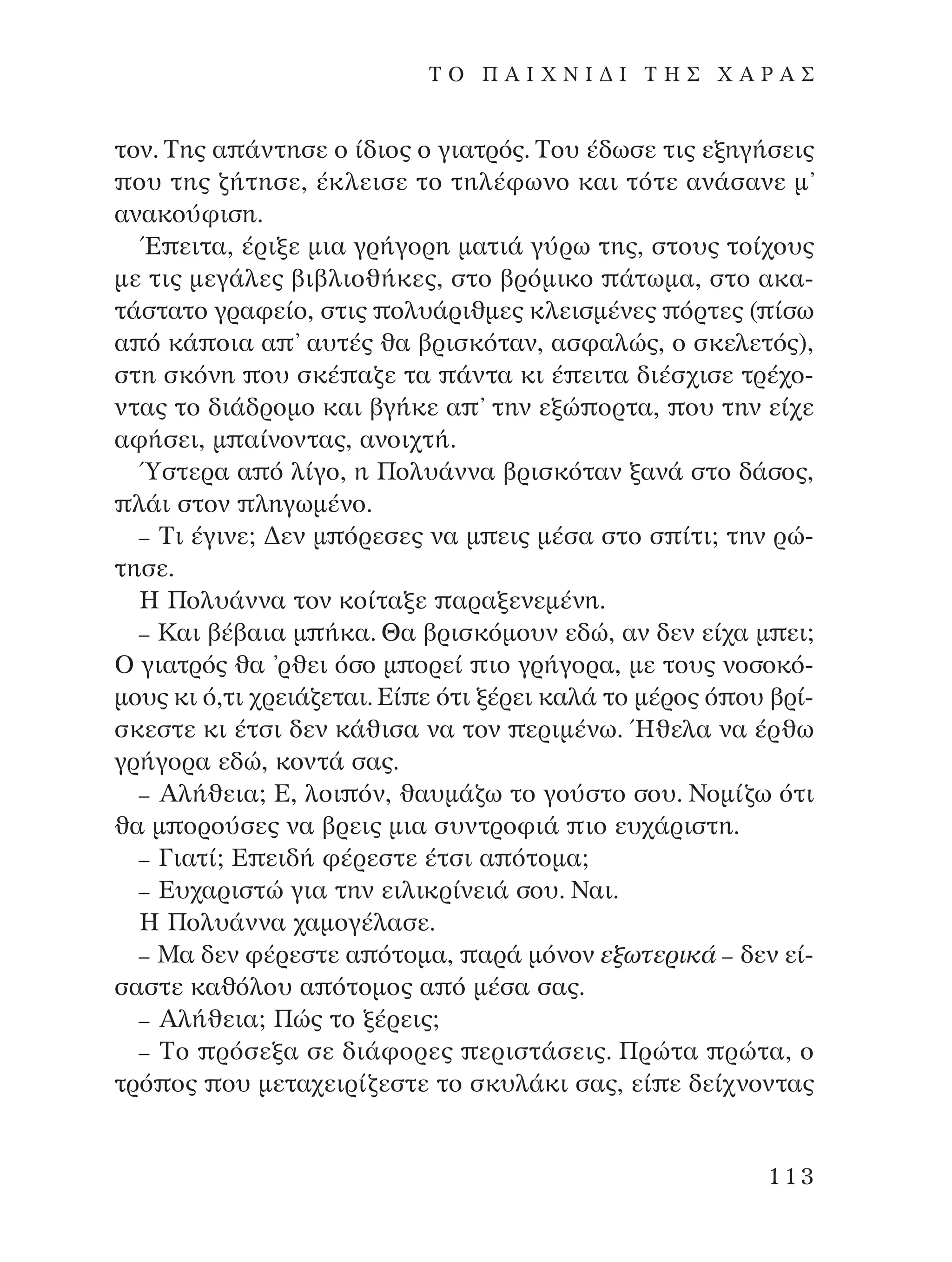 ÙÔÓ. ∆Ë˜ · ¿ÓÙËÛÂ Ô ›‰ÈÔ˜ Ô ÁÈ·ÙÚﬁ˜. ∆Ô˘ ¤‰ˆÛÂ ÙÈ˜ ÂÍËÁ‹ÛÂÈ˜
Ô˘ ÙË˜ ˙‹ÙËÛÂ, ¤ÎÏÂÈÛÂ ÙÔ ÙËÏ¤ÊˆÓÔ Î·È ÙﬁÙÂ ·Ó¿Û·ÓÂ Ì’
·Ó·ÎÔ‡ÊÈÛË.
Œ ÂÈÙ·, ¤ÚÈÍÂ ÌÈ· ÁÚ‹ÁÔÚË Ì·ÙÈ¿ Á‡Úˆ ÙË˜, ÛÙÔ˘˜ ÙÔ›¯Ô˘˜
ÌÂ ÙÈ˜ ÌÂÁ¿ÏÂ˜ ‚È‚ÏÈÔı‹ÎÂ˜, ÛÙÔ ‚ÚﬁÌÈÎÔ ¿ÙˆÌ·, ÛÙÔ ·Î·-
Ù¿ÛÙ·ÙÔ ÁÚ·ÊÂ›Ô, ÛÙÈ˜ ÔÏ˘¿ÚÈıÌÂ˜ ÎÏÂÈÛÌ¤ÓÂ˜ ﬁÚÙÂ˜ ( ›Ûˆ
· ﬁ Î¿ ÔÈ· · ’ ·˘Ù¤˜ ı· ‚ÚÈÛÎﬁÙ·Ó, ·ÛÊ·ÏÒ˜, Ô ÛÎÂÏÂÙﬁ˜),
ÛÙË ÛÎﬁÓË Ô˘ ÛÎ¤ ·˙Â Ù· ¿ÓÙ· ÎÈ ¤ ÂÈÙ· ‰È¤Û¯ÈÛÂ ÙÚ¤¯Ô-
ÓÙ·˜ ÙÔ ‰È¿‰ÚÔÌÔ Î·È ‚Á‹ÎÂ · ’ ÙËÓ ÂÍÒ ÔÚÙ·, Ô˘ ÙËÓ Â›¯Â
·Ê‹ÛÂÈ, Ì ·›ÓÔÓÙ·˜, ·ÓÔÈ¯Ù‹.
⁄ÛÙÂÚ· · ﬁ Ï›ÁÔ, Ë ¶ÔÏ˘¿ÓÓ· ‚ÚÈÛÎﬁÙ·Ó Í·Ó¿ ÛÙÔ ‰¿ÛÔ˜,
Ï¿È ÛÙÔÓ ÏËÁˆÌ¤ÓÔ.
– ∆È ¤ÁÈÓÂ; ¢ÂÓ Ì ﬁÚÂÛÂ˜ Ó· Ì ÂÈ˜ Ì¤Û· ÛÙÔ Û ›ÙÈ; ÙËÓ ÚÒ-
ÙËÛÂ.
∏ ¶ÔÏ˘¿ÓÓ· ÙÔÓ ÎÔ›Ù·ÍÂ ·Ú·ÍÂÓÂÌ¤ÓË.
– ∫·È ‚¤‚·È· Ì ‹Î·. £· ‚ÚÈÛÎﬁÌÔ˘Ó Â‰Ò, ·Ó ‰ÂÓ Â›¯· Ì ÂÈ;
O ÁÈ·ÙÚﬁ˜ ı· ’ÚıÂÈ ﬁÛÔ Ì ÔÚÂ› ÈÔ ÁÚ‹ÁÔÚ·, ÌÂ ÙÔ˘˜ ÓÔÛÔÎﬁ-
ÌÔ˘˜ ÎÈ ﬁ,ÙÈ ¯ÚÂÈ¿˙ÂÙ·È. ∂› Â ﬁÙÈ Í¤ÚÂÈ Î·Ï¿ ÙÔ Ì¤ÚÔ˜ ﬁ Ô˘ ‚Ú›-
ÛÎÂÛÙÂ ÎÈ ¤ÙÛÈ ‰ÂÓ Î¿ıÈÛ· Ó· ÙÔÓ ÂÚÈÌ¤Óˆ. ◊ıÂÏ· Ó· ¤Úıˆ
ÁÚ‹ÁÔÚ· Â‰Ò, ÎÔÓÙ¿ Û·˜.
– AÏ‹ıÂÈ·; ∂, ÏÔÈ ﬁÓ, ı·˘Ì¿˙ˆ ÙÔ ÁÔ‡ÛÙÔ ÛÔ˘. ¡ÔÌ›˙ˆ ﬁÙÈ
ı· Ì ÔÚÔ‡ÛÂ˜ Ó· ‚ÚÂÈ˜ ÌÈ· Û˘ÓÙÚÔÊÈ¿ ÈÔ Â˘¯¿ÚÈÛÙË.
– °È·Ù›; ∂ ÂÈ‰‹ Ê¤ÚÂÛÙÂ ¤ÙÛÈ · ﬁÙÔÌ·;
– ∂˘¯·ÚÈÛÙÒ ÁÈ· ÙËÓ ÂÈÏÈÎÚ›ÓÂÈ¿ ÛÔ˘. ¡·È.
∏ ¶ÔÏ˘¿ÓÓ· ¯·ÌÔÁ¤Ï·ÛÂ.
– ª· ‰ÂÓ Ê¤ÚÂÛÙÂ · ﬁÙÔÌ·, ·Ú¿ ÌﬁÓÔÓ ÂÍˆÙÂÚÈÎ¿ – ‰ÂÓ Â›-
Û·ÛÙÂ Î·ıﬁÏÔ˘ · ﬁÙÔÌÔ˜ · ﬁ Ì¤Û· Û·˜.
– AÏ‹ıÂÈ·; ¶Ò˜ ÙÔ Í¤ÚÂÈ˜;
– ∆Ô ÚﬁÛÂÍ· ÛÂ ‰È¿ÊÔÚÂ˜ ÂÚÈÛÙ¿ÛÂÈ˜. ¶ÚÒÙ· ÚÒÙ·, Ô
ÙÚﬁ Ô˜ Ô˘ ÌÂÙ·¯ÂÈÚ›˙ÂÛÙÂ ÙÔ ÛÎ˘Ï¿ÎÈ Û·˜, Â› Â ‰Â›¯ÓÔÓÙ·˜
113
T O ¶ A I X N I ¢ π ∆ ∏ ™ Ã A ƒ A ™
¶O§YANNA - ¶AIXNI¢I XAPA™11¿ÚÈ 1/10/11 12:16 PM ™ÂÏ›‰·113
 