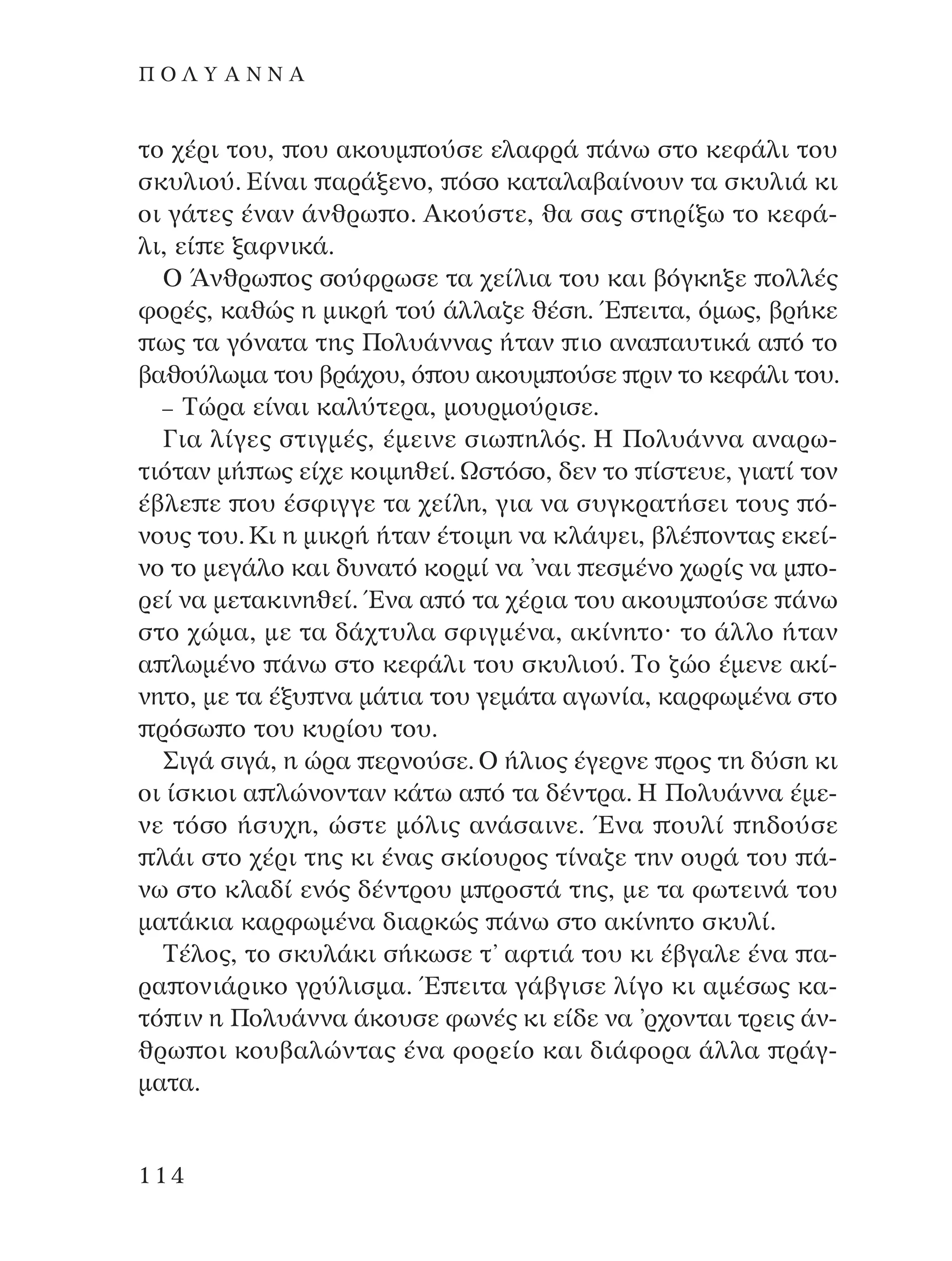 ÙÔ ¯¤ÚÈ ÙÔ˘, Ô˘ ·ÎÔ˘Ì Ô‡ÛÂ ÂÏ·ÊÚ¿ ¿Óˆ ÛÙÔ ÎÂÊ¿ÏÈ ÙÔ˘
ÛÎ˘ÏÈÔ‡. ∂›Ó·È ·Ú¿ÍÂÓÔ, ﬁÛÔ Î·Ù·Ï·‚·›ÓÔ˘Ó Ù· ÛÎ˘ÏÈ¿ ÎÈ
ÔÈ Á¿ÙÂ˜ ¤Ó·Ó ¿ÓıÚˆ Ô. AÎÔ‡ÛÙÂ, ı· Û·˜ ÛÙËÚ›Íˆ ÙÔ ÎÂÊ¿-
ÏÈ, Â› Â Í·ÊÓÈÎ¿.
O ÕÓıÚˆ Ô˜ ÛÔ‡ÊÚˆÛÂ Ù· ¯Â›ÏÈ· ÙÔ˘ Î·È ‚ﬁÁÎËÍÂ ÔÏÏ¤˜
ÊÔÚ¤˜, Î·ıÒ˜ Ë ÌÈÎÚ‹ ÙÔ‡ ¿ÏÏ·˙Â ı¤ÛË. Œ ÂÈÙ·, ﬁÌˆ˜, ‚Ú‹ÎÂ
ˆ˜ Ù· ÁﬁÓ·Ù· ÙË˜ ¶ÔÏ˘¿ÓÓ·˜ ‹Ù·Ó ÈÔ ·Ó· ·˘ÙÈÎ¿ · ﬁ ÙÔ
‚·ıÔ‡ÏˆÌ· ÙÔ˘ ‚Ú¿¯Ô˘, ﬁ Ô˘ ·ÎÔ˘Ì Ô‡ÛÂ ÚÈÓ ÙÔ ÎÂÊ¿ÏÈ ÙÔ˘.
– ∆ÒÚ· Â›Ó·È Î·Ï‡ÙÂÚ·, ÌÔ˘ÚÌÔ‡ÚÈÛÂ.
°È· Ï›ÁÂ˜ ÛÙÈÁÌ¤˜, ¤ÌÂÈÓÂ ÛÈˆ ËÏﬁ˜. ∏ ¶ÔÏ˘¿ÓÓ· ·Ó·Úˆ-
ÙÈﬁÙ·Ó Ì‹ ˆ˜ Â›¯Â ÎÔÈÌËıÂ›. øÛÙﬁÛÔ, ‰ÂÓ ÙÔ ›ÛÙÂ˘Â, ÁÈ·Ù› ÙÔÓ
¤‚ÏÂ Â Ô˘ ¤ÛÊÈÁÁÂ Ù· ¯Â›ÏË, ÁÈ· Ó· Û˘ÁÎÚ·Ù‹ÛÂÈ ÙÔ˘˜ ﬁ-
ÓÔ˘˜ ÙÔ˘. ∫È Ë ÌÈÎÚ‹ ‹Ù·Ó ¤ÙÔÈÌË Ó· ÎÏ¿„ÂÈ, ‚Ï¤ ÔÓÙ·˜ ÂÎÂ›-
ÓÔ ÙÔ ÌÂÁ¿ÏÔ Î·È ‰˘Ó·Ùﬁ ÎÔÚÌ› Ó· ’Ó·È ÂÛÌ¤ÓÔ ¯ˆÚ›˜ Ó· Ì Ô-
ÚÂ› Ó· ÌÂÙ·ÎÈÓËıÂ›. ŒÓ· · ﬁ Ù· ¯¤ÚÈ· ÙÔ˘ ·ÎÔ˘Ì Ô‡ÛÂ ¿Óˆ
ÛÙÔ ¯ÒÌ·, ÌÂ Ù· ‰¿¯Ù˘Ï· ÛÊÈÁÌ¤Ó·, ·Î›ÓËÙÔØ ÙÔ ¿ÏÏÔ ‹Ù·Ó
· ÏˆÌ¤ÓÔ ¿Óˆ ÛÙÔ ÎÂÊ¿ÏÈ ÙÔ˘ ÛÎ˘ÏÈÔ‡. ∆Ô ˙ÒÔ ¤ÌÂÓÂ ·Î›-
ÓËÙÔ, ÌÂ Ù· ¤Í˘ Ó· Ì¿ÙÈ· ÙÔ˘ ÁÂÌ¿Ù· ·ÁˆÓ›·, Î·ÚÊˆÌ¤Ó· ÛÙÔ
ÚﬁÛˆ Ô ÙÔ˘ Î˘Ú›Ô˘ ÙÔ˘.
™ÈÁ¿ ÛÈÁ¿, Ë ÒÚ· ÂÚÓÔ‡ÛÂ. O ‹ÏÈÔ˜ ¤ÁÂÚÓÂ ÚÔ˜ ÙË ‰‡ÛË ÎÈ
ÔÈ ›ÛÎÈÔÈ · ÏÒÓÔÓÙ·Ó Î¿Ùˆ · ﬁ Ù· ‰¤ÓÙÚ·. ∏ ¶ÔÏ˘¿ÓÓ· ¤ÌÂ-
ÓÂ ÙﬁÛÔ ‹Û˘¯Ë, ÒÛÙÂ ÌﬁÏÈ˜ ·Ó¿Û·ÈÓÂ. ŒÓ· Ô˘Ï› Ë‰Ô‡ÛÂ
Ï¿È ÛÙÔ ¯¤ÚÈ ÙË˜ ÎÈ ¤Ó·˜ ÛÎ›Ô˘ÚÔ˜ Ù›Ó·˙Â ÙËÓ Ô˘Ú¿ ÙÔ˘ ¿-
Óˆ ÛÙÔ ÎÏ·‰› ÂÓﬁ˜ ‰¤ÓÙÚÔ˘ Ì ÚÔÛÙ¿ ÙË˜, ÌÂ Ù· ÊˆÙÂÈÓ¿ ÙÔ˘
Ì·Ù¿ÎÈ· Î·ÚÊˆÌ¤Ó· ‰È·ÚÎÒ˜ ¿Óˆ ÛÙÔ ·Î›ÓËÙÔ ÛÎ˘Ï›.
∆¤ÏÔ˜, ÙÔ ÛÎ˘Ï¿ÎÈ Û‹ÎˆÛÂ Ù’ ·ÊÙÈ¿ ÙÔ˘ ÎÈ ¤‚Á·ÏÂ ¤Ó· ·-
Ú· ÔÓÈ¿ÚÈÎÔ ÁÚ‡ÏÈÛÌ·. Œ ÂÈÙ· Á¿‚ÁÈÛÂ Ï›ÁÔ ÎÈ ·Ì¤Ûˆ˜ Î·-
Ùﬁ ÈÓ Ë ¶ÔÏ˘¿ÓÓ· ¿ÎÔ˘ÛÂ ÊˆÓ¤˜ ÎÈ Â›‰Â Ó· ’Ú¯ÔÓÙ·È ÙÚÂÈ˜ ¿Ó-
ıÚˆ ÔÈ ÎÔ˘‚·ÏÒÓÙ·˜ ¤Ó· ÊÔÚÂ›Ô Î·È ‰È¿ÊÔÚ· ¿ÏÏ· Ú¿Á-
Ì·Ù·.
114
¶ O § À A ¡ ¡ A
¶O§YANNA - ¶AIXNI¢I XAPA™11¿ÚÈ 1/10/11 12:16 PM ™ÂÏ›‰·114
 