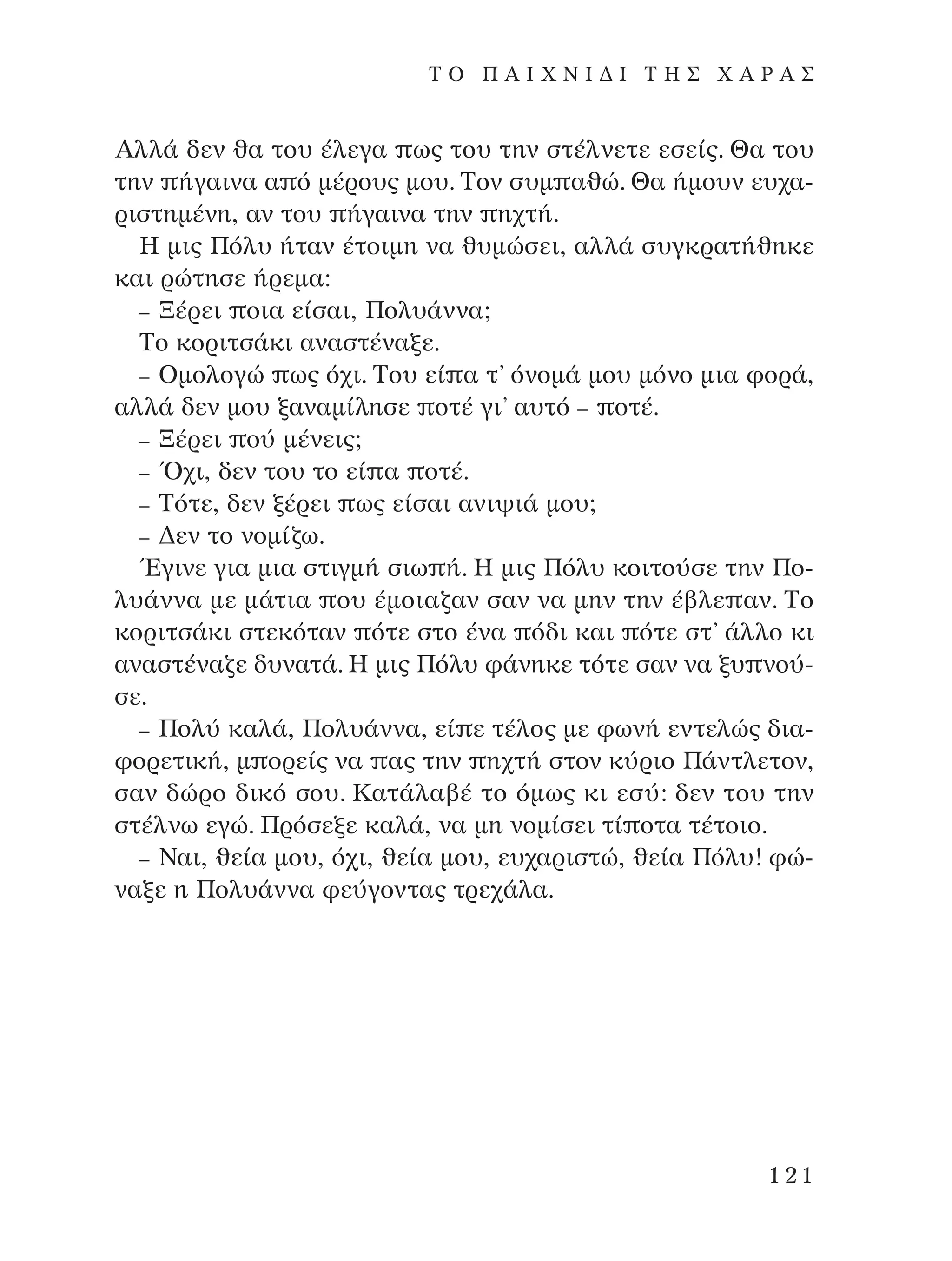 AÏÏ¿ ‰ÂÓ ı· ÙÔ˘ ¤ÏÂÁ· ˆ˜ ÙÔ˘ ÙËÓ ÛÙ¤ÏÓÂÙÂ ÂÛÂ›˜. £· ÙÔ˘
ÙËÓ ‹Á·ÈÓ· · ﬁ Ì¤ÚÔ˘˜ ÌÔ˘. ∆ÔÓ Û˘Ì ·ıÒ. £· ‹ÌÔ˘Ó Â˘¯·-
ÚÈÛÙËÌ¤ÓË, ·Ó ÙÔ˘ ‹Á·ÈÓ· ÙËÓ Ë¯Ù‹.
∏ ÌÈ˜ ¶ﬁÏ˘ ‹Ù·Ó ¤ÙÔÈÌË Ó· ı˘ÌÒÛÂÈ, ·ÏÏ¿ Û˘ÁÎÚ·Ù‹ıËÎÂ
Î·È ÚÒÙËÛÂ ‹ÚÂÌ·:
– •¤ÚÂÈ ÔÈ· Â›Û·È, ¶ÔÏ˘¿ÓÓ·;
∆Ô ÎÔÚÈÙÛ¿ÎÈ ·Ó·ÛÙ¤Ó·ÍÂ.
– OÌÔÏÔÁÒ ˆ˜ ﬁ¯È. ∆Ô˘ Â› · Ù’ ﬁÓÔÌ¿ ÌÔ˘ ÌﬁÓÔ ÌÈ· ÊÔÚ¿,
·ÏÏ¿ ‰ÂÓ ÌÔ˘ Í·Ó·Ì›ÏËÛÂ ÔÙ¤ ÁÈ’ ·˘Ùﬁ – ÔÙ¤.
– •¤ÚÂÈ Ô‡ Ì¤ÓÂÈ˜;
– Ÿ¯È, ‰ÂÓ ÙÔ˘ ÙÔ Â› · ÔÙ¤.
– ∆ﬁÙÂ, ‰ÂÓ Í¤ÚÂÈ ˆ˜ Â›Û·È ·ÓÈ„È¿ ÌÔ˘;
– ¢ÂÓ ÙÔ ÓÔÌ›˙ˆ.
ŒÁÈÓÂ ÁÈ· ÌÈ· ÛÙÈÁÌ‹ ÛÈˆ ‹. ∏ ÌÈ˜ ¶ﬁÏ˘ ÎÔÈÙÔ‡ÛÂ ÙËÓ ¶Ô-
Ï˘¿ÓÓ· ÌÂ Ì¿ÙÈ· Ô˘ ¤ÌÔÈ·˙·Ó Û·Ó Ó· ÌËÓ ÙËÓ ¤‚ÏÂ ·Ó. ∆Ô
ÎÔÚÈÙÛ¿ÎÈ ÛÙÂÎﬁÙ·Ó ﬁÙÂ ÛÙÔ ¤Ó· ﬁ‰È Î·È ﬁÙÂ ÛÙ’ ¿ÏÏÔ ÎÈ
·Ó·ÛÙ¤Ó·˙Â ‰˘Ó·Ù¿. ∏ ÌÈ˜ ¶ﬁÏ˘ Ê¿ÓËÎÂ ÙﬁÙÂ Û·Ó Ó· Í˘ ÓÔ‡-
ÛÂ.
– ¶ÔÏ‡ Î·Ï¿, ¶ÔÏ˘¿ÓÓ·, Â› Â Ù¤ÏÔ˜ ÌÂ ÊˆÓ‹ ÂÓÙÂÏÒ˜ ‰È·-
ÊÔÚÂÙÈÎ‹, Ì ÔÚÂ›˜ Ó· ·˜ ÙËÓ Ë¯Ù‹ ÛÙÔÓ Î‡ÚÈÔ ¶¿ÓÙÏÂÙÔÓ,
Û·Ó ‰ÒÚÔ ‰ÈÎﬁ ÛÔ˘. ∫·Ù¿Ï·‚¤ ÙÔ ﬁÌˆ˜ ÎÈ ÂÛ‡: ‰ÂÓ ÙÔ˘ ÙËÓ
ÛÙ¤ÏÓˆ ÂÁÒ. ¶ÚﬁÛÂÍÂ Î·Ï¿, Ó· ÌË ÓÔÌ›ÛÂÈ Ù› ÔÙ· Ù¤ÙÔÈÔ.
– ¡·È, ıÂ›· ÌÔ˘, ﬁ¯È, ıÂ›· ÌÔ˘, Â˘¯·ÚÈÛÙÒ, ıÂ›· ¶ﬁÏ˘! ÊÒ-
Ó·ÍÂ Ë ¶ÔÏ˘¿ÓÓ· ÊÂ‡ÁÔÓÙ·˜ ÙÚÂ¯¿Ï·.
121
T O ¶ A I X N I ¢ π ∆ ∏ ™ Ã A ƒ A ™
¶O§YANNA - ¶AIXNI¢I XAPA™11¿ÚÈ 1/10/11 12:16 PM ™ÂÏ›‰·121
 
