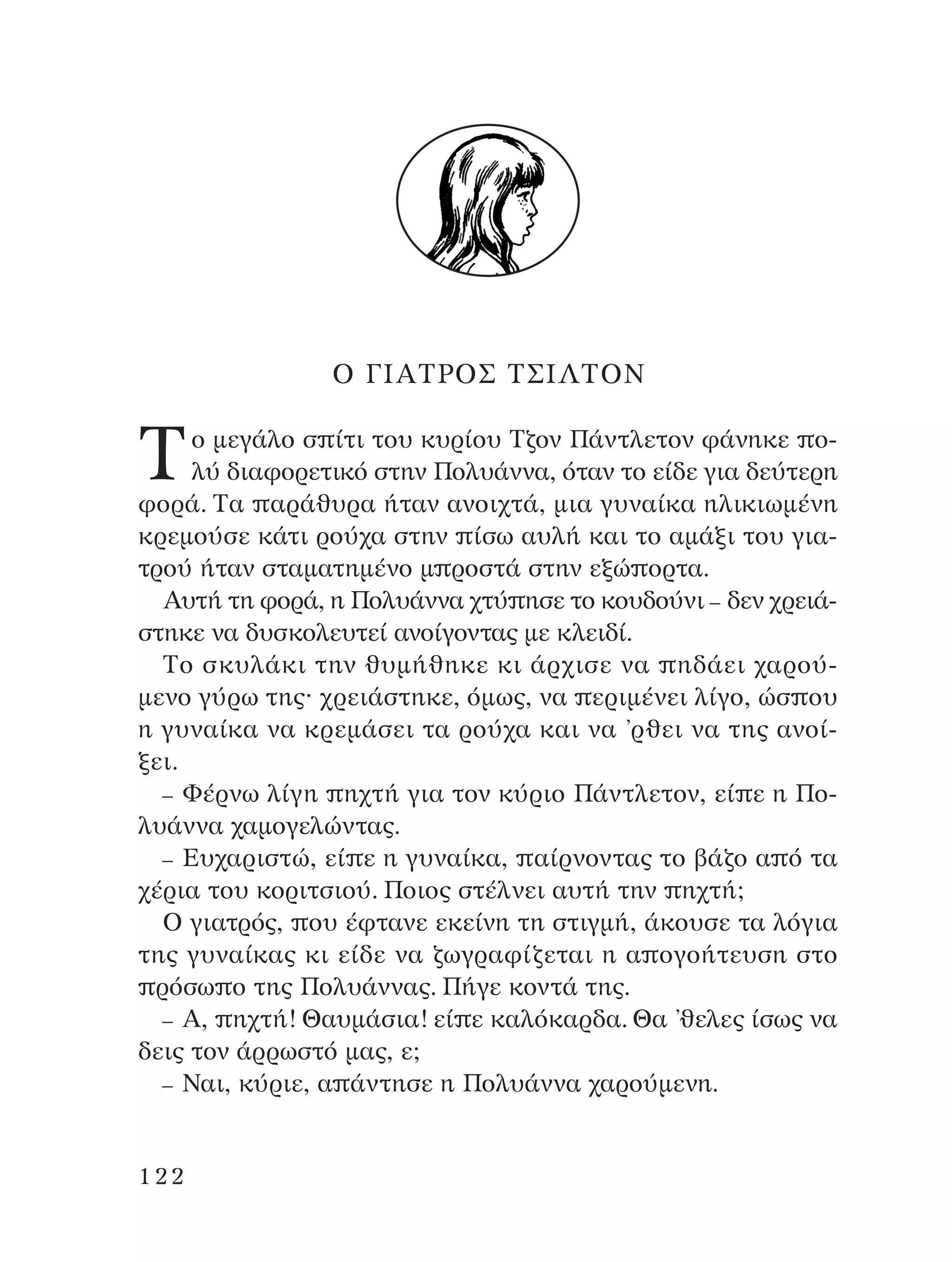 O °πA∆ƒO™ ∆™π§∆O¡
∆Ô ÌÂÁ¿ÏÔ Û ›ÙÈ ÙÔ˘ Î˘Ú›Ô˘ ∆˙ÔÓ ¶¿ÓÙÏÂÙÔÓ Ê¿ÓËÎÂ Ô-
Ï‡ ‰È·ÊÔÚÂÙÈÎﬁ ÛÙËÓ ¶ÔÏ˘¿ÓÓ·, ﬁÙ·Ó ÙÔ Â›‰Â ÁÈ· ‰Â‡ÙÂÚË
ÊÔÚ¿. ∆· ·Ú¿ı˘Ú· ‹Ù·Ó ·ÓÔÈ¯Ù¿, ÌÈ· Á˘Ó·›Î· ËÏÈÎÈˆÌ¤ÓË
ÎÚÂÌÔ‡ÛÂ Î¿ÙÈ ÚÔ‡¯· ÛÙËÓ ›Ûˆ ·˘Ï‹ Î·È ÙÔ ·Ì¿ÍÈ ÙÔ˘ ÁÈ·-
ÙÚÔ‡ ‹Ù·Ó ÛÙ·Ì·ÙËÌ¤ÓÔ Ì ÚÔÛÙ¿ ÛÙËÓ ÂÍÒ ÔÚÙ·.
A˘Ù‹ ÙË ÊÔÚ¿, Ë ¶ÔÏ˘¿ÓÓ· ¯Ù‡ ËÛÂ ÙÔ ÎÔ˘‰Ô‡ÓÈ – ‰ÂÓ ¯ÚÂÈ¿-
ÛÙËÎÂ Ó· ‰˘ÛÎÔÏÂ˘ÙÂ› ·ÓÔ›ÁÔÓÙ·˜ ÌÂ ÎÏÂÈ‰›.
∆Ô ÛÎ˘Ï¿ÎÈ ÙËÓ ı˘Ì‹ıËÎÂ ÎÈ ¿Ú¯ÈÛÂ Ó· Ë‰¿ÂÈ ¯·ÚÔ‡-
ÌÂÓÔ Á‡Úˆ ÙË˜Ø ¯ÚÂÈ¿ÛÙËÎÂ, ﬁÌˆ˜, Ó· ÂÚÈÌ¤ÓÂÈ Ï›ÁÔ, ÒÛ Ô˘
Ë Á˘Ó·›Î· Ó· ÎÚÂÌ¿ÛÂÈ Ù· ÚÔ‡¯· Î·È Ó· ’ÚıÂÈ Ó· ÙË˜ ·ÓÔ›-
ÍÂÈ.
– º¤ÚÓˆ Ï›ÁË Ë¯Ù‹ ÁÈ· ÙÔÓ Î‡ÚÈÔ ¶¿ÓÙÏÂÙÔÓ, Â› Â Ë ¶Ô-
Ï˘¿ÓÓ· ¯·ÌÔÁÂÏÒÓÙ·˜.
– ∂˘¯·ÚÈÛÙÒ, Â› Â Ë Á˘Ó·›Î·, ·›ÚÓÔÓÙ·˜ ÙÔ ‚¿˙Ô · ﬁ Ù·
¯¤ÚÈ· ÙÔ˘ ÎÔÚÈÙÛÈÔ‡. ¶ÔÈÔ˜ ÛÙ¤ÏÓÂÈ ·˘Ù‹ ÙËÓ Ë¯Ù‹;
O ÁÈ·ÙÚﬁ˜, Ô˘ ¤ÊÙ·ÓÂ ÂÎÂ›ÓË ÙË ÛÙÈÁÌ‹, ¿ÎÔ˘ÛÂ Ù· ÏﬁÁÈ·
ÙË˜ Á˘Ó·›Î·˜ ÎÈ Â›‰Â Ó· ˙ˆÁÚ·Ê›˙ÂÙ·È Ë · ÔÁÔ‹ÙÂ˘ÛË ÛÙÔ
ÚﬁÛˆ Ô ÙË˜ ¶ÔÏ˘¿ÓÓ·˜. ¶‹ÁÂ ÎÔÓÙ¿ ÙË˜.
– A, Ë¯Ù‹! £·˘Ì¿ÛÈ·! Â› Â Î·ÏﬁÎ·Ú‰·. £· ’ıÂÏÂ˜ ›Ûˆ˜ Ó·
‰ÂÈ˜ ÙÔÓ ¿ÚÚˆÛÙﬁ Ì·˜, Â;
– ¡·È, Î‡ÚÈÂ, · ¿ÓÙËÛÂ Ë ¶ÔÏ˘¿ÓÓ· ¯·ÚÔ‡ÌÂÓË.
122
¶O§YANNA - ¶AIXNI¢I XAPA™11¿ÚÈ 1/10/11 12:16 PM ™ÂÏ›‰·122
 