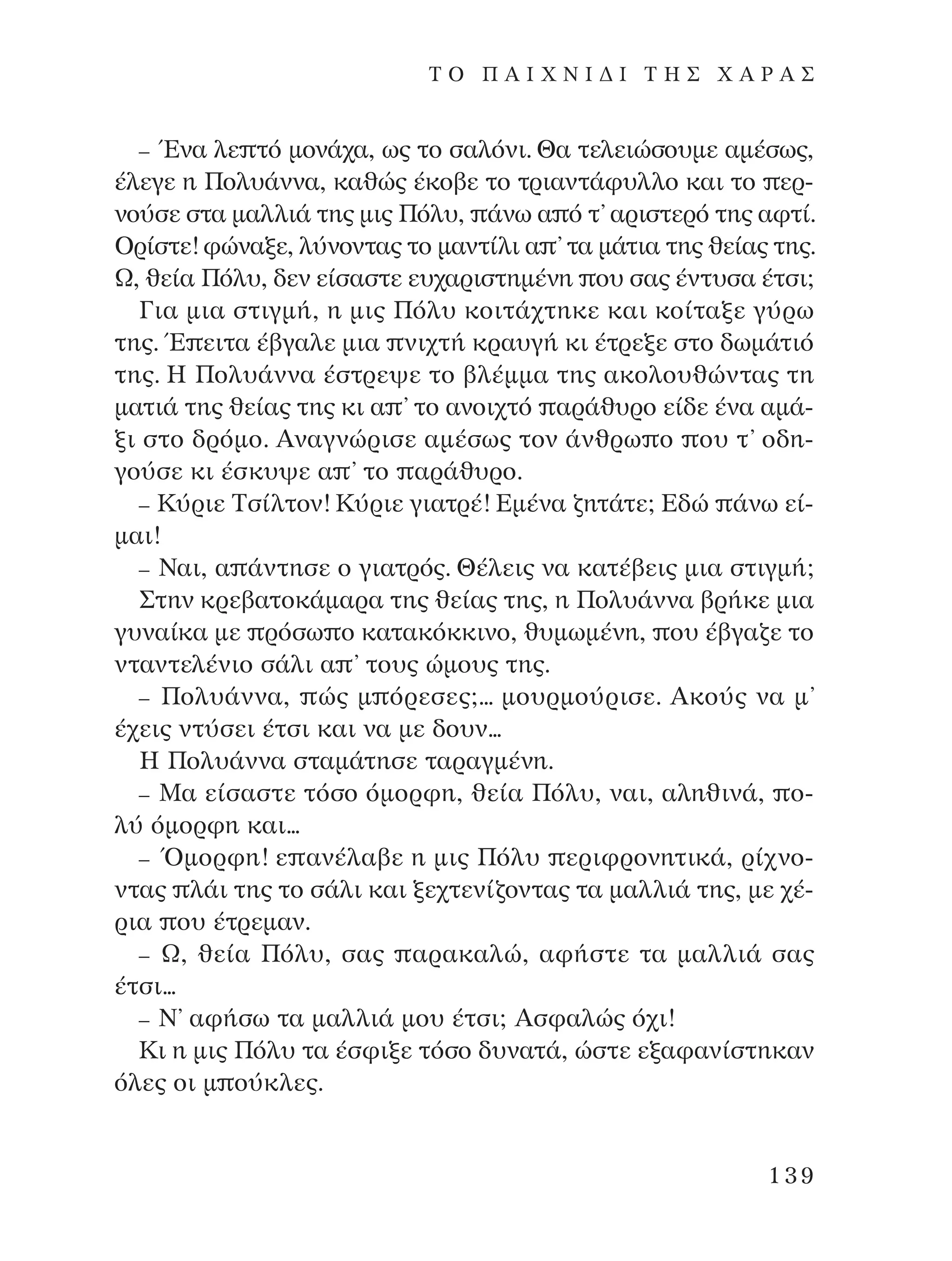 – ŒÓ· ÏÂ Ùﬁ ÌÔÓ¿¯·, ˆ˜ ÙÔ Û·ÏﬁÓÈ. £· ÙÂÏÂÈÒÛÔ˘ÌÂ ·Ì¤Ûˆ˜,
¤ÏÂÁÂ Ë ¶ÔÏ˘¿ÓÓ·, Î·ıÒ˜ ¤ÎÔ‚Â ÙÔ ÙÚÈ·ÓÙ¿Ê˘ÏÏÔ Î·È ÙÔ ÂÚ-
ÓÔ‡ÛÂ ÛÙ· Ì·ÏÏÈ¿ ÙË˜ ÌÈ˜ ¶ﬁÏ˘, ¿Óˆ · ﬁ Ù’ ·ÚÈÛÙÂÚﬁ ÙË˜ ·ÊÙ›.
OÚ›ÛÙÂ! ÊÒÓ·ÍÂ, Ï‡ÓÔÓÙ·˜ ÙÔ Ì·ÓÙ›ÏÈ · ’ Ù· Ì¿ÙÈ· ÙË˜ ıÂ›·˜ ÙË˜.
ø, ıÂ›· ¶ﬁÏ˘, ‰ÂÓ Â›Û·ÛÙÂ Â˘¯·ÚÈÛÙËÌ¤ÓË Ô˘ Û·˜ ¤ÓÙ˘Û· ¤ÙÛÈ;
°È· ÌÈ· ÛÙÈÁÌ‹, Ë ÌÈ˜ ¶ﬁÏ˘ ÎÔÈÙ¿¯ÙËÎÂ Î·È ÎÔ›Ù·ÍÂ Á‡Úˆ
ÙË˜. Œ ÂÈÙ· ¤‚Á·ÏÂ ÌÈ· ÓÈ¯Ù‹ ÎÚ·˘Á‹ ÎÈ ¤ÙÚÂÍÂ ÛÙÔ ‰ˆÌ¿ÙÈﬁ
ÙË˜. ∏ ¶ÔÏ˘¿ÓÓ· ¤ÛÙÚÂ„Â ÙÔ ‚Ï¤ÌÌ· ÙË˜ ·ÎÔÏÔ˘ıÒÓÙ·˜ ÙË
Ì·ÙÈ¿ ÙË˜ ıÂ›·˜ ÙË˜ ÎÈ · ’ ÙÔ ·ÓÔÈ¯Ùﬁ ·Ú¿ı˘ÚÔ Â›‰Â ¤Ó· ·Ì¿-
ÍÈ ÛÙÔ ‰ÚﬁÌÔ. AÓ·ÁÓÒÚÈÛÂ ·Ì¤Ûˆ˜ ÙÔÓ ¿ÓıÚˆ Ô Ô˘ Ù’ Ô‰Ë-
ÁÔ‡ÛÂ ÎÈ ¤ÛÎ˘„Â · ’ ÙÔ ·Ú¿ı˘ÚÔ.
– ∫‡ÚÈÂ ∆Û›ÏÙÔÓ! ∫‡ÚÈÂ ÁÈ·ÙÚ¤! ∂Ì¤Ó· ˙ËÙ¿ÙÂ; ∂‰Ò ¿Óˆ Â›-
Ì·È!
– ¡·È, · ¿ÓÙËÛÂ Ô ÁÈ·ÙÚﬁ˜. £¤ÏÂÈ˜ Ó· Î·Ù¤‚ÂÈ˜ ÌÈ· ÛÙÈÁÌ‹;
™ÙËÓ ÎÚÂ‚·ÙÔÎ¿Ì·Ú· ÙË˜ ıÂ›·˜ ÙË˜, Ë ¶ÔÏ˘¿ÓÓ· ‚Ú‹ÎÂ ÌÈ·
Á˘Ó·›Î· ÌÂ ÚﬁÛˆ Ô Î·Ù·ÎﬁÎÎÈÓÔ, ı˘ÌˆÌ¤ÓË, Ô˘ ¤‚Á·˙Â ÙÔ
ÓÙ·ÓÙÂÏ¤ÓÈÔ Û¿ÏÈ · ’ ÙÔ˘˜ ÒÌÔ˘˜ ÙË˜.
– ¶ÔÏ˘¿ÓÓ·, Ò˜ Ì ﬁÚÂÛÂ˜;... ÌÔ˘ÚÌÔ‡ÚÈÛÂ. AÎÔ‡˜ Ó· Ì’
¤¯ÂÈ˜ ÓÙ‡ÛÂÈ ¤ÙÛÈ Î·È Ó· ÌÂ ‰Ô˘Ó...
∏ ¶ÔÏ˘¿ÓÓ· ÛÙ·Ì¿ÙËÛÂ Ù·Ú·ÁÌ¤ÓË.
– ª· Â›Û·ÛÙÂ ÙﬁÛÔ ﬁÌÔÚÊË, ıÂ›· ¶ﬁÏ˘, Ó·È, ·ÏËıÈÓ¿, Ô-
Ï‡ ﬁÌÔÚÊË Î·È...
– ŸÌÔÚÊË! Â ·Ó¤Ï·‚Â Ë ÌÈ˜ ¶ﬁÏ˘ ÂÚÈÊÚÔÓËÙÈÎ¿, Ú›¯ÓÔ-
ÓÙ·˜ Ï¿È ÙË˜ ÙÔ Û¿ÏÈ Î·È ÍÂ¯ÙÂÓ›˙ÔÓÙ·˜ Ù· Ì·ÏÏÈ¿ ÙË˜, ÌÂ ¯¤-
ÚÈ· Ô˘ ¤ÙÚÂÌ·Ó.
– ø, ıÂ›· ¶ﬁÏ˘, Û·˜ ·Ú·Î·ÏÒ, ·Ê‹ÛÙÂ Ù· Ì·ÏÏÈ¿ Û·˜
¤ÙÛÈ...
– ¡’ ·Ê‹Ûˆ Ù· Ì·ÏÏÈ¿ ÌÔ˘ ¤ÙÛÈ; AÛÊ·ÏÒ˜ ﬁ¯È!
∫È Ë ÌÈ˜ ¶ﬁÏ˘ Ù· ¤ÛÊÈÍÂ ÙﬁÛÔ ‰˘Ó·Ù¿, ÒÛÙÂ ÂÍ·Ê·Ó›ÛÙËÎ·Ó
ﬁÏÂ˜ ÔÈ Ì Ô‡ÎÏÂ˜.
139
T O ¶ A I X N I ¢ π ∆ ∏ ™ Ã A ƒ A ™
¶O§YANNA - ¶AIXNI¢I XAPA™11¿ÚÈ 1/10/11 12:16 PM ™ÂÏ›‰·139
 