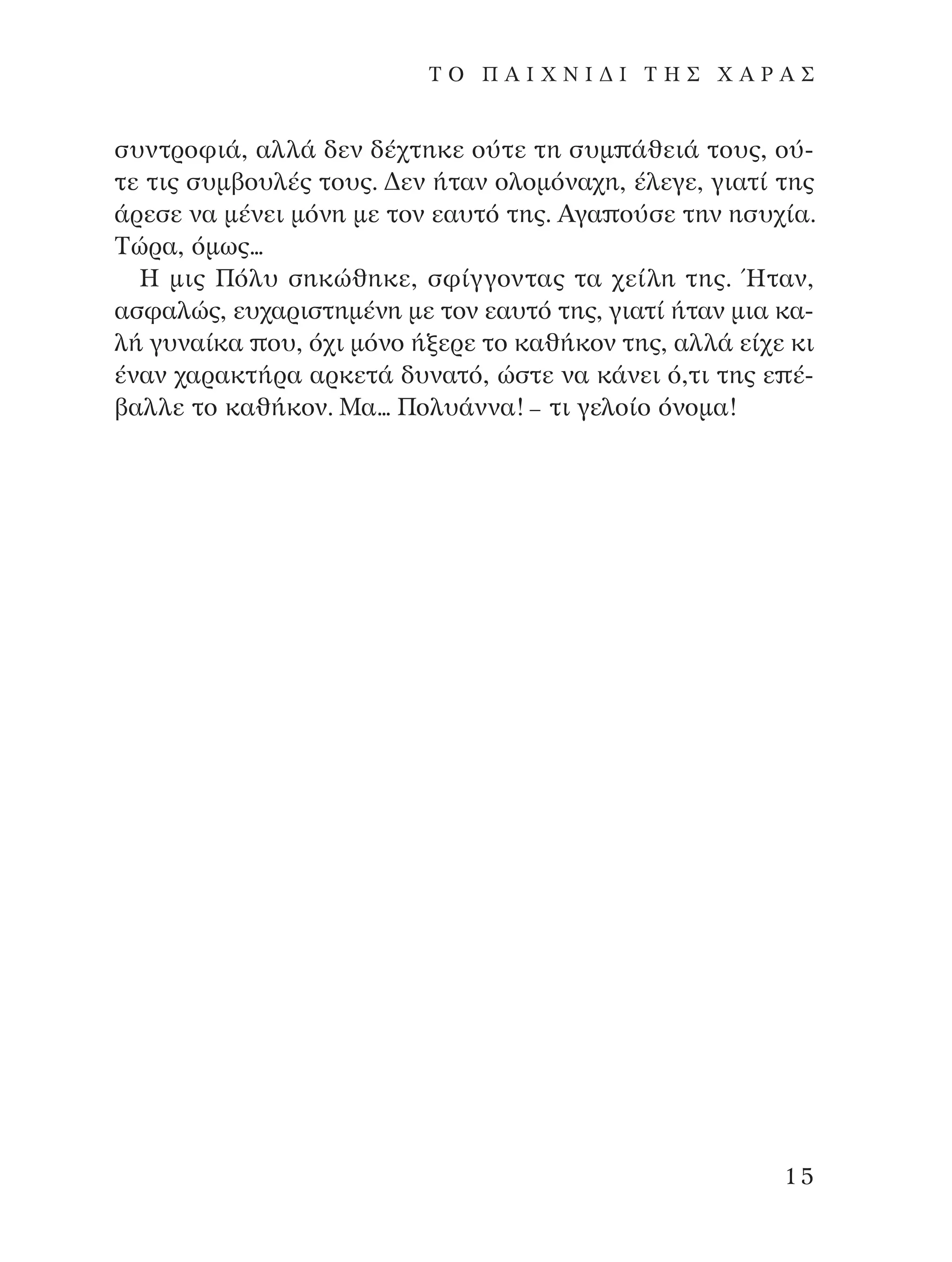 Û˘ÓÙÚÔÊÈ¿, ·ÏÏ¿ ‰ÂÓ ‰¤¯ÙËÎÂ Ô‡ÙÂ ÙË Û˘Ì ¿ıÂÈ¿ ÙÔ˘˜, Ô‡-
ÙÂ ÙÈ˜ Û˘Ì‚Ô˘Ï¤˜ ÙÔ˘˜. ¢ÂÓ ‹Ù·Ó ÔÏÔÌﬁÓ·¯Ë, ¤ÏÂÁÂ, ÁÈ·Ù› ÙË˜
¿ÚÂÛÂ Ó· Ì¤ÓÂÈ ÌﬁÓË ÌÂ ÙÔÓ Â·˘Ùﬁ ÙË˜. AÁ· Ô‡ÛÂ ÙËÓ ËÛ˘¯›·.
∆ÒÚ·, ﬁÌˆ˜...
∏ ÌÈ˜ ¶ﬁÏ˘ ÛËÎÒıËÎÂ, ÛÊ›ÁÁÔÓÙ·˜ Ù· ¯Â›ÏË ÙË˜. ◊Ù·Ó,
·ÛÊ·ÏÒ˜, Â˘¯·ÚÈÛÙËÌ¤ÓË ÌÂ ÙÔÓ Â·˘Ùﬁ ÙË˜, ÁÈ·Ù› ‹Ù·Ó ÌÈ· Î·-
Ï‹ Á˘Ó·›Î· Ô˘, ﬁ¯È ÌﬁÓÔ ‹ÍÂÚÂ ÙÔ Î·ı‹ÎÔÓ ÙË˜, ·ÏÏ¿ Â›¯Â ÎÈ
¤Ó·Ó ¯·Ú·ÎÙ‹Ú· ·ÚÎÂÙ¿ ‰˘Ó·Ùﬁ, ÒÛÙÂ Ó· Î¿ÓÂÈ ﬁ,ÙÈ ÙË˜ Â ¤-
‚·ÏÏÂ ÙÔ Î·ı‹ÎÔÓ. ª·... ¶ÔÏ˘¿ÓÓ·! – ÙÈ ÁÂÏÔ›Ô ﬁÓÔÌ·!
15
T O ¶ A I X N I ¢ π ∆ ∏ ™ Ã A ƒ A ™
¶O§YANNA - ¶AIXNI¢I XAPA™11¿ÚÈ 1/10/11 12:16 PM ™ÂÏ›‰·15
 