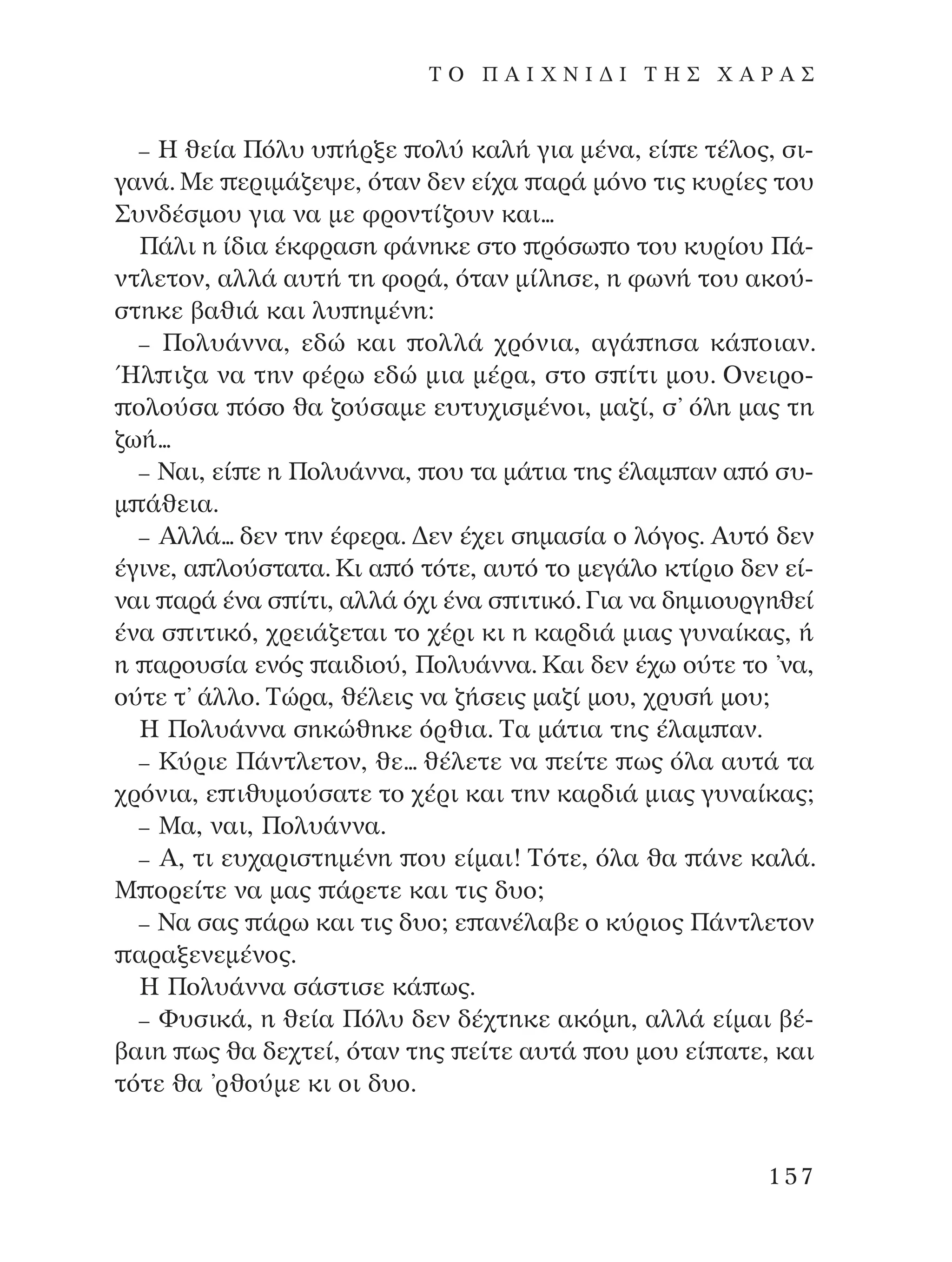– ∏ ıÂ›· ¶ﬁÏ˘ ˘ ‹ÚÍÂ ÔÏ‡ Î·Ï‹ ÁÈ· Ì¤Ó·, Â› Â Ù¤ÏÔ˜, ÛÈ-
Á·Ó¿. ªÂ ÂÚÈÌ¿˙Â„Â, ﬁÙ·Ó ‰ÂÓ Â›¯· ·Ú¿ ÌﬁÓÔ ÙÈ˜ Î˘Ú›Â˜ ÙÔ˘
™˘Ó‰¤ÛÌÔ˘ ÁÈ· Ó· ÌÂ ÊÚÔÓÙ›˙Ô˘Ó Î·È...
¶¿ÏÈ Ë ›‰È· ¤ÎÊÚ·ÛË Ê¿ÓËÎÂ ÛÙÔ ÚﬁÛˆ Ô ÙÔ˘ Î˘Ú›Ô˘ ¶¿-
ÓÙÏÂÙÔÓ, ·ÏÏ¿ ·˘Ù‹ ÙË ÊÔÚ¿, ﬁÙ·Ó Ì›ÏËÛÂ, Ë ÊˆÓ‹ ÙÔ˘ ·ÎÔ‡-
ÛÙËÎÂ ‚·ıÈ¿ Î·È Ï˘ ËÌ¤ÓË:
– ¶ÔÏ˘¿ÓÓ·, Â‰Ò Î·È ÔÏÏ¿ ¯ÚﬁÓÈ·, ·Á¿ ËÛ· Î¿ ÔÈ·Ó.
◊Ï È˙· Ó· ÙËÓ Ê¤Úˆ Â‰Ò ÌÈ· Ì¤Ú·, ÛÙÔ Û ›ÙÈ ÌÔ˘. OÓÂÈÚÔ-
ÔÏÔ‡Û· ﬁÛÔ ı· ˙Ô‡Û·ÌÂ Â˘Ù˘¯ÈÛÌ¤ÓÔÈ, Ì·˙›, Û’ ﬁÏË Ì·˜ ÙË
˙ˆ‹...
– ¡·È, Â› Â Ë ¶ÔÏ˘¿ÓÓ·, Ô˘ Ù· Ì¿ÙÈ· ÙË˜ ¤Ï·Ì ·Ó · ﬁ Û˘-
Ì ¿ıÂÈ·.
– AÏÏ¿... ‰ÂÓ ÙËÓ ¤ÊÂÚ·. ¢ÂÓ ¤¯ÂÈ ÛËÌ·Û›· Ô ÏﬁÁÔ˜. A˘Ùﬁ ‰ÂÓ
¤ÁÈÓÂ, · ÏÔ‡ÛÙ·Ù·. ∫È · ﬁ ÙﬁÙÂ, ·˘Ùﬁ ÙÔ ÌÂÁ¿ÏÔ ÎÙ›ÚÈÔ ‰ÂÓ Â›-
Ó·È ·Ú¿ ¤Ó· Û ›ÙÈ, ·ÏÏ¿ ﬁ¯È ¤Ó· Û ÈÙÈÎﬁ. °È· Ó· ‰ËÌÈÔ˘ÚÁËıÂ›
¤Ó· Û ÈÙÈÎﬁ, ¯ÚÂÈ¿˙ÂÙ·È ÙÔ ¯¤ÚÈ ÎÈ Ë Î·Ú‰È¿ ÌÈ·˜ Á˘Ó·›Î·˜, ‹
Ë ·ÚÔ˘Û›· ÂÓﬁ˜ ·È‰ÈÔ‡, ¶ÔÏ˘¿ÓÓ·. ∫·È ‰ÂÓ ¤¯ˆ Ô‡ÙÂ ÙÔ ’Ó·,
Ô‡ÙÂ Ù’ ¿ÏÏÔ. ∆ÒÚ·, ı¤ÏÂÈ˜ Ó· ˙‹ÛÂÈ˜ Ì·˙› ÌÔ˘, ¯Ú˘Û‹ ÌÔ˘;
∏ ¶ÔÏ˘¿ÓÓ· ÛËÎÒıËÎÂ ﬁÚıÈ·. ∆· Ì¿ÙÈ· ÙË˜ ¤Ï·Ì ·Ó.
– ∫‡ÚÈÂ ¶¿ÓÙÏÂÙÔÓ, ıÂ... ı¤ÏÂÙÂ Ó· Â›ÙÂ ˆ˜ ﬁÏ· ·˘Ù¿ Ù·
¯ÚﬁÓÈ·, Â Èı˘ÌÔ‡Û·ÙÂ ÙÔ ¯¤ÚÈ Î·È ÙËÓ Î·Ú‰È¿ ÌÈ·˜ Á˘Ó·›Î·˜;
– ª·, Ó·È, ¶ÔÏ˘¿ÓÓ·.
– A, ÙÈ Â˘¯·ÚÈÛÙËÌ¤ÓË Ô˘ Â›Ì·È! ∆ﬁÙÂ, ﬁÏ· ı· ¿ÓÂ Î·Ï¿.
ª ÔÚÂ›ÙÂ Ó· Ì·˜ ¿ÚÂÙÂ Î·È ÙÈ˜ ‰˘Ô;
– ¡· Û·˜ ¿Úˆ Î·È ÙÈ˜ ‰˘Ô; Â ·Ó¤Ï·‚Â Ô Î‡ÚÈÔ˜ ¶¿ÓÙÏÂÙÔÓ
·Ú·ÍÂÓÂÌ¤ÓÔ˜.
∏ ¶ÔÏ˘¿ÓÓ· Û¿ÛÙÈÛÂ Î¿ ˆ˜.
– º˘ÛÈÎ¿, Ë ıÂ›· ¶ﬁÏ˘ ‰ÂÓ ‰¤¯ÙËÎÂ ·ÎﬁÌË, ·ÏÏ¿ Â›Ì·È ‚¤-
‚·ÈË ˆ˜ ı· ‰Â¯ÙÂ›, ﬁÙ·Ó ÙË˜ Â›ÙÂ ·˘Ù¿ Ô˘ ÌÔ˘ Â› ·ÙÂ, Î·È
ÙﬁÙÂ ı· ’ÚıÔ‡ÌÂ ÎÈ ÔÈ ‰˘Ô.
157
T O ¶ A I X N I ¢ π ∆ ∏ ™ Ã A ƒ A ™
¶O§YANNA - ¶AIXNI¢I XAPA™11¿ÚÈ 1/10/11 12:16 PM ™ÂÏ›‰·157
 