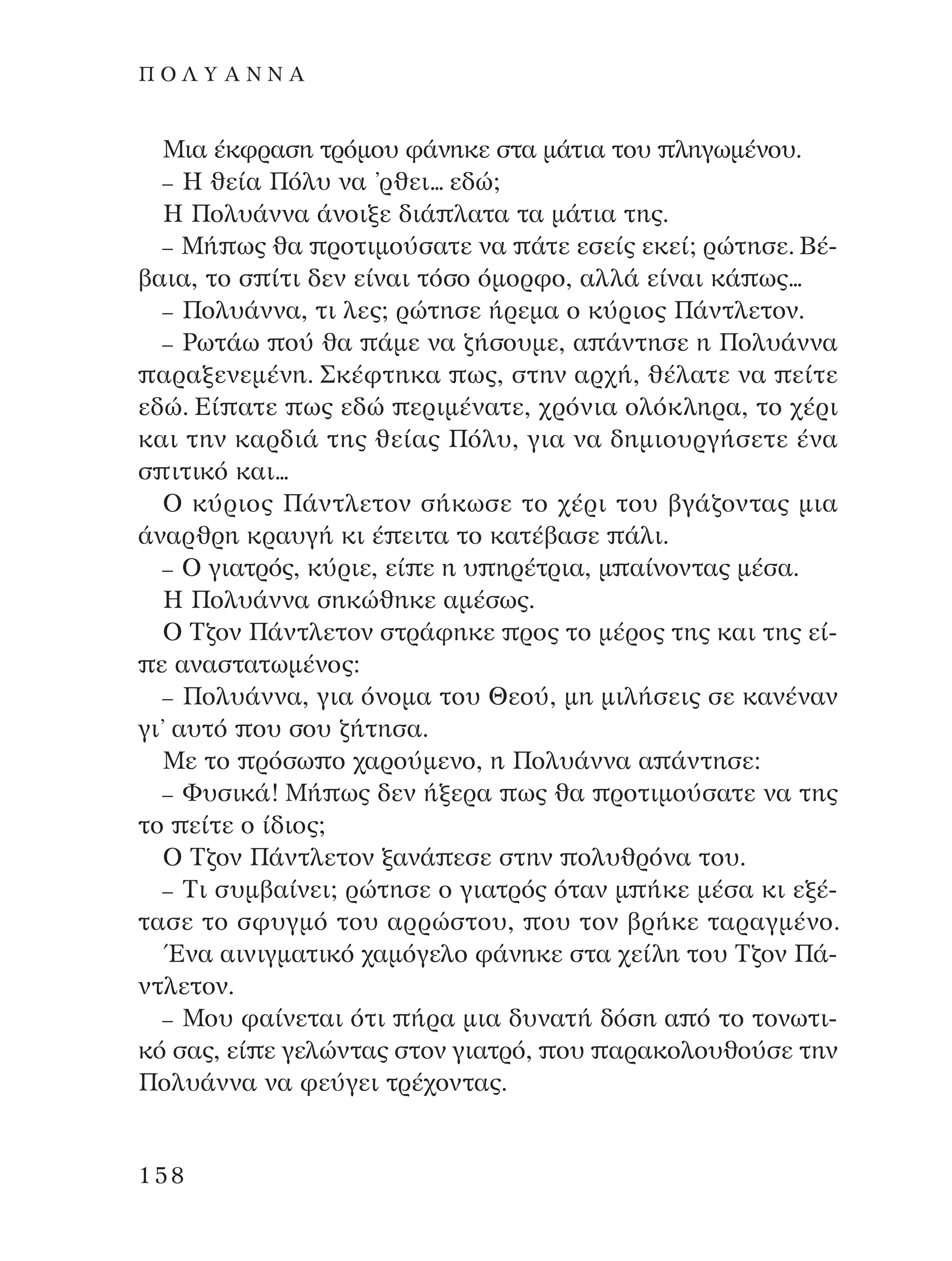 ªÈ· ¤ÎÊÚ·ÛË ÙÚﬁÌÔ˘ Ê¿ÓËÎÂ ÛÙ· Ì¿ÙÈ· ÙÔ˘ ÏËÁˆÌ¤ÓÔ˘.
– ∏ ıÂ›· ¶ﬁÏ˘ Ó· ’ÚıÂÈ... Â‰Ò;
∏ ¶ÔÏ˘¿ÓÓ· ¿ÓÔÈÍÂ ‰È¿ Ï·Ù· Ù· Ì¿ÙÈ· ÙË˜.
– ª‹ ˆ˜ ı· ÚÔÙÈÌÔ‡Û·ÙÂ Ó· ¿ÙÂ ÂÛÂ›˜ ÂÎÂ›; ÚÒÙËÛÂ. µ¤-
‚·È·, ÙÔ Û ›ÙÈ ‰ÂÓ Â›Ó·È ÙﬁÛÔ ﬁÌÔÚÊÔ, ·ÏÏ¿ Â›Ó·È Î¿ ˆ˜...
– ¶ÔÏ˘¿ÓÓ·, ÙÈ ÏÂ˜; ÚÒÙËÛÂ ‹ÚÂÌ· Ô Î‡ÚÈÔ˜ ¶¿ÓÙÏÂÙÔÓ.
– ƒˆÙ¿ˆ Ô‡ ı· ¿ÌÂ Ó· ˙‹ÛÔ˘ÌÂ, · ¿ÓÙËÛÂ Ë ¶ÔÏ˘¿ÓÓ·
·Ú·ÍÂÓÂÌ¤ÓË. ™Î¤ÊÙËÎ· ˆ˜, ÛÙËÓ ·Ú¯‹, ı¤Ï·ÙÂ Ó· Â›ÙÂ
Â‰Ò. ∂› ·ÙÂ ˆ˜ Â‰Ò ÂÚÈÌ¤Ó·ÙÂ, ¯ÚﬁÓÈ· ÔÏﬁÎÏËÚ·, ÙÔ ¯¤ÚÈ
Î·È ÙËÓ Î·Ú‰È¿ ÙË˜ ıÂ›·˜ ¶ﬁÏ˘, ÁÈ· Ó· ‰ËÌÈÔ˘ÚÁ‹ÛÂÙÂ ¤Ó·
Û ÈÙÈÎﬁ Î·È...
O Î‡ÚÈÔ˜ ¶¿ÓÙÏÂÙÔÓ Û‹ÎˆÛÂ ÙÔ ¯¤ÚÈ ÙÔ˘ ‚Á¿˙ÔÓÙ·˜ ÌÈ·
¿Ó·ÚıÚË ÎÚ·˘Á‹ ÎÈ ¤ ÂÈÙ· ÙÔ Î·Ù¤‚·ÛÂ ¿ÏÈ.
– O ÁÈ·ÙÚﬁ˜, Î‡ÚÈÂ, Â› Â Ë ˘ ËÚ¤ÙÚÈ·, Ì ·›ÓÔÓÙ·˜ Ì¤Û·.
∏ ¶ÔÏ˘¿ÓÓ· ÛËÎÒıËÎÂ ·Ì¤Ûˆ˜.
O ∆˙ÔÓ ¶¿ÓÙÏÂÙÔÓ ÛÙÚ¿ÊËÎÂ ÚÔ˜ ÙÔ Ì¤ÚÔ˜ ÙË˜ Î·È ÙË˜ Â›-
Â ·Ó·ÛÙ·ÙˆÌ¤ÓÔ˜:
– ¶ÔÏ˘¿ÓÓ·, ÁÈ· ﬁÓÔÌ· ÙÔ˘ £ÂÔ‡, ÌË ÌÈÏ‹ÛÂÈ˜ ÛÂ Î·Ó¤Ó·Ó
ÁÈ’ ·˘Ùﬁ Ô˘ ÛÔ˘ ˙‹ÙËÛ·.
ªÂ ÙÔ ÚﬁÛˆ Ô ¯·ÚÔ‡ÌÂÓÔ, Ë ¶ÔÏ˘¿ÓÓ· · ¿ÓÙËÛÂ:
– º˘ÛÈÎ¿! ª‹ ˆ˜ ‰ÂÓ ‹ÍÂÚ· ˆ˜ ı· ÚÔÙÈÌÔ‡Û·ÙÂ Ó· ÙË˜
ÙÔ Â›ÙÂ Ô ›‰ÈÔ˜;
O ∆˙ÔÓ ¶¿ÓÙÏÂÙÔÓ Í·Ó¿ ÂÛÂ ÛÙËÓ ÔÏ˘ıÚﬁÓ· ÙÔ˘.
– ∆È Û˘Ì‚·›ÓÂÈ; ÚÒÙËÛÂ Ô ÁÈ·ÙÚﬁ˜ ﬁÙ·Ó Ì ‹ÎÂ Ì¤Û· ÎÈ ÂÍ¤-
Ù·ÛÂ ÙÔ ÛÊ˘ÁÌﬁ ÙÔ˘ ·ÚÚÒÛÙÔ˘, Ô˘ ÙÔÓ ‚Ú‹ÎÂ Ù·Ú·ÁÌ¤ÓÔ.
ŒÓ· ·ÈÓÈÁÌ·ÙÈÎﬁ ¯·ÌﬁÁÂÏÔ Ê¿ÓËÎÂ ÛÙ· ¯Â›ÏË ÙÔ˘ ∆˙ÔÓ ¶¿-
ÓÙÏÂÙÔÓ.
– ªÔ˘ Ê·›ÓÂÙ·È ﬁÙÈ ‹Ú· ÌÈ· ‰˘Ó·Ù‹ ‰ﬁÛË · ﬁ ÙÔ ÙÔÓˆÙÈ-
Îﬁ Û·˜, Â› Â ÁÂÏÒÓÙ·˜ ÛÙÔÓ ÁÈ·ÙÚﬁ, Ô˘ ·Ú·ÎÔÏÔ˘ıÔ‡ÛÂ ÙËÓ
¶ÔÏ˘¿ÓÓ· Ó· ÊÂ‡ÁÂÈ ÙÚ¤¯ÔÓÙ·˜.
158
¶ O § À A ¡ ¡ A
¶O§YANNA - ¶AIXNI¢I XAPA™11¿ÚÈ 1/10/11 12:16 PM ™ÂÏ›‰·158
 