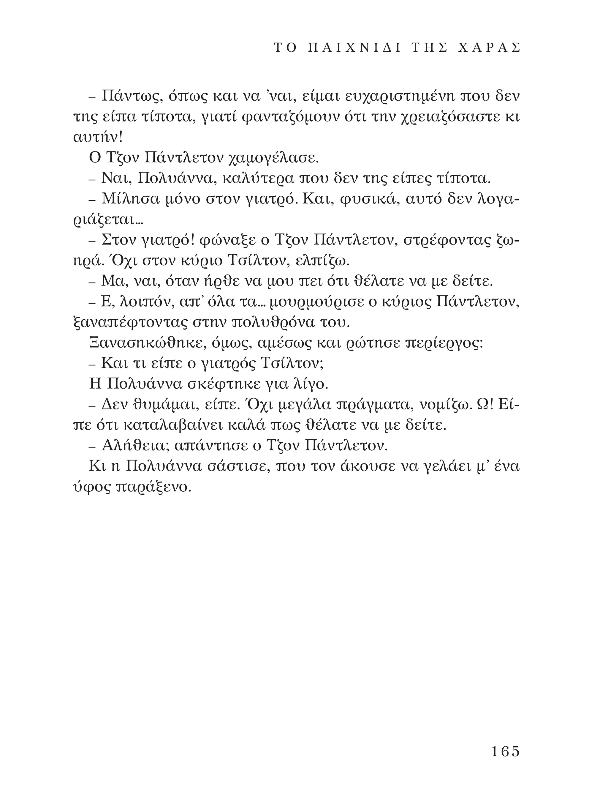 – ¶¿ÓÙˆ˜, ﬁ ˆ˜ Î·È Ó· ’Ó·È, Â›Ì·È Â˘¯·ÚÈÛÙËÌ¤ÓË Ô˘ ‰ÂÓ
ÙË˜ Â› · Ù› ÔÙ·, ÁÈ·Ù› Ê·ÓÙ·˙ﬁÌÔ˘Ó ﬁÙÈ ÙËÓ ¯ÚÂÈ·˙ﬁÛ·ÛÙÂ ÎÈ
·˘Ù‹Ó!
O ∆˙ÔÓ ¶¿ÓÙÏÂÙÔÓ ¯·ÌÔÁ¤Ï·ÛÂ.
– ¡·È, ¶ÔÏ˘¿ÓÓ·, Î·Ï‡ÙÂÚ· Ô˘ ‰ÂÓ ÙË˜ Â› Â˜ Ù› ÔÙ·.
– ª›ÏËÛ· ÌﬁÓÔ ÛÙÔÓ ÁÈ·ÙÚﬁ. ∫·È, Ê˘ÛÈÎ¿, ·˘Ùﬁ ‰ÂÓ ÏÔÁ·-
ÚÈ¿˙ÂÙ·È...
– ™ÙÔÓ ÁÈ·ÙÚﬁ! ÊÒÓ·ÍÂ Ô ∆˙ÔÓ ¶¿ÓÙÏÂÙÔÓ, ÛÙÚ¤ÊÔÓÙ·˜ ˙ˆ-
ËÚ¿. Ÿ¯È ÛÙÔÓ Î‡ÚÈÔ ∆Û›ÏÙÔÓ, ÂÏ ›˙ˆ.
– ª·, Ó·È, ﬁÙ·Ó ‹ÚıÂ Ó· ÌÔ˘ ÂÈ ﬁÙÈ ı¤Ï·ÙÂ Ó· ÌÂ ‰Â›ÙÂ.
– ∂, ÏÔÈ ﬁÓ, · ’ ﬁÏ· Ù·... ÌÔ˘ÚÌÔ‡ÚÈÛÂ Ô Î‡ÚÈÔ˜ ¶¿ÓÙÏÂÙÔÓ,
Í·Ó· ¤ÊÙÔÓÙ·˜ ÛÙËÓ ÔÏ˘ıÚﬁÓ· ÙÔ˘.
•·Ó·ÛËÎÒıËÎÂ, ﬁÌˆ˜, ·Ì¤Ûˆ˜ Î·È ÚÒÙËÛÂ ÂÚ›ÂÚÁÔ˜:
– ∫·È ÙÈ Â› Â Ô ÁÈ·ÙÚﬁ˜ ∆Û›ÏÙÔÓ;
∏ ¶ÔÏ˘¿ÓÓ· ÛÎ¤ÊÙËÎÂ ÁÈ· Ï›ÁÔ.
– ¢ÂÓ ı˘Ì¿Ì·È, Â› Â. Ÿ¯È ÌÂÁ¿Ï· Ú¿ÁÌ·Ù·, ÓÔÌ›˙ˆ. ø! ∂›-
Â ﬁÙÈ Î·Ù·Ï·‚·›ÓÂÈ Î·Ï¿ ˆ˜ ı¤Ï·ÙÂ Ó· ÌÂ ‰Â›ÙÂ.
– AÏ‹ıÂÈ·; · ¿ÓÙËÛÂ Ô ∆˙ÔÓ ¶¿ÓÙÏÂÙÔÓ.
∫È Ë ¶ÔÏ˘¿ÓÓ· Û¿ÛÙÈÛÂ, Ô˘ ÙÔÓ ¿ÎÔ˘ÛÂ Ó· ÁÂÏ¿ÂÈ Ì’ ¤Ó·
‡ÊÔ˜ ·Ú¿ÍÂÓÔ.
165
T O ¶ A I X N I ¢ π ∆ ∏ ™ Ã A ƒ A ™
¶O§YANNA - ¶AIXNI¢I XAPA™11¿ÚÈ 1/10/11 12:16 PM ™ÂÏ›‰·165
 