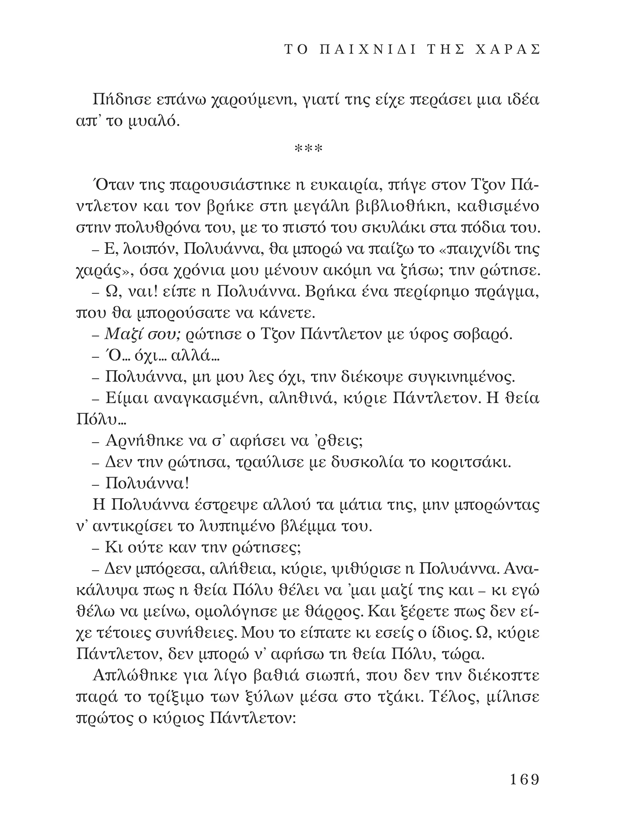 ¶‹‰ËÛÂ Â ¿Óˆ ¯·ÚÔ‡ÌÂÓË, ÁÈ·Ù› ÙË˜ Â›¯Â ÂÚ¿ÛÂÈ ÌÈ· È‰¤·
· ’ ÙÔ Ì˘·Ïﬁ.
***
ŸÙ·Ó ÙË˜ ·ÚÔ˘ÛÈ¿ÛÙËÎÂ Ë Â˘Î·ÈÚ›·, ‹ÁÂ ÛÙÔÓ ∆˙ÔÓ ¶¿-
ÓÙÏÂÙÔÓ Î·È ÙÔÓ ‚Ú‹ÎÂ ÛÙË ÌÂÁ¿ÏË ‚È‚ÏÈÔı‹ÎË, Î·ıÈÛÌ¤ÓÔ
ÛÙËÓ ÔÏ˘ıÚﬁÓ· ÙÔ˘, ÌÂ ÙÔ ÈÛÙﬁ ÙÔ˘ ÛÎ˘Ï¿ÎÈ ÛÙ· ﬁ‰È· ÙÔ˘.
– ∂, ÏÔÈ ﬁÓ, ¶ÔÏ˘¿ÓÓ·, ı· Ì ÔÚÒ Ó· ·›˙ˆ ÙÔ « ·È¯Ó›‰È ÙË˜
¯·Ú¿˜», ﬁÛ· ¯ÚﬁÓÈ· ÌÔ˘ Ì¤ÓÔ˘Ó ·ÎﬁÌË Ó· ˙‹Ûˆ; ÙËÓ ÚÒÙËÛÂ.
– ø, Ó·È! Â› Â Ë ¶ÔÏ˘¿ÓÓ·. µÚ‹Î· ¤Ó· ÂÚ›ÊËÌÔ Ú¿ÁÌ·,
Ô˘ ı· Ì ÔÚÔ‡Û·ÙÂ Ó· Î¿ÓÂÙÂ.
– ª·˙› ÛÔ˘; ÚÒÙËÛÂ Ô ∆˙ÔÓ ¶¿ÓÙÏÂÙÔÓ ÌÂ ‡ÊÔ˜ ÛÔ‚·Úﬁ.
– Ÿ... ﬁ¯È... ·ÏÏ¿...
– ¶ÔÏ˘¿ÓÓ·, ÌË ÌÔ˘ ÏÂ˜ ﬁ¯È, ÙËÓ ‰È¤ÎÔ„Â Û˘ÁÎÈÓËÌ¤ÓÔ˜.
– ∂›Ì·È ·Ó·ÁÎ·ÛÌ¤ÓË, ·ÏËıÈÓ¿, Î‡ÚÈÂ ¶¿ÓÙÏÂÙÔÓ. ∏ ıÂ›·
¶ﬁÏ˘...
– AÚÓ‹ıËÎÂ Ó· Û’ ·Ê‹ÛÂÈ Ó· ’ÚıÂÈ˜;
– ¢ÂÓ ÙËÓ ÚÒÙËÛ·, ÙÚ·‡ÏÈÛÂ ÌÂ ‰˘ÛÎÔÏ›· ÙÔ ÎÔÚÈÙÛ¿ÎÈ.
– ¶ÔÏ˘¿ÓÓ·!
∏ ¶ÔÏ˘¿ÓÓ· ¤ÛÙÚÂ„Â ·ÏÏÔ‡ Ù· Ì¿ÙÈ· ÙË˜, ÌËÓ Ì ÔÚÒÓÙ·˜
Ó’ ·ÓÙÈÎÚ›ÛÂÈ ÙÔ Ï˘ ËÌ¤ÓÔ ‚Ï¤ÌÌ· ÙÔ˘.
– ∫È Ô‡ÙÂ Î·Ó ÙËÓ ÚÒÙËÛÂ˜;
– ¢ÂÓ Ì ﬁÚÂÛ·, ·Ï‹ıÂÈ·, Î‡ÚÈÂ, „Èı‡ÚÈÛÂ Ë ¶ÔÏ˘¿ÓÓ·. AÓ·-
Î¿Ï˘„· ˆ˜ Ë ıÂ›· ¶ﬁÏ˘ ı¤ÏÂÈ Ó· ’Ì·È Ì·˙› ÙË˜ Î·È – ÎÈ ÂÁÒ
ı¤Ïˆ Ó· ÌÂ›Óˆ, ÔÌÔÏﬁÁËÛÂ ÌÂ ı¿ÚÚÔ˜. ∫·È Í¤ÚÂÙÂ ˆ˜ ‰ÂÓ Â›-
¯Â Ù¤ÙÔÈÂ˜ Û˘Ó‹ıÂÈÂ˜. ªÔ˘ ÙÔ Â› ·ÙÂ ÎÈ ÂÛÂ›˜ Ô ›‰ÈÔ˜. ø, Î‡ÚÈÂ
¶¿ÓÙÏÂÙÔÓ, ‰ÂÓ Ì ÔÚÒ Ó’ ·Ê‹Ûˆ ÙË ıÂ›· ¶ﬁÏ˘, ÙÒÚ·.
A ÏÒıËÎÂ ÁÈ· Ï›ÁÔ ‚·ıÈ¿ ÛÈˆ ‹, Ô˘ ‰ÂÓ ÙËÓ ‰È¤ÎÔ ÙÂ
·Ú¿ ÙÔ ÙÚ›ÍÈÌÔ ÙˆÓ Í‡ÏˆÓ Ì¤Û· ÛÙÔ Ù˙¿ÎÈ. ∆¤ÏÔ˜, Ì›ÏËÛÂ
ÚÒÙÔ˜ Ô Î‡ÚÈÔ˜ ¶¿ÓÙÏÂÙÔÓ:
169
T O ¶ A I X N I ¢ π ∆ ∏ ™ Ã A ƒ A ™
¶O§YANNA - ¶AIXNI¢I XAPA™11¿ÚÈ 1/10/11 12:16 PM ™ÂÏ›‰·169
 