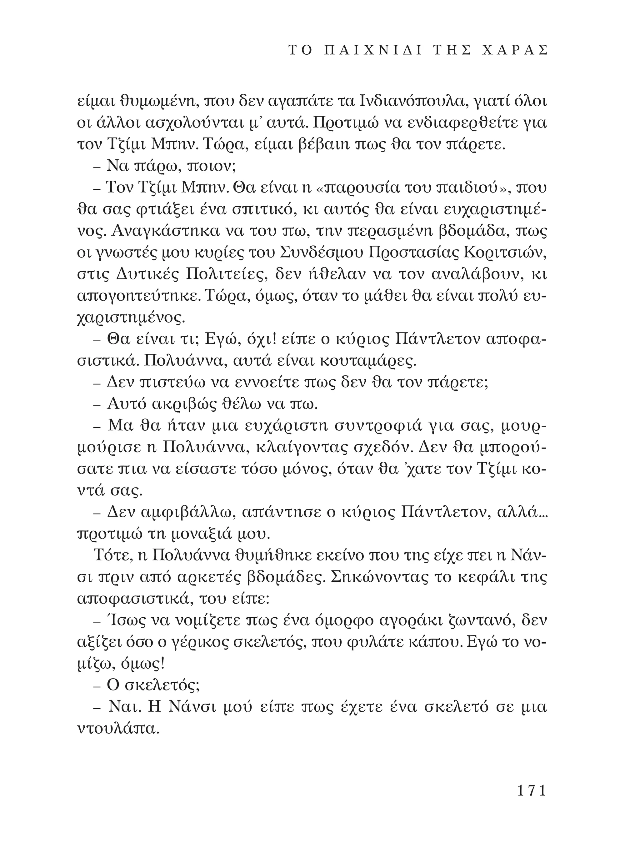 Â›Ì·È ı˘ÌˆÌ¤ÓË, Ô˘ ‰ÂÓ ·Á· ¿ÙÂ Ù· πÓ‰È·Óﬁ Ô˘Ï·, ÁÈ·Ù› ﬁÏÔÈ
ÔÈ ¿ÏÏÔÈ ·Û¯ÔÏÔ‡ÓÙ·È Ì’ ·˘Ù¿. ¶ÚÔÙÈÌÒ Ó· ÂÓ‰È·ÊÂÚıÂ›ÙÂ ÁÈ·
ÙÔÓ ∆˙›ÌÈ ª ËÓ. ∆ÒÚ·, Â›Ì·È ‚¤‚·ÈË ˆ˜ ı· ÙÔÓ ¿ÚÂÙÂ.
– ¡· ¿Úˆ, ÔÈÔÓ;
– ∆ÔÓ ∆˙›ÌÈ ª ËÓ. £· Â›Ó·È Ë « ·ÚÔ˘Û›· ÙÔ˘ ·È‰ÈÔ‡», Ô˘
ı· Û·˜ ÊÙÈ¿ÍÂÈ ¤Ó· Û ÈÙÈÎﬁ, ÎÈ ·˘Ùﬁ˜ ı· Â›Ó·È Â˘¯·ÚÈÛÙËÌ¤-
ÓÔ˜. AÓ·ÁÎ¿ÛÙËÎ· Ó· ÙÔ˘ ˆ, ÙËÓ ÂÚ·ÛÌ¤ÓË ‚‰ÔÌ¿‰·, ˆ˜
ÔÈ ÁÓˆÛÙ¤˜ ÌÔ˘ Î˘Ú›Â˜ ÙÔ˘ ™˘Ó‰¤ÛÌÔ˘ ¶ÚÔÛÙ·Û›·˜ ∫ÔÚÈÙÛÈÒÓ,
ÛÙÈ˜ ¢˘ÙÈÎ¤˜ ¶ÔÏÈÙÂ›Â˜, ‰ÂÓ ‹ıÂÏ·Ó Ó· ÙÔÓ ·Ó·Ï¿‚Ô˘Ó, ÎÈ
· ÔÁÔËÙÂ‡ÙËÎÂ. ∆ÒÚ·, ﬁÌˆ˜, ﬁÙ·Ó ÙÔ Ì¿ıÂÈ ı· Â›Ó·È ÔÏ‡ Â˘-
¯·ÚÈÛÙËÌ¤ÓÔ˜.
– £· Â›Ó·È ÙÈ; ∂ÁÒ, ﬁ¯È! Â› Â Ô Î‡ÚÈÔ˜ ¶¿ÓÙÏÂÙÔÓ · ÔÊ·-
ÛÈÛÙÈÎ¿. ¶ÔÏ˘¿ÓÓ·, ·˘Ù¿ Â›Ó·È ÎÔ˘Ù·Ì¿ÚÂ˜.
– ¢ÂÓ ÈÛÙÂ‡ˆ Ó· ÂÓÓÔÂ›ÙÂ ˆ˜ ‰ÂÓ ı· ÙÔÓ ¿ÚÂÙÂ;
– A˘Ùﬁ ·ÎÚÈ‚Ò˜ ı¤Ïˆ Ó· ˆ.
– ª· ı· ‹Ù·Ó ÌÈ· Â˘¯¿ÚÈÛÙË Û˘ÓÙÚÔÊÈ¿ ÁÈ· Û·˜, ÌÔ˘Ú-
ÌÔ‡ÚÈÛÂ Ë ¶ÔÏ˘¿ÓÓ·, ÎÏ·›ÁÔÓÙ·˜ Û¯Â‰ﬁÓ. ¢ÂÓ ı· Ì ÔÚÔ‡-
Û·ÙÂ È· Ó· Â›Û·ÛÙÂ ÙﬁÛÔ ÌﬁÓÔ˜, ﬁÙ·Ó ı· ’¯·ÙÂ ÙÔÓ ∆˙›ÌÈ ÎÔ-
ÓÙ¿ Û·˜.
– ¢ÂÓ ·ÌÊÈ‚¿ÏÏˆ, · ¿ÓÙËÛÂ Ô Î‡ÚÈÔ˜ ¶¿ÓÙÏÂÙÔÓ, ·ÏÏ¿...
ÚÔÙÈÌÒ ÙË ÌÔÓ·ÍÈ¿ ÌÔ˘.
∆ﬁÙÂ, Ë ¶ÔÏ˘¿ÓÓ· ı˘Ì‹ıËÎÂ ÂÎÂ›ÓÔ Ô˘ ÙË˜ Â›¯Â ÂÈ Ë ¡¿Ó-
ÛÈ ÚÈÓ · ﬁ ·ÚÎÂÙ¤˜ ‚‰ÔÌ¿‰Â˜. ™ËÎÒÓÔÓÙ·˜ ÙÔ ÎÂÊ¿ÏÈ ÙË˜
· ÔÊ·ÛÈÛÙÈÎ¿, ÙÔ˘ Â› Â:
– ÿÛˆ˜ Ó· ÓÔÌ›˙ÂÙÂ ˆ˜ ¤Ó· ﬁÌÔÚÊÔ ·ÁÔÚ¿ÎÈ ˙ˆÓÙ·Óﬁ, ‰ÂÓ
·Í›˙ÂÈ ﬁÛÔ Ô Á¤ÚÈÎÔ˜ ÛÎÂÏÂÙﬁ˜, Ô˘ Ê˘Ï¿ÙÂ Î¿ Ô˘. ∂ÁÒ ÙÔ ÓÔ-
Ì›˙ˆ, ﬁÌˆ˜!
– O ÛÎÂÏÂÙﬁ˜;
– ¡·È. ∏ ¡¿ÓÛÈ ÌÔ‡ Â› Â ˆ˜ ¤¯ÂÙÂ ¤Ó· ÛÎÂÏÂÙﬁ ÛÂ ÌÈ·
ÓÙÔ˘Ï¿ ·.
171
T O ¶ A I X N I ¢ π ∆ ∏ ™ Ã A ƒ A ™
¶O§YANNA - ¶AIXNI¢I XAPA™11¿ÚÈ 1/10/11 12:16 PM ™ÂÏ›‰·171
 