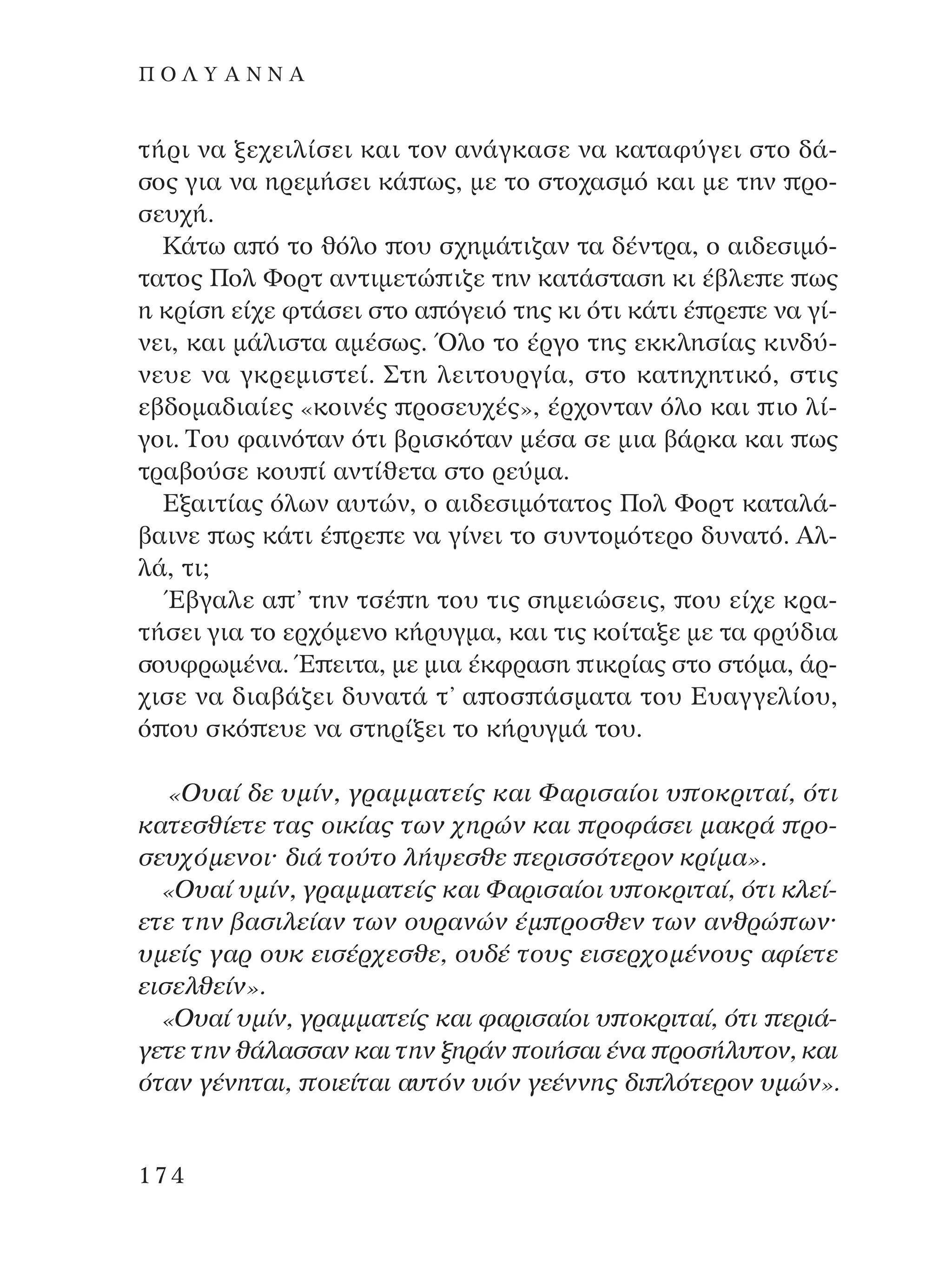 Ù‹ÚÈ Ó· ÍÂ¯ÂÈÏ›ÛÂÈ Î·È ÙÔÓ ·Ó¿ÁÎ·ÛÂ Ó· Î·Ù·Ê‡ÁÂÈ ÛÙÔ ‰¿-
ÛÔ˜ ÁÈ· Ó· ËÚÂÌ‹ÛÂÈ Î¿ ˆ˜, ÌÂ ÙÔ ÛÙÔ¯·ÛÌﬁ Î·È ÌÂ ÙËÓ ÚÔ-
ÛÂ˘¯‹.
∫¿Ùˆ · ﬁ ÙÔ ıﬁÏÔ Ô˘ Û¯ËÌ¿ÙÈ˙·Ó Ù· ‰¤ÓÙÚ·, Ô ·È‰ÂÛÈÌﬁ-
Ù·ÙÔ˜ ¶ÔÏ ºÔÚÙ ·ÓÙÈÌÂÙÒ È˙Â ÙËÓ Î·Ù¿ÛÙ·ÛË ÎÈ ¤‚ÏÂ Â ˆ˜
Ë ÎÚ›ÛË Â›¯Â ÊÙ¿ÛÂÈ ÛÙÔ · ﬁÁÂÈﬁ ÙË˜ ÎÈ ﬁÙÈ Î¿ÙÈ ¤ ÚÂ Â Ó· Á›-
ÓÂÈ, Î·È Ì¿ÏÈÛÙ· ·Ì¤Ûˆ˜. ŸÏÔ ÙÔ ¤ÚÁÔ ÙË˜ ÂÎÎÏËÛ›·˜ ÎÈÓ‰‡-
ÓÂ˘Â Ó· ÁÎÚÂÌÈÛÙÂ›. ™ÙË ÏÂÈÙÔ˘ÚÁ›·, ÛÙÔ Î·ÙË¯ËÙÈÎﬁ, ÛÙÈ˜
Â‚‰ÔÌ·‰È·›Â˜ «ÎÔÈÓ¤˜ ÚÔÛÂ˘¯¤˜», ¤Ú¯ÔÓÙ·Ó ﬁÏÔ Î·È ÈÔ Ï›-
ÁÔÈ. ∆Ô˘ Ê·ÈÓﬁÙ·Ó ﬁÙÈ ‚ÚÈÛÎﬁÙ·Ó Ì¤Û· ÛÂ ÌÈ· ‚¿ÚÎ· Î·È ˆ˜
ÙÚ·‚Ô‡ÛÂ ÎÔ˘ › ·ÓÙ›ıÂÙ· ÛÙÔ ÚÂ‡Ì·.
∂Í·ÈÙ›·˜ ﬁÏˆÓ ·˘ÙÒÓ, Ô ·È‰ÂÛÈÌﬁÙ·ÙÔ˜ ¶ÔÏ ºÔÚÙ Î·Ù·Ï¿-
‚·ÈÓÂ ˆ˜ Î¿ÙÈ ¤ ÚÂ Â Ó· Á›ÓÂÈ ÙÔ Û˘ÓÙÔÌﬁÙÂÚÔ ‰˘Ó·Ùﬁ. AÏ-
Ï¿, ÙÈ;
Œ‚Á·ÏÂ · ’ ÙËÓ ÙÛ¤ Ë ÙÔ˘ ÙÈ˜ ÛËÌÂÈÒÛÂÈ˜, Ô˘ Â›¯Â ÎÚ·-
Ù‹ÛÂÈ ÁÈ· ÙÔ ÂÚ¯ﬁÌÂÓÔ Î‹Ú˘ÁÌ·, Î·È ÙÈ˜ ÎÔ›Ù·ÍÂ ÌÂ Ù· ÊÚ‡‰È·
ÛÔ˘ÊÚˆÌ¤Ó·. Œ ÂÈÙ·, ÌÂ ÌÈ· ¤ÎÊÚ·ÛË ÈÎÚ›·˜ ÛÙÔ ÛÙﬁÌ·, ¿Ú-
¯ÈÛÂ Ó· ‰È·‚¿˙ÂÈ ‰˘Ó·Ù¿ Ù’ · ÔÛ ¿ÛÌ·Ù· ÙÔ˘ ∂˘·ÁÁÂÏ›Ô˘,
ﬁ Ô˘ ÛÎﬁ Â˘Â Ó· ÛÙËÚ›ÍÂÈ ÙÔ Î‹Ú˘ÁÌ¿ ÙÔ˘.
«O˘·› ‰Â ˘Ì›Ó, ÁÚ·ÌÌ·ÙÂ›˜ Î·È º·ÚÈÛ·›ÔÈ ˘ ÔÎÚÈÙ·›, ﬁÙÈ
Î·ÙÂÛı›ÂÙÂ Ù·˜ ÔÈÎ›·˜ ÙˆÓ ¯ËÚÒÓ Î·È ÚÔÊ¿ÛÂÈ Ì·ÎÚ¿ ÚÔ-
ÛÂ˘¯ﬁÌÂÓÔÈØ ‰È¿ ÙÔ‡ÙÔ Ï‹„ÂÛıÂ ÂÚÈÛÛﬁÙÂÚÔÓ ÎÚ›Ì·».
«O˘·› ˘Ì›Ó, ÁÚ·ÌÌ·ÙÂ›˜ Î·È º·ÚÈÛ·›ÔÈ ˘ ÔÎÚÈÙ·›, ﬁÙÈ ÎÏÂ›-
ÂÙÂ ÙËÓ ‚·ÛÈÏÂ›·Ó ÙˆÓ Ô˘Ú·ÓÒÓ ¤Ì ÚÔÛıÂÓ ÙˆÓ ·ÓıÚÒ ˆÓØ
˘ÌÂ›˜ Á·Ú Ô˘Î ÂÈÛ¤Ú¯ÂÛıÂ, Ô˘‰¤ ÙÔ˘˜ ÂÈÛÂÚ¯ÔÌ¤ÓÔ˘˜ ·Ê›ÂÙÂ
ÂÈÛÂÏıÂ›Ó».
«O˘·› ˘Ì›Ó, ÁÚ·ÌÌ·ÙÂ›˜ Î·È Ê·ÚÈÛ·›ÔÈ ˘ ÔÎÚÈÙ·›, ﬁÙÈ ÂÚÈ¿-
ÁÂÙÂ ÙËÓ ı¿Ï·ÛÛ·Ó Î·È ÙËÓ ÍËÚ¿Ó ÔÈ‹Û·È ¤Ó· ÚÔÛ‹Ï˘ÙÔÓ, Î·È
ﬁÙ·Ó Á¤ÓËÙ·È, ÔÈÂ›Ù·È ·˘ÙﬁÓ ˘ÈﬁÓ ÁÂ¤ÓÓË˜ ‰È ÏﬁÙÂÚÔÓ ˘ÌÒÓ».
174
¶ O § À A ¡ ¡ A
¶O§YANNA - ¶AIXNI¢I XAPA™11¿ÚÈ 1/10/11 12:16 PM ™ÂÏ›‰·174
 