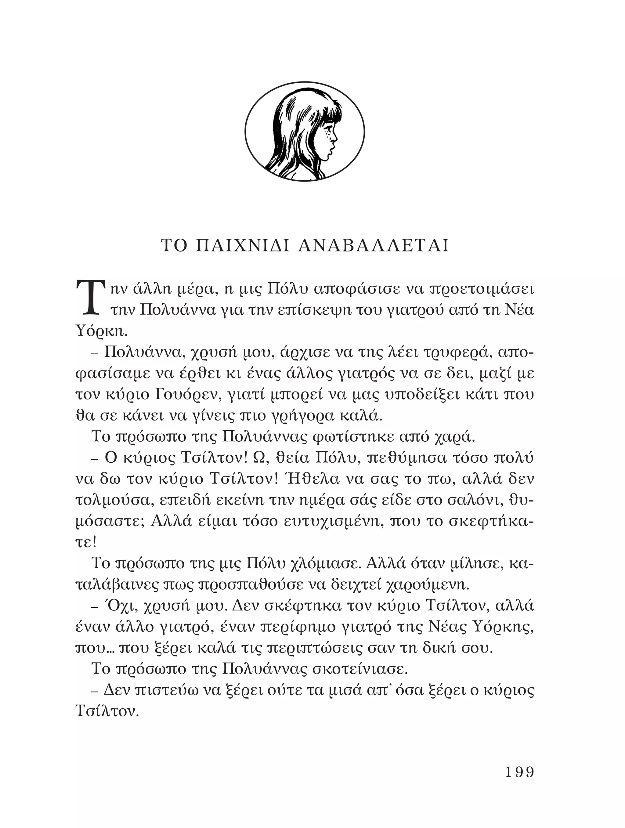 ∆O ¶AπÃ¡π¢π A¡AµA§§∂∆Aπ
∆ËÓ ¿ÏÏË Ì¤Ú·, Ë ÌÈ˜ ¶ﬁÏ˘ · ÔÊ¿ÛÈÛÂ Ó· ÚÔÂÙÔÈÌ¿ÛÂÈ
ÙËÓ ¶ÔÏ˘¿ÓÓ· ÁÈ· ÙËÓ Â ›ÛÎÂ„Ë ÙÔ˘ ÁÈ·ÙÚÔ‡ · ﬁ ÙË ¡¤·
ÀﬁÚÎË.
– ¶ÔÏ˘¿ÓÓ·, ¯Ú˘Û‹ ÌÔ˘, ¿Ú¯ÈÛÂ Ó· ÙË˜ Ï¤ÂÈ ÙÚ˘ÊÂÚ¿, · Ô-
Ê·Û›Û·ÌÂ Ó· ¤ÚıÂÈ ÎÈ ¤Ó·˜ ¿ÏÏÔ˜ ÁÈ·ÙÚﬁ˜ Ó· ÛÂ ‰ÂÈ, Ì·˙› ÌÂ
ÙÔÓ Î‡ÚÈÔ °Ô˘ﬁÚÂÓ, ÁÈ·Ù› Ì ÔÚÂ› Ó· Ì·˜ ˘ Ô‰Â›ÍÂÈ Î¿ÙÈ Ô˘
ı· ÛÂ Î¿ÓÂÈ Ó· Á›ÓÂÈ˜ ÈÔ ÁÚ‹ÁÔÚ· Î·Ï¿.
∆Ô ÚﬁÛˆ Ô ÙË˜ ¶ÔÏ˘¿ÓÓ·˜ ÊˆÙ›ÛÙËÎÂ · ﬁ ¯·Ú¿.
– O Î‡ÚÈÔ˜ ∆Û›ÏÙÔÓ! ø, ıÂ›· ¶ﬁÏ˘, Âı‡ÌËÛ· ÙﬁÛÔ ÔÏ‡
Ó· ‰ˆ ÙÔÓ Î‡ÚÈÔ ∆Û›ÏÙÔÓ! ◊ıÂÏ· Ó· Û·˜ ÙÔ ˆ, ·ÏÏ¿ ‰ÂÓ
ÙÔÏÌÔ‡Û·, Â ÂÈ‰‹ ÂÎÂ›ÓË ÙËÓ ËÌ¤Ú· Û¿˜ Â›‰Â ÛÙÔ Û·ÏﬁÓÈ, ı˘-
ÌﬁÛ·ÛÙÂ; AÏÏ¿ Â›Ì·È ÙﬁÛÔ Â˘Ù˘¯ÈÛÌ¤ÓË, Ô˘ ÙÔ ÛÎÂÊÙ‹Î·-
ÙÂ!
∆Ô ÚﬁÛˆ Ô ÙË˜ ÌÈ˜ ¶ﬁÏ˘ ¯ÏﬁÌÈ·ÛÂ. AÏÏ¿ ﬁÙ·Ó Ì›ÏËÛÂ, Î·-
Ù·Ï¿‚·ÈÓÂ˜ ˆ˜ ÚÔÛ ·ıÔ‡ÛÂ Ó· ‰ÂÈ¯ÙÂ› ¯·ÚÔ‡ÌÂÓË.
– Ÿ¯È, ¯Ú˘Û‹ ÌÔ˘. ¢ÂÓ ÛÎ¤ÊÙËÎ· ÙÔÓ Î‡ÚÈÔ ∆Û›ÏÙÔÓ, ·ÏÏ¿
¤Ó·Ó ¿ÏÏÔ ÁÈ·ÙÚﬁ, ¤Ó·Ó ÂÚ›ÊËÌÔ ÁÈ·ÙÚﬁ ÙË˜ ¡¤·˜ ÀﬁÚÎË˜,
Ô˘... Ô˘ Í¤ÚÂÈ Î·Ï¿ ÙÈ˜ ÂÚÈ ÙÒÛÂÈ˜ Û·Ó ÙË ‰ÈÎ‹ ÛÔ˘.
∆Ô ÚﬁÛˆ Ô ÙË˜ ¶ÔÏ˘¿ÓÓ·˜ ÛÎÔÙÂ›ÓÈ·ÛÂ.
– ¢ÂÓ ÈÛÙÂ‡ˆ Ó· Í¤ÚÂÈ Ô‡ÙÂ Ù· ÌÈÛ¿ · ’ ﬁÛ· Í¤ÚÂÈ Ô Î‡ÚÈÔ˜
∆Û›ÏÙÔÓ.
199
¶O§YANNA - ¶AIXNI¢I XAPA™11¿ÚÈ 1/10/11 12:16 PM ™ÂÏ›‰·199
 