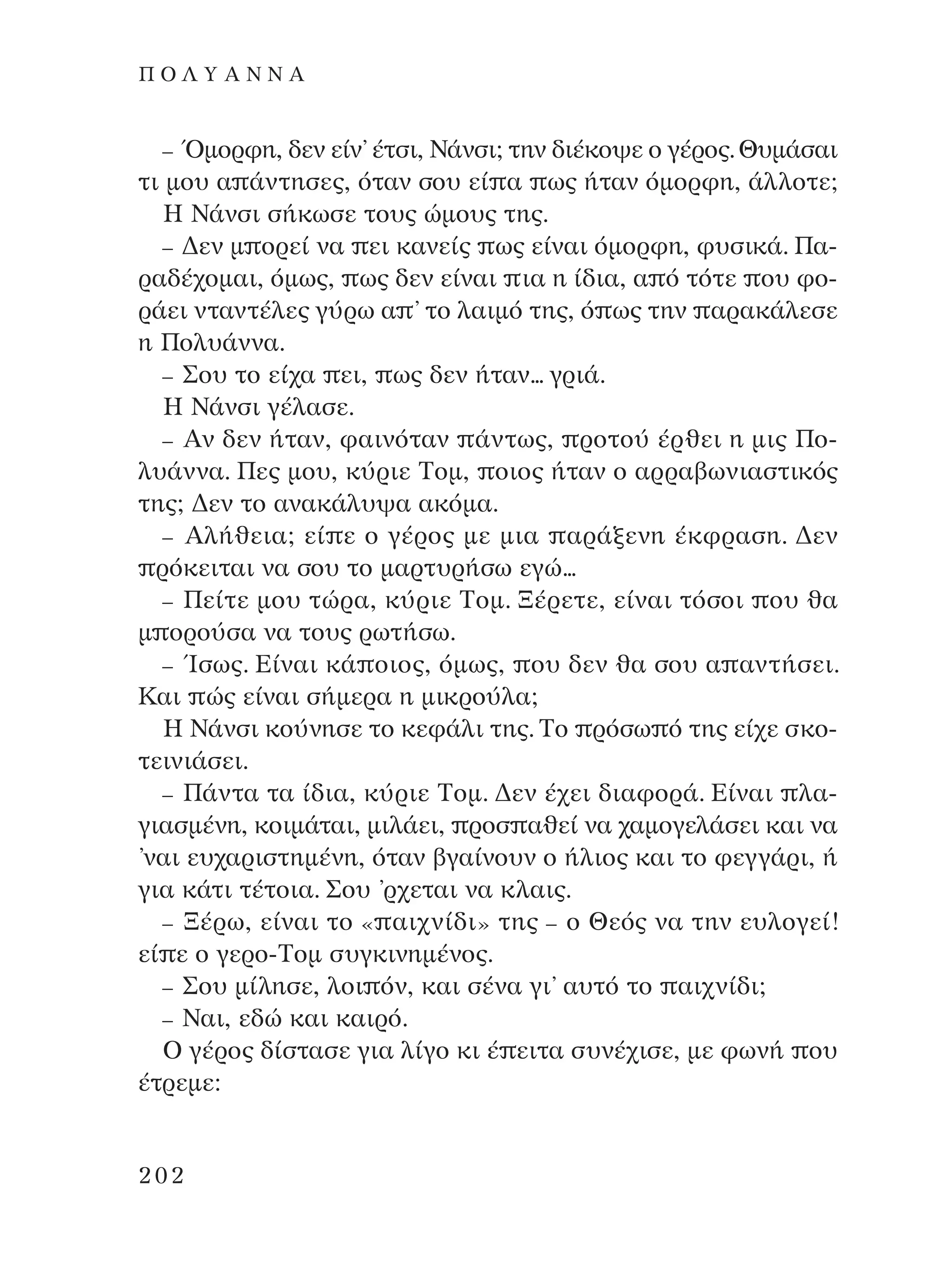 – ŸÌÔÚÊË, ‰ÂÓ Â›Ó’ ¤ÙÛÈ, ¡¿ÓÛÈ; ÙËÓ ‰È¤ÎÔ„Â Ô Á¤ÚÔ˜. £˘Ì¿Û·È
ÙÈ ÌÔ˘ · ¿ÓÙËÛÂ˜, ﬁÙ·Ó ÛÔ˘ Â› · ˆ˜ ‹Ù·Ó ﬁÌÔÚÊË, ¿ÏÏÔÙÂ;
∏ ¡¿ÓÛÈ Û‹ÎˆÛÂ ÙÔ˘˜ ÒÌÔ˘˜ ÙË˜.
– ¢ÂÓ Ì ÔÚÂ› Ó· ÂÈ Î·ÓÂ›˜ ˆ˜ Â›Ó·È ﬁÌÔÚÊË, Ê˘ÛÈÎ¿. ¶·-
Ú·‰¤¯ÔÌ·È, ﬁÌˆ˜, ˆ˜ ‰ÂÓ Â›Ó·È È· Ë ›‰È·, · ﬁ ÙﬁÙÂ Ô˘ ÊÔ-
Ú¿ÂÈ ÓÙ·ÓÙ¤ÏÂ˜ Á‡Úˆ · ’ ÙÔ Ï·ÈÌﬁ ÙË˜, ﬁ ˆ˜ ÙËÓ ·Ú·Î¿ÏÂÛÂ
Ë ¶ÔÏ˘¿ÓÓ·.
– ™Ô˘ ÙÔ Â›¯· ÂÈ, ˆ˜ ‰ÂÓ ‹Ù·Ó... ÁÚÈ¿.
∏ ¡¿ÓÛÈ Á¤Ï·ÛÂ.
– AÓ ‰ÂÓ ‹Ù·Ó, Ê·ÈÓﬁÙ·Ó ¿ÓÙˆ˜, ÚÔÙÔ‡ ¤ÚıÂÈ Ë ÌÈ˜ ¶Ô-
Ï˘¿ÓÓ·. ¶Â˜ ÌÔ˘, Î‡ÚÈÂ ∆ÔÌ, ÔÈÔ˜ ‹Ù·Ó Ô ·ÚÚ·‚ˆÓÈ·ÛÙÈÎﬁ˜
ÙË˜; ¢ÂÓ ÙÔ ·Ó·Î¿Ï˘„· ·ÎﬁÌ·.
– AÏ‹ıÂÈ·; Â› Â Ô Á¤ÚÔ˜ ÌÂ ÌÈ· ·Ú¿ÍÂÓË ¤ÎÊÚ·ÛË. ¢ÂÓ
ÚﬁÎÂÈÙ·È Ó· ÛÔ˘ ÙÔ Ì·ÚÙ˘Ú‹Ûˆ ÂÁÒ...
– ¶Â›ÙÂ ÌÔ˘ ÙÒÚ·, Î‡ÚÈÂ ∆ÔÌ. •¤ÚÂÙÂ, Â›Ó·È ÙﬁÛÔÈ Ô˘ ı·
Ì ÔÚÔ‡Û· Ó· ÙÔ˘˜ ÚˆÙ‹Ûˆ.
– ÿÛˆ˜. ∂›Ó·È Î¿ ÔÈÔ˜, ﬁÌˆ˜, Ô˘ ‰ÂÓ ı· ÛÔ˘ · ·ÓÙ‹ÛÂÈ.
∫·È Ò˜ Â›Ó·È Û‹ÌÂÚ· Ë ÌÈÎÚÔ‡Ï·;
∏ ¡¿ÓÛÈ ÎÔ‡ÓËÛÂ ÙÔ ÎÂÊ¿ÏÈ ÙË˜. ∆Ô ÚﬁÛˆ ﬁ ÙË˜ Â›¯Â ÛÎÔ-
ÙÂÈÓÈ¿ÛÂÈ.
– ¶¿ÓÙ· Ù· ›‰È·, Î‡ÚÈÂ ∆ÔÌ. ¢ÂÓ ¤¯ÂÈ ‰È·ÊÔÚ¿. ∂›Ó·È Ï·-
ÁÈ·ÛÌ¤ÓË, ÎÔÈÌ¿Ù·È, ÌÈÏ¿ÂÈ, ÚÔÛ ·ıÂ› Ó· ¯·ÌÔÁÂÏ¿ÛÂÈ Î·È Ó·
’Ó·È Â˘¯·ÚÈÛÙËÌ¤ÓË, ﬁÙ·Ó ‚Á·›ÓÔ˘Ó Ô ‹ÏÈÔ˜ Î·È ÙÔ ÊÂÁÁ¿ÚÈ, ‹
ÁÈ· Î¿ÙÈ Ù¤ÙÔÈ·. ™Ô˘ ’Ú¯ÂÙ·È Ó· ÎÏ·È˜.
– •¤Úˆ, Â›Ó·È ÙÔ « ·È¯Ó›‰È» ÙË˜ – Ô £Âﬁ˜ Ó· ÙËÓ Â˘ÏÔÁÂ›!
Â› Â Ô ÁÂÚÔ-∆ÔÌ Û˘ÁÎÈÓËÌ¤ÓÔ˜.
– ™Ô˘ Ì›ÏËÛÂ, ÏÔÈ ﬁÓ, Î·È Û¤Ó· ÁÈ’ ·˘Ùﬁ ÙÔ ·È¯Ó›‰È;
– ¡·È, Â‰Ò Î·È Î·ÈÚﬁ.
O Á¤ÚÔ˜ ‰›ÛÙ·ÛÂ ÁÈ· Ï›ÁÔ ÎÈ ¤ ÂÈÙ· Û˘Ó¤¯ÈÛÂ, ÌÂ ÊˆÓ‹ Ô˘
¤ÙÚÂÌÂ:
202
¶ O § À A ¡ ¡ A
¶O§YANNA - ¶AIXNI¢I XAPA™11¿ÚÈ 1/10/11 12:16 PM ™ÂÏ›‰·202
 