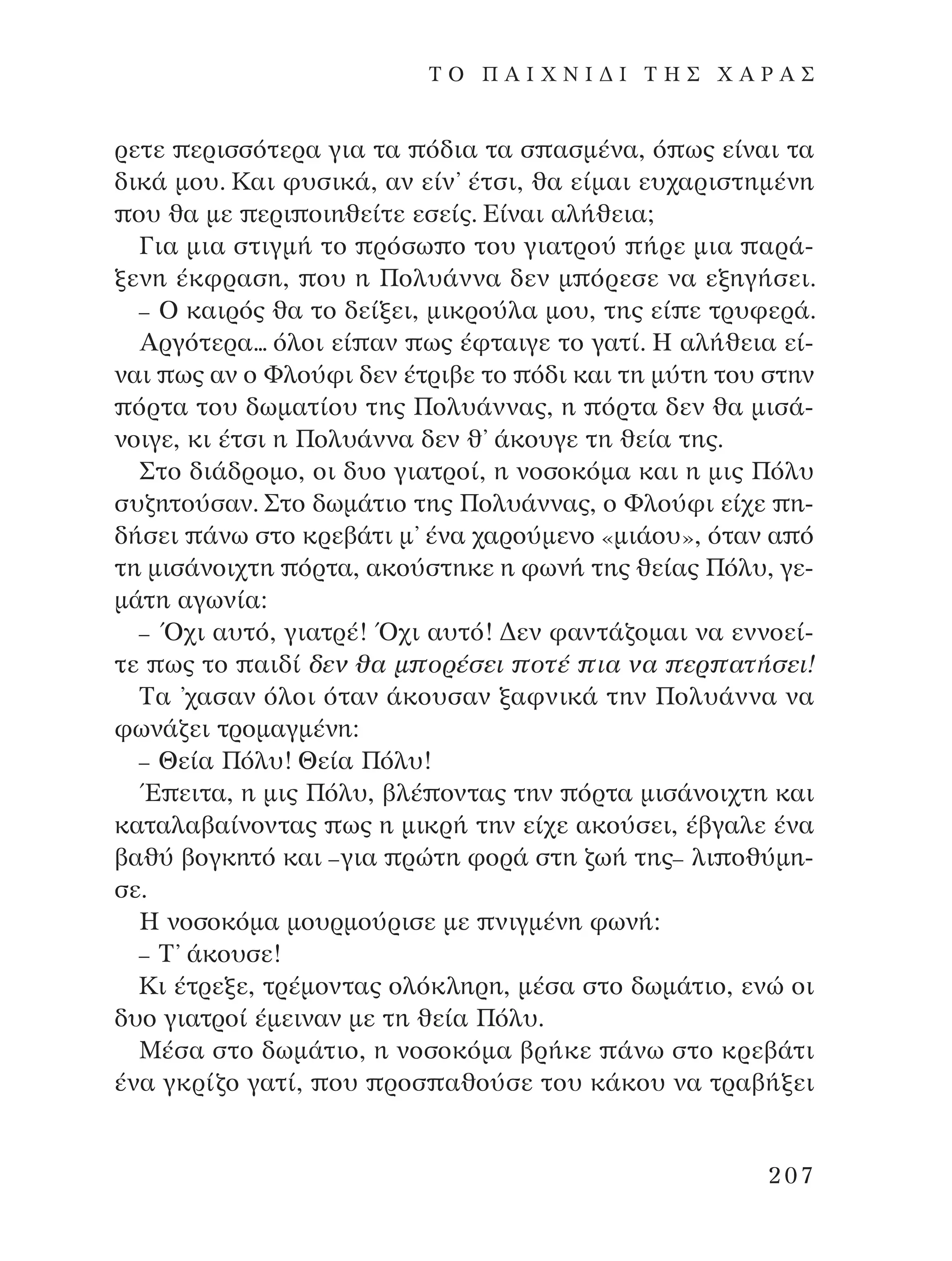 ÚÂÙÂ ÂÚÈÛÛﬁÙÂÚ· ÁÈ· Ù· ﬁ‰È· Ù· Û ·ÛÌ¤Ó·, ﬁ ˆ˜ Â›Ó·È Ù·
‰ÈÎ¿ ÌÔ˘. ∫·È Ê˘ÛÈÎ¿, ·Ó Â›Ó’ ¤ÙÛÈ, ı· Â›Ì·È Â˘¯·ÚÈÛÙËÌ¤ÓË
Ô˘ ı· ÌÂ ÂÚÈ ÔÈËıÂ›ÙÂ ÂÛÂ›˜. ∂›Ó·È ·Ï‹ıÂÈ·;
°È· ÌÈ· ÛÙÈÁÌ‹ ÙÔ ÚﬁÛˆ Ô ÙÔ˘ ÁÈ·ÙÚÔ‡ ‹ÚÂ ÌÈ· ·Ú¿-
ÍÂÓË ¤ÎÊÚ·ÛË, Ô˘ Ë ¶ÔÏ˘¿ÓÓ· ‰ÂÓ Ì ﬁÚÂÛÂ Ó· ÂÍËÁ‹ÛÂÈ.
– O Î·ÈÚﬁ˜ ı· ÙÔ ‰Â›ÍÂÈ, ÌÈÎÚÔ‡Ï· ÌÔ˘, ÙË˜ Â› Â ÙÚ˘ÊÂÚ¿.
AÚÁﬁÙÂÚ·... ﬁÏÔÈ Â› ·Ó ˆ˜ ¤ÊÙ·ÈÁÂ ÙÔ Á·Ù›. ∏ ·Ï‹ıÂÈ· Â›-
Ó·È ˆ˜ ·Ó Ô ºÏÔ‡ÊÈ ‰ÂÓ ¤ÙÚÈ‚Â ÙÔ ﬁ‰È Î·È ÙË Ì‡ÙË ÙÔ˘ ÛÙËÓ
ﬁÚÙ· ÙÔ˘ ‰ˆÌ·Ù›Ô˘ ÙË˜ ¶ÔÏ˘¿ÓÓ·˜, Ë ﬁÚÙ· ‰ÂÓ ı· ÌÈÛ¿-
ÓÔÈÁÂ, ÎÈ ¤ÙÛÈ Ë ¶ÔÏ˘¿ÓÓ· ‰ÂÓ ı’ ¿ÎÔ˘ÁÂ ÙË ıÂ›· ÙË˜.
™ÙÔ ‰È¿‰ÚÔÌÔ, ÔÈ ‰˘Ô ÁÈ·ÙÚÔ›, Ë ÓÔÛÔÎﬁÌ· Î·È Ë ÌÈ˜ ¶ﬁÏ˘
Û˘˙ËÙÔ‡Û·Ó. ™ÙÔ ‰ˆÌ¿ÙÈÔ ÙË˜ ¶ÔÏ˘¿ÓÓ·˜, Ô ºÏÔ‡ÊÈ Â›¯Â Ë-
‰‹ÛÂÈ ¿Óˆ ÛÙÔ ÎÚÂ‚¿ÙÈ Ì’ ¤Ó· ¯·ÚÔ‡ÌÂÓÔ «ÌÈ¿Ô˘», ﬁÙ·Ó · ﬁ
ÙË ÌÈÛ¿ÓÔÈ¯ÙË ﬁÚÙ·, ·ÎÔ‡ÛÙËÎÂ Ë ÊˆÓ‹ ÙË˜ ıÂ›·˜ ¶ﬁÏ˘, ÁÂ-
Ì¿ÙË ·ÁˆÓ›·:
– Ÿ¯È ·˘Ùﬁ, ÁÈ·ÙÚ¤! Ÿ¯È ·˘Ùﬁ! ¢ÂÓ Ê·ÓÙ¿˙ÔÌ·È Ó· ÂÓÓÔÂ›-
ÙÂ ˆ˜ ÙÔ ·È‰› ‰ÂÓ ı· Ì ÔÚ¤ÛÂÈ ÔÙ¤ È· Ó· ÂÚ ·Ù‹ÛÂÈ!
∆· ’¯·Û·Ó ﬁÏÔÈ ﬁÙ·Ó ¿ÎÔ˘Û·Ó Í·ÊÓÈÎ¿ ÙËÓ ¶ÔÏ˘¿ÓÓ· Ó·
ÊˆÓ¿˙ÂÈ ÙÚÔÌ·ÁÌ¤ÓË:
– £Â›· ¶ﬁÏ˘! £Â›· ¶ﬁÏ˘!
Œ ÂÈÙ·, Ë ÌÈ˜ ¶ﬁÏ˘, ‚Ï¤ ÔÓÙ·˜ ÙËÓ ﬁÚÙ· ÌÈÛ¿ÓÔÈ¯ÙË Î·È
Î·Ù·Ï·‚·›ÓÔÓÙ·˜ ˆ˜ Ë ÌÈÎÚ‹ ÙËÓ Â›¯Â ·ÎÔ‡ÛÂÈ, ¤‚Á·ÏÂ ¤Ó·
‚·ı‡ ‚ÔÁÎËÙﬁ Î·È –ÁÈ· ÚÒÙË ÊÔÚ¿ ÛÙË ˙ˆ‹ ÙË˜– ÏÈ Ôı‡ÌË-
ÛÂ.
∏ ÓÔÛÔÎﬁÌ· ÌÔ˘ÚÌÔ‡ÚÈÛÂ ÌÂ ÓÈÁÌ¤ÓË ÊˆÓ‹:
– ∆’ ¿ÎÔ˘ÛÂ!
∫È ¤ÙÚÂÍÂ, ÙÚ¤ÌÔÓÙ·˜ ÔÏﬁÎÏËÚË, Ì¤Û· ÛÙÔ ‰ˆÌ¿ÙÈÔ, ÂÓÒ ÔÈ
‰˘Ô ÁÈ·ÙÚÔ› ¤ÌÂÈÓ·Ó ÌÂ ÙË ıÂ›· ¶ﬁÏ˘.
ª¤Û· ÛÙÔ ‰ˆÌ¿ÙÈÔ, Ë ÓÔÛÔÎﬁÌ· ‚Ú‹ÎÂ ¿Óˆ ÛÙÔ ÎÚÂ‚¿ÙÈ
¤Ó· ÁÎÚ›˙Ô Á·Ù›, Ô˘ ÚÔÛ ·ıÔ‡ÛÂ ÙÔ˘ Î¿ÎÔ˘ Ó· ÙÚ·‚‹ÍÂÈ
207
T O ¶ A I X N I ¢ π ∆ ∏ ™ Ã A ƒ A ™
¶O§YANNA - ¶AIXNI¢I XAPA™11¿ÚÈ 1/10/11 12:16 PM ™ÂÏ›‰·207
 