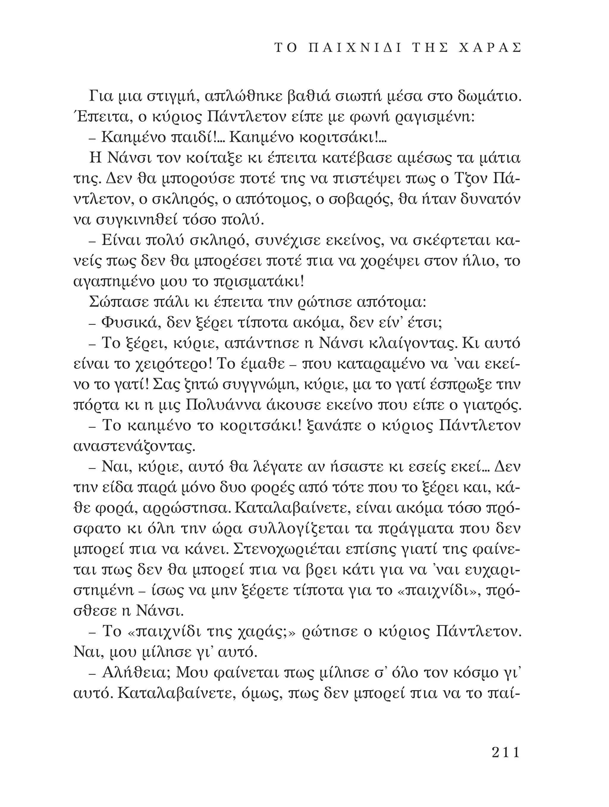 °È· ÌÈ· ÛÙÈÁÌ‹, · ÏÒıËÎÂ ‚·ıÈ¿ ÛÈˆ ‹ Ì¤Û· ÛÙÔ ‰ˆÌ¿ÙÈÔ.
Œ ÂÈÙ·, Ô Î‡ÚÈÔ˜ ¶¿ÓÙÏÂÙÔÓ Â› Â ÌÂ ÊˆÓ‹ Ú·ÁÈÛÌ¤ÓË:
– ∫·ËÌ¤ÓÔ ·È‰›!... ∫·ËÌ¤ÓÔ ÎÔÚÈÙÛ¿ÎÈ!...
∏ ¡¿ÓÛÈ ÙÔÓ ÎÔ›Ù·ÍÂ ÎÈ ¤ ÂÈÙ· Î·Ù¤‚·ÛÂ ·Ì¤Ûˆ˜ Ù· Ì¿ÙÈ·
ÙË˜. ¢ÂÓ ı· Ì ÔÚÔ‡ÛÂ ÔÙ¤ ÙË˜ Ó· ÈÛÙ¤„ÂÈ ˆ˜ Ô ∆˙ÔÓ ¶¿-
ÓÙÏÂÙÔÓ, Ô ÛÎÏËÚﬁ˜, Ô · ﬁÙÔÌÔ˜, Ô ÛÔ‚·Úﬁ˜, ı· ‹Ù·Ó ‰˘Ó·ÙﬁÓ
Ó· Û˘ÁÎÈÓËıÂ› ÙﬁÛÔ ÔÏ‡.
– ∂›Ó·È ÔÏ‡ ÛÎÏËÚﬁ, Û˘Ó¤¯ÈÛÂ ÂÎÂ›ÓÔ˜, Ó· ÛÎ¤ÊÙÂÙ·È Î·-
ÓÂ›˜ ˆ˜ ‰ÂÓ ı· Ì ÔÚ¤ÛÂÈ ÔÙ¤ È· Ó· ¯ÔÚ¤„ÂÈ ÛÙÔÓ ‹ÏÈÔ, ÙÔ
·Á· ËÌ¤ÓÔ ÌÔ˘ ÙÔ ÚÈÛÌ·Ù¿ÎÈ!
™Ò ·ÛÂ ¿ÏÈ ÎÈ ¤ ÂÈÙ· ÙËÓ ÚÒÙËÛÂ · ﬁÙÔÌ·:
– º˘ÛÈÎ¿, ‰ÂÓ Í¤ÚÂÈ Ù› ÔÙ· ·ÎﬁÌ·, ‰ÂÓ Â›Ó’ ¤ÙÛÈ;
– ∆Ô Í¤ÚÂÈ, Î‡ÚÈÂ, · ¿ÓÙËÛÂ Ë ¡¿ÓÛÈ ÎÏ·›ÁÔÓÙ·˜. ∫È ·˘Ùﬁ
Â›Ó·È ÙÔ ¯ÂÈÚﬁÙÂÚÔ! ∆Ô ¤Ì·ıÂ – Ô˘ Î·Ù·Ú·Ì¤ÓÔ Ó· ’Ó·È ÂÎÂ›-
ÓÔ ÙÔ Á·Ù›! ™·˜ ˙ËÙÒ Û˘ÁÁÓÒÌË, Î‡ÚÈÂ, Ì· ÙÔ Á·Ù› ¤Û ÚˆÍÂ ÙËÓ
ﬁÚÙ· ÎÈ Ë ÌÈ˜ ¶ÔÏ˘¿ÓÓ· ¿ÎÔ˘ÛÂ ÂÎÂ›ÓÔ Ô˘ Â› Â Ô ÁÈ·ÙÚﬁ˜.
– ∆Ô Î·ËÌ¤ÓÔ ÙÔ ÎÔÚÈÙÛ¿ÎÈ! Í·Ó¿ Â Ô Î‡ÚÈÔ˜ ¶¿ÓÙÏÂÙÔÓ
·Ó·ÛÙÂÓ¿˙ÔÓÙ·˜.
– ¡·È, Î‡ÚÈÂ, ·˘Ùﬁ ı· Ï¤Á·ÙÂ ·Ó ‹Û·ÛÙÂ ÎÈ ÂÛÂ›˜ ÂÎÂ›... ¢ÂÓ
ÙËÓ Â›‰· ·Ú¿ ÌﬁÓÔ ‰˘Ô ÊÔÚ¤˜ · ﬁ ÙﬁÙÂ Ô˘ ÙÔ Í¤ÚÂÈ Î·È, Î¿-
ıÂ ÊÔÚ¿, ·ÚÚÒÛÙËÛ·. ∫·Ù·Ï·‚·›ÓÂÙÂ, Â›Ó·È ·ÎﬁÌ· ÙﬁÛÔ Úﬁ-
ÛÊ·ÙÔ ÎÈ ﬁÏË ÙËÓ ÒÚ· Û˘ÏÏÔÁ›˙ÂÙ·È Ù· Ú¿ÁÌ·Ù· Ô˘ ‰ÂÓ
Ì ÔÚÂ› È· Ó· Î¿ÓÂÈ. ™ÙÂÓÔ¯ˆÚÈ¤Ù·È Â ›ÛË˜ ÁÈ·Ù› ÙË˜ Ê·›ÓÂ-
Ù·È ˆ˜ ‰ÂÓ ı· Ì ÔÚÂ› È· Ó· ‚ÚÂÈ Î¿ÙÈ ÁÈ· Ó· ’Ó·È Â˘¯·ÚÈ-
ÛÙËÌ¤ÓË – ›Ûˆ˜ Ó· ÌËÓ Í¤ÚÂÙÂ Ù› ÔÙ· ÁÈ· ÙÔ « ·È¯Ó›‰È», Úﬁ-
ÛıÂÛÂ Ë ¡¿ÓÛÈ.
– ∆Ô « ·È¯Ó›‰È ÙË˜ ¯·Ú¿˜;» ÚÒÙËÛÂ Ô Î‡ÚÈÔ˜ ¶¿ÓÙÏÂÙÔÓ.
¡·È, ÌÔ˘ Ì›ÏËÛÂ ÁÈ’ ·˘Ùﬁ.
– AÏ‹ıÂÈ·; ªÔ˘ Ê·›ÓÂÙ·È ˆ˜ Ì›ÏËÛÂ Û’ ﬁÏÔ ÙÔÓ ÎﬁÛÌÔ ÁÈ’
·˘Ùﬁ. ∫·Ù·Ï·‚·›ÓÂÙÂ, ﬁÌˆ˜, ˆ˜ ‰ÂÓ Ì ÔÚÂ› È· Ó· ÙÔ ·›-
211
T O ¶ A I X N I ¢ π ∆ ∏ ™ Ã A ƒ A ™
¶O§YANNA - ¶AIXNI¢I XAPA™11¿ÚÈ 1/10/11 12:16 PM ™ÂÏ›‰·211
 