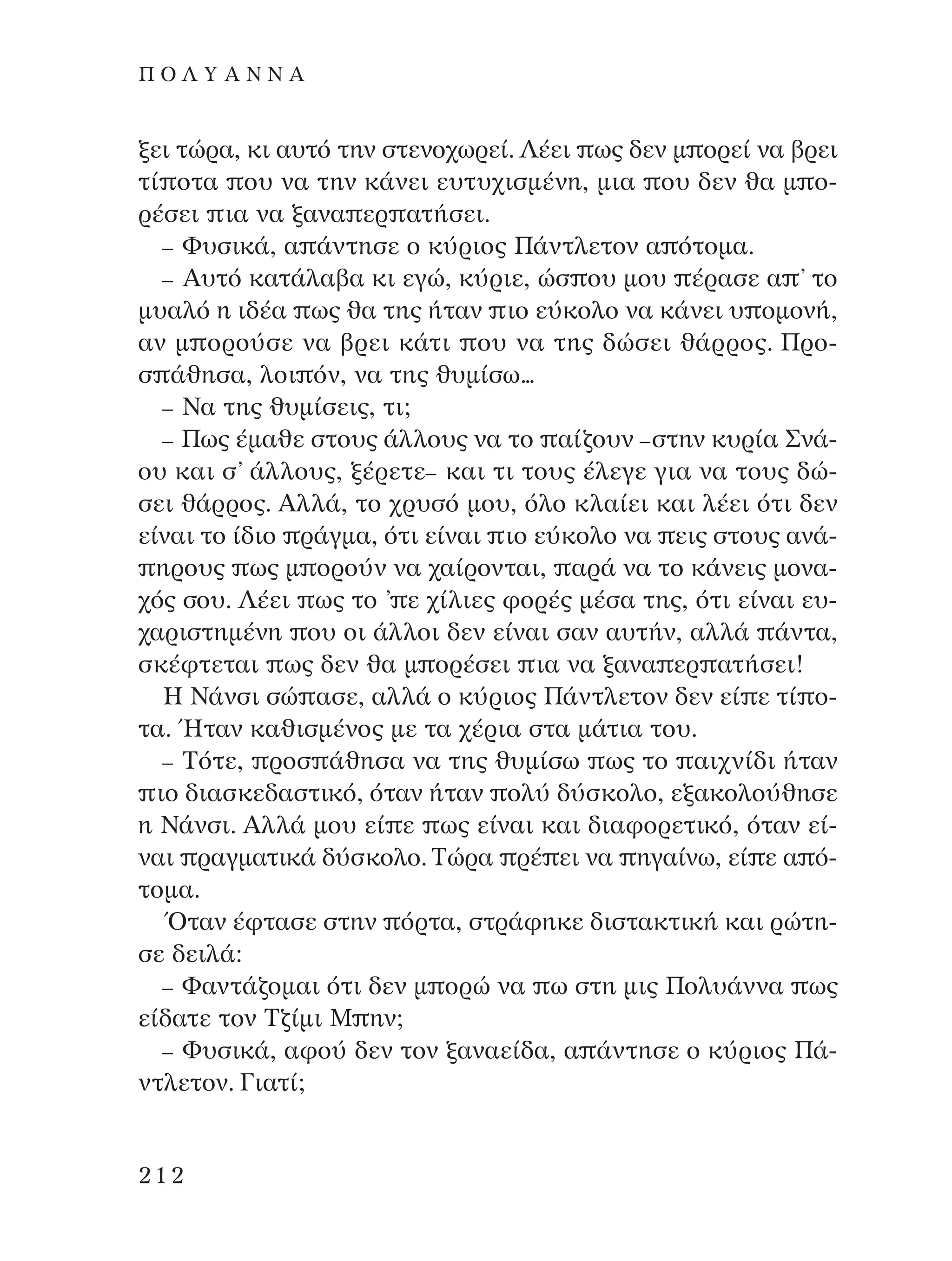 ÍÂÈ ÙÒÚ·, ÎÈ ·˘Ùﬁ ÙËÓ ÛÙÂÓÔ¯ˆÚÂ›. §¤ÂÈ ˆ˜ ‰ÂÓ Ì ÔÚÂ› Ó· ‚ÚÂÈ
Ù› ÔÙ· Ô˘ Ó· ÙËÓ Î¿ÓÂÈ Â˘Ù˘¯ÈÛÌ¤ÓË, ÌÈ· Ô˘ ‰ÂÓ ı· Ì Ô-
Ú¤ÛÂÈ È· Ó· Í·Ó· ÂÚ ·Ù‹ÛÂÈ.
– º˘ÛÈÎ¿, · ¿ÓÙËÛÂ Ô Î‡ÚÈÔ˜ ¶¿ÓÙÏÂÙÔÓ · ﬁÙÔÌ·.
– A˘Ùﬁ Î·Ù¿Ï·‚· ÎÈ ÂÁÒ, Î‡ÚÈÂ, ÒÛ Ô˘ ÌÔ˘ ¤Ú·ÛÂ · ’ ÙÔ
Ì˘·Ïﬁ Ë È‰¤· ˆ˜ ı· ÙË˜ ‹Ù·Ó ÈÔ Â‡ÎÔÏÔ Ó· Î¿ÓÂÈ ˘ ÔÌÔÓ‹,
·Ó Ì ÔÚÔ‡ÛÂ Ó· ‚ÚÂÈ Î¿ÙÈ Ô˘ Ó· ÙË˜ ‰ÒÛÂÈ ı¿ÚÚÔ˜. ¶ÚÔ-
Û ¿ıËÛ·, ÏÔÈ ﬁÓ, Ó· ÙË˜ ı˘Ì›Ûˆ...
– ¡· ÙË˜ ı˘Ì›ÛÂÈ˜, ÙÈ;
– ¶ˆ˜ ¤Ì·ıÂ ÛÙÔ˘˜ ¿ÏÏÔ˘˜ Ó· ÙÔ ·›˙Ô˘Ó –ÛÙËÓ Î˘Ú›· ™Ó¿-
Ô˘ Î·È Û’ ¿ÏÏÔ˘˜, Í¤ÚÂÙÂ– Î·È ÙÈ ÙÔ˘˜ ¤ÏÂÁÂ ÁÈ· Ó· ÙÔ˘˜ ‰Ò-
ÛÂÈ ı¿ÚÚÔ˜. AÏÏ¿, ÙÔ ¯Ú˘Ûﬁ ÌÔ˘, ﬁÏÔ ÎÏ·›ÂÈ Î·È Ï¤ÂÈ ﬁÙÈ ‰ÂÓ
Â›Ó·È ÙÔ ›‰ÈÔ Ú¿ÁÌ·, ﬁÙÈ Â›Ó·È ÈÔ Â‡ÎÔÏÔ Ó· ÂÈ˜ ÛÙÔ˘˜ ·Ó¿-
ËÚÔ˘˜ ˆ˜ Ì ÔÚÔ‡Ó Ó· ¯·›ÚÔÓÙ·È, ·Ú¿ Ó· ÙÔ Î¿ÓÂÈ˜ ÌÔÓ·-
¯ﬁ˜ ÛÔ˘. §¤ÂÈ ˆ˜ ÙÔ ’ Â ¯›ÏÈÂ˜ ÊÔÚ¤˜ Ì¤Û· ÙË˜, ﬁÙÈ Â›Ó·È Â˘-
¯·ÚÈÛÙËÌ¤ÓË Ô˘ ÔÈ ¿ÏÏÔÈ ‰ÂÓ Â›Ó·È Û·Ó ·˘Ù‹Ó, ·ÏÏ¿ ¿ÓÙ·,
ÛÎ¤ÊÙÂÙ·È ˆ˜ ‰ÂÓ ı· Ì ÔÚ¤ÛÂÈ È· Ó· Í·Ó· ÂÚ ·Ù‹ÛÂÈ!
∏ ¡¿ÓÛÈ ÛÒ ·ÛÂ, ·ÏÏ¿ Ô Î‡ÚÈÔ˜ ¶¿ÓÙÏÂÙÔÓ ‰ÂÓ Â› Â Ù› Ô-
Ù·. ◊Ù·Ó Î·ıÈÛÌ¤ÓÔ˜ ÌÂ Ù· ¯¤ÚÈ· ÛÙ· Ì¿ÙÈ· ÙÔ˘.
– ∆ﬁÙÂ, ÚÔÛ ¿ıËÛ· Ó· ÙË˜ ı˘Ì›Ûˆ ˆ˜ ÙÔ ·È¯Ó›‰È ‹Ù·Ó
ÈÔ ‰È·ÛÎÂ‰·ÛÙÈÎﬁ, ﬁÙ·Ó ‹Ù·Ó ÔÏ‡ ‰‡ÛÎÔÏÔ, ÂÍ·ÎÔÏÔ‡ıËÛÂ
Ë ¡¿ÓÛÈ. AÏÏ¿ ÌÔ˘ Â› Â ˆ˜ Â›Ó·È Î·È ‰È·ÊÔÚÂÙÈÎﬁ, ﬁÙ·Ó Â›-
Ó·È Ú·ÁÌ·ÙÈÎ¿ ‰‡ÛÎÔÏÔ. ∆ÒÚ· Ú¤ ÂÈ Ó· ËÁ·›Óˆ, Â› Â · ﬁ-
ÙÔÌ·.
ŸÙ·Ó ¤ÊÙ·ÛÂ ÛÙËÓ ﬁÚÙ·, ÛÙÚ¿ÊËÎÂ ‰ÈÛÙ·ÎÙÈÎ‹ Î·È ÚÒÙË-
ÛÂ ‰ÂÈÏ¿:
– º·ÓÙ¿˙ÔÌ·È ﬁÙÈ ‰ÂÓ Ì ÔÚÒ Ó· ˆ ÛÙË ÌÈ˜ ¶ÔÏ˘¿ÓÓ· ˆ˜
Â›‰·ÙÂ ÙÔÓ ∆˙›ÌÈ ª ËÓ;
– º˘ÛÈÎ¿, ·ÊÔ‡ ‰ÂÓ ÙÔÓ Í·Ó·Â›‰·, · ¿ÓÙËÛÂ Ô Î‡ÚÈÔ˜ ¶¿-
ÓÙÏÂÙÔÓ. °È·Ù›;
212
¶ O § À A ¡ ¡ A
¶O§YANNA - ¶AIXNI¢I XAPA™11¿ÚÈ 1/10/11 12:16 PM ™ÂÏ›‰·212
 