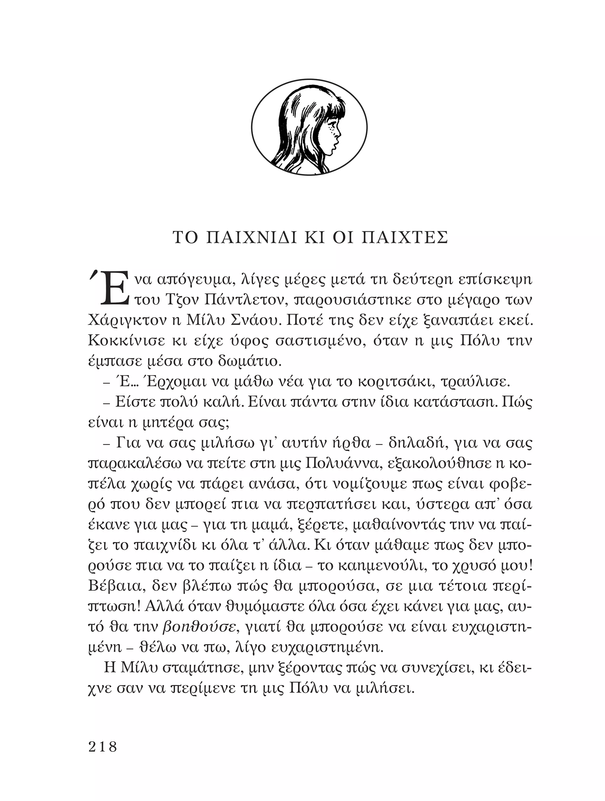 ∆O ¶AπÃ¡π¢π ∫π Oπ ¶AπÃ∆∂™
ŒÓ· · ﬁÁÂ˘Ì·, Ï›ÁÂ˜ Ì¤ÚÂ˜ ÌÂÙ¿ ÙË ‰Â‡ÙÂÚË Â ›ÛÎÂ„Ë
ÙÔ˘ ∆˙ÔÓ ¶¿ÓÙÏÂÙÔÓ, ·ÚÔ˘ÛÈ¿ÛÙËÎÂ ÛÙÔ Ì¤Á·ÚÔ ÙˆÓ
Ã¿ÚÈÁÎÙÔÓ Ë ª›Ï˘ ™Ó¿Ô˘. ¶ÔÙ¤ ÙË˜ ‰ÂÓ Â›¯Â Í·Ó· ¿ÂÈ ÂÎÂ›.
∫ÔÎÎ›ÓÈÛÂ ÎÈ Â›¯Â ‡ÊÔ˜ Û·ÛÙÈÛÌ¤ÓÔ, ﬁÙ·Ó Ë ÌÈ˜ ¶ﬁÏ˘ ÙËÓ
¤Ì ·ÛÂ Ì¤Û· ÛÙÔ ‰ˆÌ¿ÙÈÔ.
– Œ... ŒÚ¯ÔÌ·È Ó· Ì¿ıˆ Ó¤· ÁÈ· ÙÔ ÎÔÚÈÙÛ¿ÎÈ, ÙÚ·‡ÏÈÛÂ.
– ∂›ÛÙÂ ÔÏ‡ Î·Ï‹. ∂›Ó·È ¿ÓÙ· ÛÙËÓ ›‰È· Î·Ù¿ÛÙ·ÛË. ¶Ò˜
Â›Ó·È Ë ÌËÙ¤Ú· Û·˜;
– °È· Ó· Û·˜ ÌÈÏ‹Ûˆ ÁÈ’ ·˘Ù‹Ó ‹Úı· – ‰ËÏ·‰‹, ÁÈ· Ó· Û·˜
·Ú·Î·Ï¤Ûˆ Ó· Â›ÙÂ ÛÙË ÌÈ˜ ¶ÔÏ˘¿ÓÓ·, ÂÍ·ÎÔÏÔ‡ıËÛÂ Ë ÎÔ-
¤Ï· ¯ˆÚ›˜ Ó· ¿ÚÂÈ ·Ó¿Û·, ﬁÙÈ ÓÔÌ›˙Ô˘ÌÂ ˆ˜ Â›Ó·È ÊÔ‚Â-
Úﬁ Ô˘ ‰ÂÓ Ì ÔÚÂ› È· Ó· ÂÚ ·Ù‹ÛÂÈ Î·È, ‡ÛÙÂÚ· · ’ ﬁÛ·
¤Î·ÓÂ ÁÈ· Ì·˜ – ÁÈ· ÙË Ì·Ì¿, Í¤ÚÂÙÂ, Ì·ı·›ÓÔÓÙ¿˜ ÙËÓ Ó· ·›-
˙ÂÈ ÙÔ ·È¯Ó›‰È ÎÈ ﬁÏ· Ù’ ¿ÏÏ·. ∫È ﬁÙ·Ó Ì¿ı·ÌÂ ˆ˜ ‰ÂÓ Ì Ô-
ÚÔ‡ÛÂ È· Ó· ÙÔ ·›˙ÂÈ Ë ›‰È· – ÙÔ Î·ËÌÂÓÔ‡ÏÈ, ÙÔ ¯Ú˘Ûﬁ ÌÔ˘!
µ¤‚·È·, ‰ÂÓ ‚Ï¤ ˆ Ò˜ ı· Ì ÔÚÔ‡Û·, ÛÂ ÌÈ· Ù¤ÙÔÈ· ÂÚ›-
ÙˆÛË! AÏÏ¿ ﬁÙ·Ó ı˘ÌﬁÌ·ÛÙÂ ﬁÏ· ﬁÛ· ¤¯ÂÈ Î¿ÓÂÈ ÁÈ· Ì·˜, ·˘-
Ùﬁ ı· ÙËÓ ‚ÔËıÔ‡ÛÂ, ÁÈ·Ù› ı· Ì ÔÚÔ‡ÛÂ Ó· Â›Ó·È Â˘¯·ÚÈÛÙË-
Ì¤ÓË – ı¤Ïˆ Ó· ˆ, Ï›ÁÔ Â˘¯·ÚÈÛÙËÌ¤ÓË.
∏ ª›Ï˘ ÛÙ·Ì¿ÙËÛÂ, ÌËÓ Í¤ÚÔÓÙ·˜ Ò˜ Ó· Û˘ÓÂ¯›ÛÂÈ, ÎÈ ¤‰ÂÈ-
¯ÓÂ Û·Ó Ó· ÂÚ›ÌÂÓÂ ÙË ÌÈ˜ ¶ﬁÏ˘ Ó· ÌÈÏ‹ÛÂÈ.
218
¶O§YANNA - ¶AIXNI¢I XAPA™11¿ÚÈ 1/10/11 12:16 PM ™ÂÏ›‰·218
 