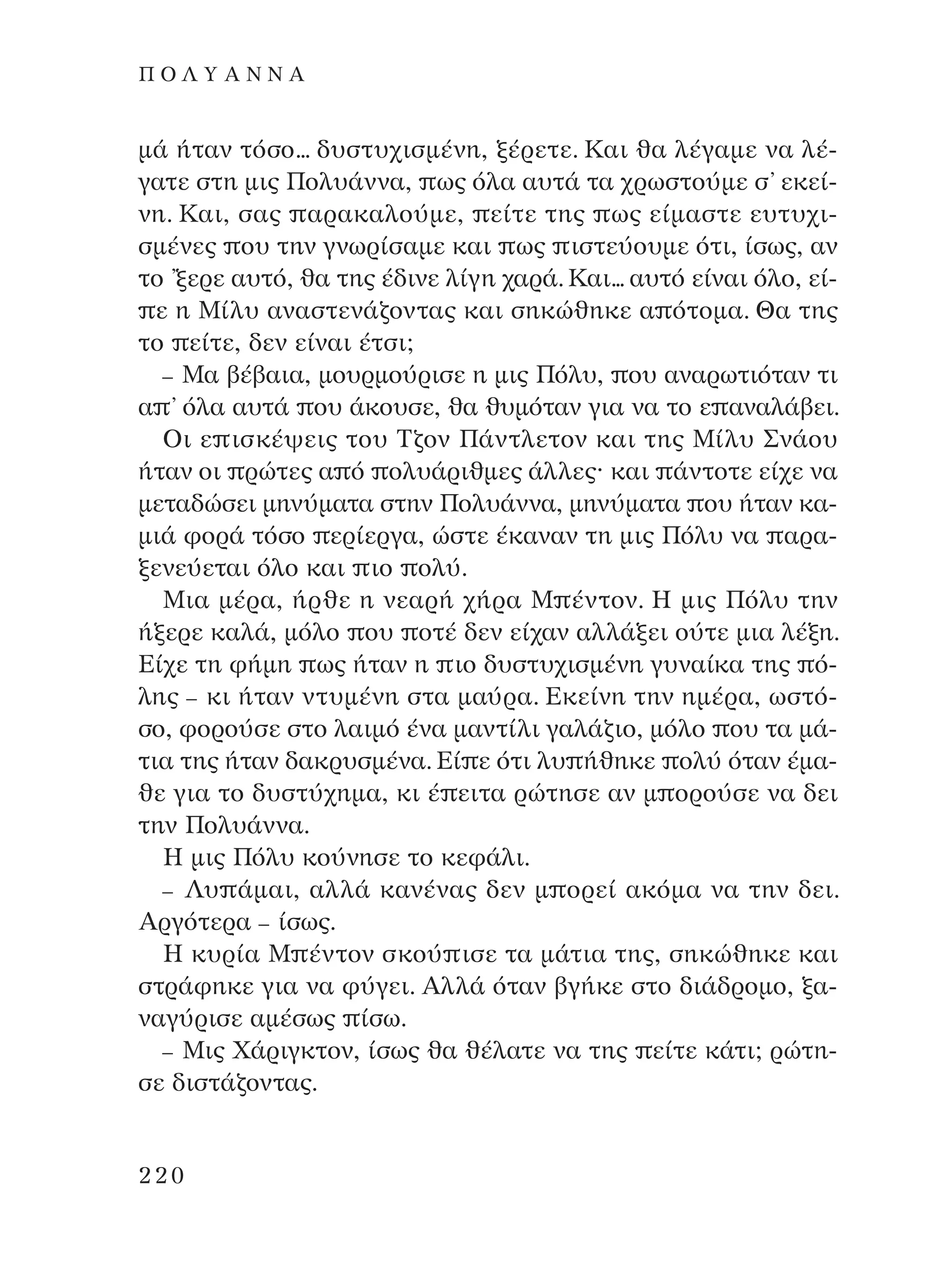 Ì¿ ‹Ù·Ó ÙﬁÛÔ... ‰˘ÛÙ˘¯ÈÛÌ¤ÓË, Í¤ÚÂÙÂ. ∫·È ı· Ï¤Á·ÌÂ Ó· Ï¤-
Á·ÙÂ ÛÙË ÌÈ˜ ¶ÔÏ˘¿ÓÓ·, ˆ˜ ﬁÏ· ·˘Ù¿ Ù· ¯ÚˆÛÙÔ‡ÌÂ Û’ ÂÎÂ›-
ÓË. ∫·È, Û·˜ ·Ú·Î·ÏÔ‡ÌÂ, Â›ÙÂ ÙË˜ ˆ˜ Â›Ì·ÛÙÂ Â˘Ù˘¯È-
ÛÌ¤ÓÂ˜ Ô˘ ÙËÓ ÁÓˆÚ›Û·ÌÂ Î·È ˆ˜ ÈÛÙÂ‡Ô˘ÌÂ ﬁÙÈ, ›Ûˆ˜, ·Ó
ÙÔ ’ÍÂÚÂ ·˘Ùﬁ, ı· ÙË˜ ¤‰ÈÓÂ Ï›ÁË ¯·Ú¿. ∫·È... ·˘Ùﬁ Â›Ó·È ﬁÏÔ, Â›-
Â Ë ª›Ï˘ ·Ó·ÛÙÂÓ¿˙ÔÓÙ·˜ Î·È ÛËÎÒıËÎÂ · ﬁÙÔÌ·. £· ÙË˜
ÙÔ Â›ÙÂ, ‰ÂÓ Â›Ó·È ¤ÙÛÈ;
– ª· ‚¤‚·È·, ÌÔ˘ÚÌÔ‡ÚÈÛÂ Ë ÌÈ˜ ¶ﬁÏ˘, Ô˘ ·Ó·ÚˆÙÈﬁÙ·Ó ÙÈ
· ’ ﬁÏ· ·˘Ù¿ Ô˘ ¿ÎÔ˘ÛÂ, ı· ı˘ÌﬁÙ·Ó ÁÈ· Ó· ÙÔ Â ·Ó·Ï¿‚ÂÈ.
OÈ Â ÈÛÎ¤„ÂÈ˜ ÙÔ˘ ∆˙ÔÓ ¶¿ÓÙÏÂÙÔÓ Î·È ÙË˜ ª›Ï˘ ™Ó¿Ô˘
‹Ù·Ó ÔÈ ÚÒÙÂ˜ · ﬁ ÔÏ˘¿ÚÈıÌÂ˜ ¿ÏÏÂ˜Ø Î·È ¿ÓÙÔÙÂ Â›¯Â Ó·
ÌÂÙ·‰ÒÛÂÈ ÌËÓ‡Ì·Ù· ÛÙËÓ ¶ÔÏ˘¿ÓÓ·, ÌËÓ‡Ì·Ù· Ô˘ ‹Ù·Ó Î·-
ÌÈ¿ ÊÔÚ¿ ÙﬁÛÔ ÂÚ›ÂÚÁ·, ÒÛÙÂ ¤Î·Ó·Ó ÙË ÌÈ˜ ¶ﬁÏ˘ Ó· ·Ú·-
ÍÂÓÂ‡ÂÙ·È ﬁÏÔ Î·È ÈÔ ÔÏ‡.
ªÈ· Ì¤Ú·, ‹ÚıÂ Ë ÓÂ·Ú‹ ¯‹Ú· ª ¤ÓÙÔÓ. ∏ ÌÈ˜ ¶ﬁÏ˘ ÙËÓ
‹ÍÂÚÂ Î·Ï¿, ÌﬁÏÔ Ô˘ ÔÙ¤ ‰ÂÓ Â›¯·Ó ·ÏÏ¿ÍÂÈ Ô‡ÙÂ ÌÈ· Ï¤ÍË.
∂›¯Â ÙË Ê‹ÌË ˆ˜ ‹Ù·Ó Ë ÈÔ ‰˘ÛÙ˘¯ÈÛÌ¤ÓË Á˘Ó·›Î· ÙË˜ ﬁ-
ÏË˜ – ÎÈ ‹Ù·Ó ÓÙ˘Ì¤ÓË ÛÙ· Ì·‡Ú·. ∂ÎÂ›ÓË ÙËÓ ËÌ¤Ú·, ˆÛÙﬁ-
ÛÔ, ÊÔÚÔ‡ÛÂ ÛÙÔ Ï·ÈÌﬁ ¤Ó· Ì·ÓÙ›ÏÈ Á·Ï¿˙ÈÔ, ÌﬁÏÔ Ô˘ Ù· Ì¿-
ÙÈ· ÙË˜ ‹Ù·Ó ‰·ÎÚ˘ÛÌ¤Ó·. ∂› Â ﬁÙÈ Ï˘ ‹ıËÎÂ ÔÏ‡ ﬁÙ·Ó ¤Ì·-
ıÂ ÁÈ· ÙÔ ‰˘ÛÙ‡¯ËÌ·, ÎÈ ¤ ÂÈÙ· ÚÒÙËÛÂ ·Ó Ì ÔÚÔ‡ÛÂ Ó· ‰ÂÈ
ÙËÓ ¶ÔÏ˘¿ÓÓ·.
∏ ÌÈ˜ ¶ﬁÏ˘ ÎÔ‡ÓËÛÂ ÙÔ ÎÂÊ¿ÏÈ.
– §˘ ¿Ì·È, ·ÏÏ¿ Î·Ó¤Ó·˜ ‰ÂÓ Ì ÔÚÂ› ·ÎﬁÌ· Ó· ÙËÓ ‰ÂÈ.
AÚÁﬁÙÂÚ· – ›Ûˆ˜.
∏ Î˘Ú›· ª ¤ÓÙÔÓ ÛÎÔ‡ ÈÛÂ Ù· Ì¿ÙÈ· ÙË˜, ÛËÎÒıËÎÂ Î·È
ÛÙÚ¿ÊËÎÂ ÁÈ· Ó· Ê‡ÁÂÈ. AÏÏ¿ ﬁÙ·Ó ‚Á‹ÎÂ ÛÙÔ ‰È¿‰ÚÔÌÔ, Í·-
Ó·Á‡ÚÈÛÂ ·Ì¤Ûˆ˜ ›Ûˆ.
– ªÈ˜ Ã¿ÚÈÁÎÙÔÓ, ›Ûˆ˜ ı· ı¤Ï·ÙÂ Ó· ÙË˜ Â›ÙÂ Î¿ÙÈ; ÚÒÙË-
ÛÂ ‰ÈÛÙ¿˙ÔÓÙ·˜.
220
¶ O § À A ¡ ¡ A
¶O§YANNA - ¶AIXNI¢I XAPA™11¿ÚÈ 1/10/11 12:16 PM ™ÂÏ›‰·220
 