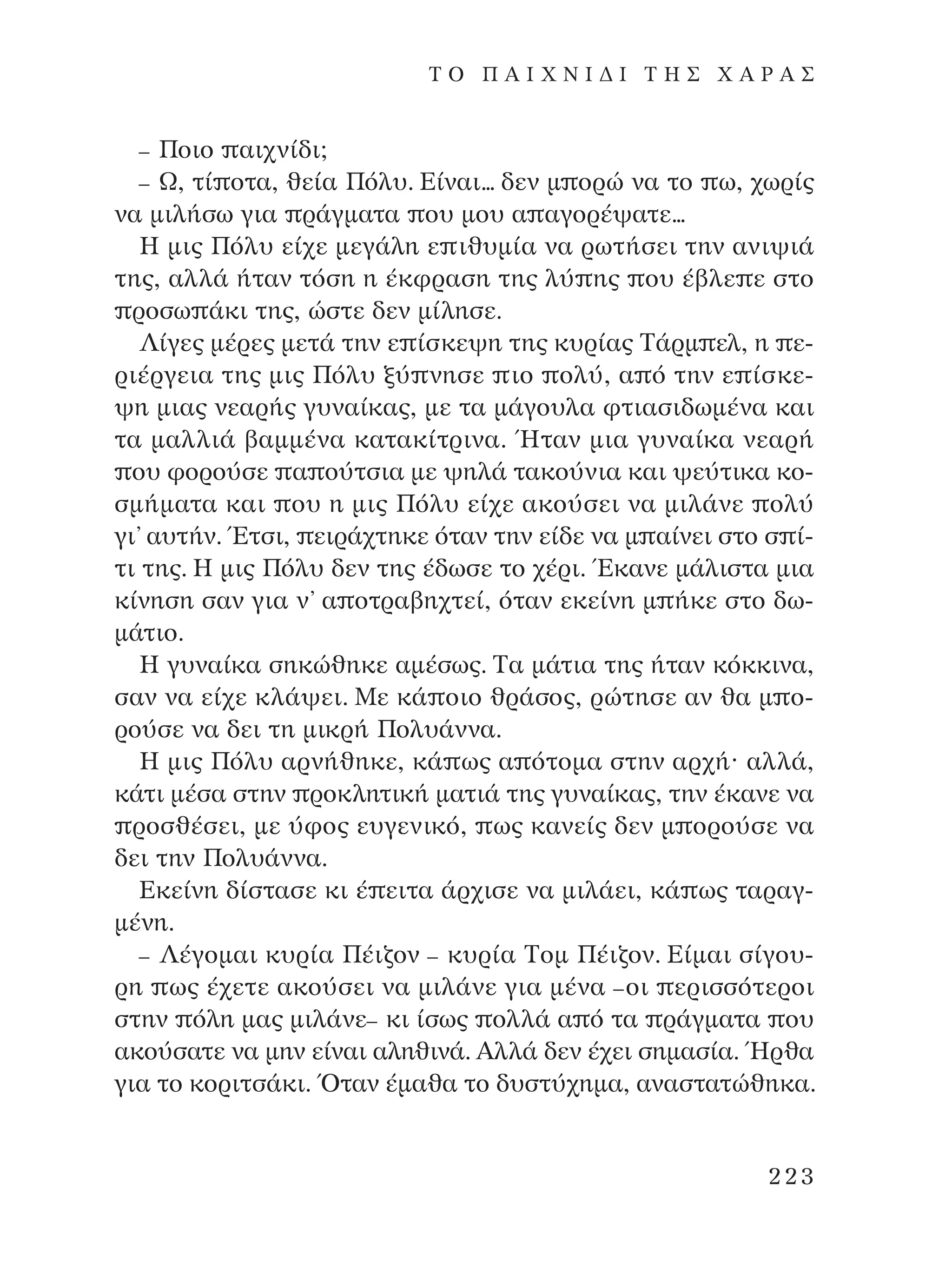 – ¶ÔÈÔ ·È¯Ó›‰È;
– ø, Ù› ÔÙ·, ıÂ›· ¶ﬁÏ˘. ∂›Ó·È... ‰ÂÓ Ì ÔÚÒ Ó· ÙÔ ˆ, ¯ˆÚ›˜
Ó· ÌÈÏ‹Ûˆ ÁÈ· Ú¿ÁÌ·Ù· Ô˘ ÌÔ˘ · ·ÁÔÚ¤„·ÙÂ...
∏ ÌÈ˜ ¶ﬁÏ˘ Â›¯Â ÌÂÁ¿ÏË Â Èı˘Ì›· Ó· ÚˆÙ‹ÛÂÈ ÙËÓ ·ÓÈ„È¿
ÙË˜, ·ÏÏ¿ ‹Ù·Ó ÙﬁÛË Ë ¤ÎÊÚ·ÛË ÙË˜ Ï‡ Ë˜ Ô˘ ¤‚ÏÂ Â ÛÙÔ
ÚÔÛˆ ¿ÎÈ ÙË˜, ÒÛÙÂ ‰ÂÓ Ì›ÏËÛÂ.
§›ÁÂ˜ Ì¤ÚÂ˜ ÌÂÙ¿ ÙËÓ Â ›ÛÎÂ„Ë ÙË˜ Î˘Ú›·˜ ∆¿ÚÌ ÂÏ, Ë Â-
ÚÈ¤ÚÁÂÈ· ÙË˜ ÌÈ˜ ¶ﬁÏ˘ Í‡ ÓËÛÂ ÈÔ ÔÏ‡, · ﬁ ÙËÓ Â ›ÛÎÂ-
„Ë ÌÈ·˜ ÓÂ·Ú‹˜ Á˘Ó·›Î·˜, ÌÂ Ù· Ì¿ÁÔ˘Ï· ÊÙÈ·ÛÈ‰ˆÌ¤Ó· Î·È
Ù· Ì·ÏÏÈ¿ ‚·ÌÌ¤Ó· Î·Ù·Î›ÙÚÈÓ·. ◊Ù·Ó ÌÈ· Á˘Ó·›Î· ÓÂ·Ú‹
Ô˘ ÊÔÚÔ‡ÛÂ · Ô‡ÙÛÈ· ÌÂ „ËÏ¿ Ù·ÎÔ‡ÓÈ· Î·È „Â‡ÙÈÎ· ÎÔ-
ÛÌ‹Ì·Ù· Î·È Ô˘ Ë ÌÈ˜ ¶ﬁÏ˘ Â›¯Â ·ÎÔ‡ÛÂÈ Ó· ÌÈÏ¿ÓÂ ÔÏ‡
ÁÈ’ ·˘Ù‹Ó. ŒÙÛÈ, ÂÈÚ¿¯ÙËÎÂ ﬁÙ·Ó ÙËÓ Â›‰Â Ó· Ì ·›ÓÂÈ ÛÙÔ Û ›-
ÙÈ ÙË˜. ∏ ÌÈ˜ ¶ﬁÏ˘ ‰ÂÓ ÙË˜ ¤‰ˆÛÂ ÙÔ ¯¤ÚÈ. ŒÎ·ÓÂ Ì¿ÏÈÛÙ· ÌÈ·
Î›ÓËÛË Û·Ó ÁÈ· Ó’ · ÔÙÚ·‚Ë¯ÙÂ›, ﬁÙ·Ó ÂÎÂ›ÓË Ì ‹ÎÂ ÛÙÔ ‰ˆ-
Ì¿ÙÈÔ.
∏ Á˘Ó·›Î· ÛËÎÒıËÎÂ ·Ì¤Ûˆ˜. ∆· Ì¿ÙÈ· ÙË˜ ‹Ù·Ó ÎﬁÎÎÈÓ·,
Û·Ó Ó· Â›¯Â ÎÏ¿„ÂÈ. ªÂ Î¿ ÔÈÔ ıÚ¿ÛÔ˜, ÚÒÙËÛÂ ·Ó ı· Ì Ô-
ÚÔ‡ÛÂ Ó· ‰ÂÈ ÙË ÌÈÎÚ‹ ¶ÔÏ˘¿ÓÓ·.
∏ ÌÈ˜ ¶ﬁÏ˘ ·ÚÓ‹ıËÎÂ, Î¿ ˆ˜ · ﬁÙÔÌ· ÛÙËÓ ·Ú¯‹Ø ·ÏÏ¿,
Î¿ÙÈ Ì¤Û· ÛÙËÓ ÚÔÎÏËÙÈÎ‹ Ì·ÙÈ¿ ÙË˜ Á˘Ó·›Î·˜, ÙËÓ ¤Î·ÓÂ Ó·
ÚÔÛı¤ÛÂÈ, ÌÂ ‡ÊÔ˜ Â˘ÁÂÓÈÎﬁ, ˆ˜ Î·ÓÂ›˜ ‰ÂÓ Ì ÔÚÔ‡ÛÂ Ó·
‰ÂÈ ÙËÓ ¶ÔÏ˘¿ÓÓ·.
∂ÎÂ›ÓË ‰›ÛÙ·ÛÂ ÎÈ ¤ ÂÈÙ· ¿Ú¯ÈÛÂ Ó· ÌÈÏ¿ÂÈ, Î¿ ˆ˜ Ù·Ú·Á-
Ì¤ÓË.
– §¤ÁÔÌ·È Î˘Ú›· ¶¤È˙ÔÓ – Î˘Ú›· ∆ÔÌ ¶¤È˙ÔÓ. ∂›Ì·È Û›ÁÔ˘-
ÚË ˆ˜ ¤¯ÂÙÂ ·ÎÔ‡ÛÂÈ Ó· ÌÈÏ¿ÓÂ ÁÈ· Ì¤Ó· –ÔÈ ÂÚÈÛÛﬁÙÂÚÔÈ
ÛÙËÓ ﬁÏË Ì·˜ ÌÈÏ¿ÓÂ– ÎÈ ›Ûˆ˜ ÔÏÏ¿ · ﬁ Ù· Ú¿ÁÌ·Ù· Ô˘
·ÎÔ‡Û·ÙÂ Ó· ÌËÓ Â›Ó·È ·ÏËıÈÓ¿. AÏÏ¿ ‰ÂÓ ¤¯ÂÈ ÛËÌ·Û›·. ◊Úı·
ÁÈ· ÙÔ ÎÔÚÈÙÛ¿ÎÈ. ŸÙ·Ó ¤Ì·ı· ÙÔ ‰˘ÛÙ‡¯ËÌ·, ·Ó·ÛÙ·ÙÒıËÎ·.
223
T O ¶ A I X N I ¢ π ∆ ∏ ™ Ã A ƒ A ™
¶O§YANNA - ¶AIXNI¢I XAPA™11¿ÚÈ 1/10/11 12:16 PM ™ÂÏ›‰·223
 