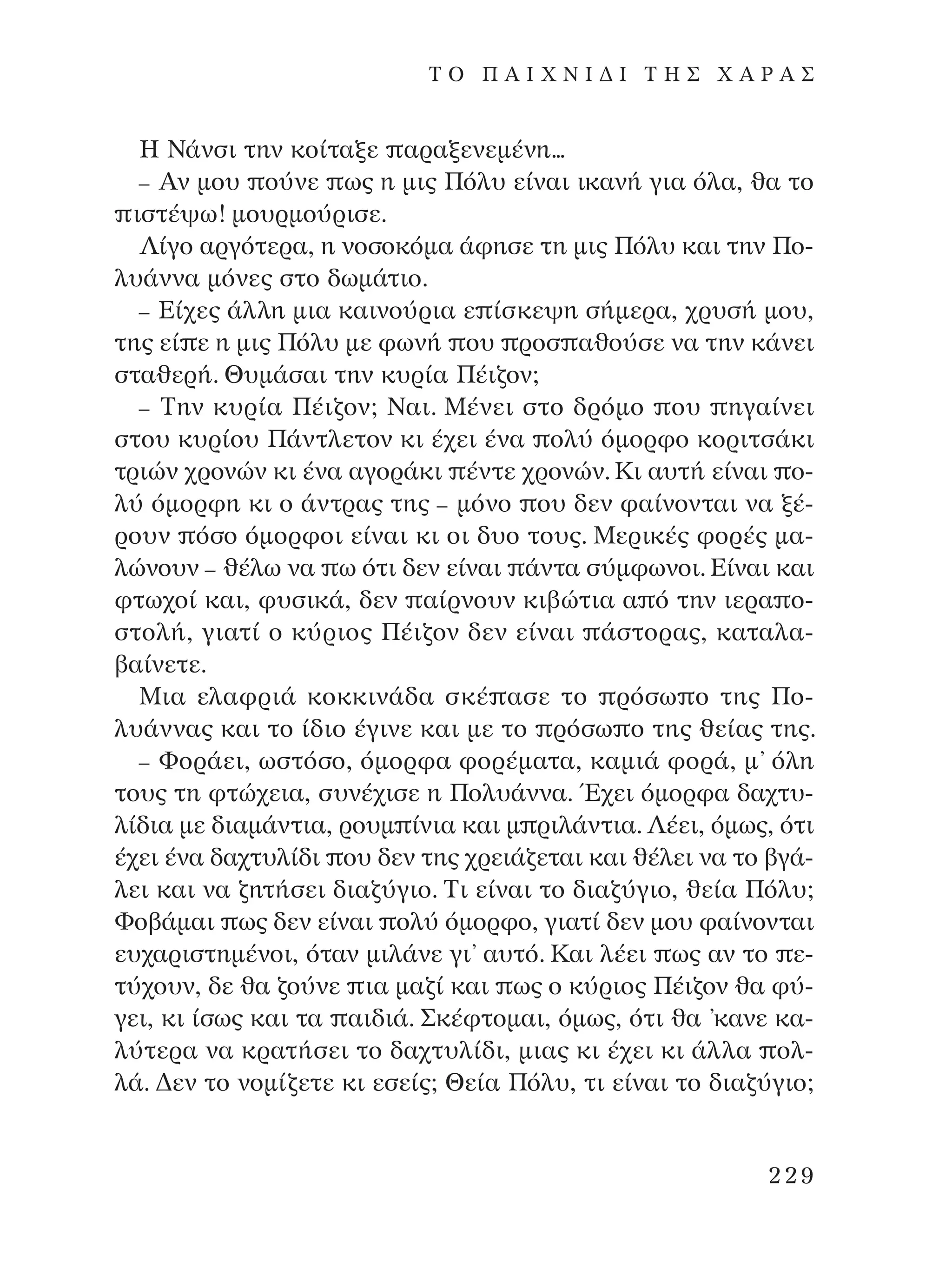 ∏ ¡¿ÓÛÈ ÙËÓ ÎÔ›Ù·ÍÂ ·Ú·ÍÂÓÂÌ¤ÓË...
– AÓ ÌÔ˘ Ô‡ÓÂ ˆ˜ Ë ÌÈ˜ ¶ﬁÏ˘ Â›Ó·È ÈÎ·Ó‹ ÁÈ· ﬁÏ·, ı· ÙÔ
ÈÛÙ¤„ˆ! ÌÔ˘ÚÌÔ‡ÚÈÛÂ.
§›ÁÔ ·ÚÁﬁÙÂÚ·, Ë ÓÔÛÔÎﬁÌ· ¿ÊËÛÂ ÙË ÌÈ˜ ¶ﬁÏ˘ Î·È ÙËÓ ¶Ô-
Ï˘¿ÓÓ· ÌﬁÓÂ˜ ÛÙÔ ‰ˆÌ¿ÙÈÔ.
– ∂›¯Â˜ ¿ÏÏË ÌÈ· Î·ÈÓÔ‡ÚÈ· Â ›ÛÎÂ„Ë Û‹ÌÂÚ·, ¯Ú˘Û‹ ÌÔ˘,
ÙË˜ Â› Â Ë ÌÈ˜ ¶ﬁÏ˘ ÌÂ ÊˆÓ‹ Ô˘ ÚÔÛ ·ıÔ‡ÛÂ Ó· ÙËÓ Î¿ÓÂÈ
ÛÙ·ıÂÚ‹. £˘Ì¿Û·È ÙËÓ Î˘Ú›· ¶¤È˙ÔÓ;
– ∆ËÓ Î˘Ú›· ¶¤È˙ÔÓ; ¡·È. ª¤ÓÂÈ ÛÙÔ ‰ÚﬁÌÔ Ô˘ ËÁ·›ÓÂÈ
ÛÙÔ˘ Î˘Ú›Ô˘ ¶¿ÓÙÏÂÙÔÓ ÎÈ ¤¯ÂÈ ¤Ó· ÔÏ‡ ﬁÌÔÚÊÔ ÎÔÚÈÙÛ¿ÎÈ
ÙÚÈÒÓ ¯ÚÔÓÒÓ ÎÈ ¤Ó· ·ÁÔÚ¿ÎÈ ¤ÓÙÂ ¯ÚÔÓÒÓ. ∫È ·˘Ù‹ Â›Ó·È Ô-
Ï‡ ﬁÌÔÚÊË ÎÈ Ô ¿ÓÙÚ·˜ ÙË˜ – ÌﬁÓÔ Ô˘ ‰ÂÓ Ê·›ÓÔÓÙ·È Ó· Í¤-
ÚÔ˘Ó ﬁÛÔ ﬁÌÔÚÊÔÈ Â›Ó·È ÎÈ ÔÈ ‰˘Ô ÙÔ˘˜. ªÂÚÈÎ¤˜ ÊÔÚ¤˜ Ì·-
ÏÒÓÔ˘Ó – ı¤Ïˆ Ó· ˆ ﬁÙÈ ‰ÂÓ Â›Ó·È ¿ÓÙ· Û‡ÌÊˆÓÔÈ. ∂›Ó·È Î·È
ÊÙˆ¯Ô› Î·È, Ê˘ÛÈÎ¿, ‰ÂÓ ·›ÚÓÔ˘Ó ÎÈ‚ÒÙÈ· · ﬁ ÙËÓ ÈÂÚ· Ô-
ÛÙÔÏ‹, ÁÈ·Ù› Ô Î‡ÚÈÔ˜ ¶¤È˙ÔÓ ‰ÂÓ Â›Ó·È ¿ÛÙÔÚ·˜, Î·Ù·Ï·-
‚·›ÓÂÙÂ.
ªÈ· ÂÏ·ÊÚÈ¿ ÎÔÎÎÈÓ¿‰· ÛÎ¤ ·ÛÂ ÙÔ ÚﬁÛˆ Ô ÙË˜ ¶Ô-
Ï˘¿ÓÓ·˜ Î·È ÙÔ ›‰ÈÔ ¤ÁÈÓÂ Î·È ÌÂ ÙÔ ÚﬁÛˆ Ô ÙË˜ ıÂ›·˜ ÙË˜.
– ºÔÚ¿ÂÈ, ˆÛÙﬁÛÔ, ﬁÌÔÚÊ· ÊÔÚ¤Ì·Ù·, Î·ÌÈ¿ ÊÔÚ¿, Ì’ ﬁÏË
ÙÔ˘˜ ÙË ÊÙÒ¯ÂÈ·, Û˘Ó¤¯ÈÛÂ Ë ¶ÔÏ˘¿ÓÓ·. Œ¯ÂÈ ﬁÌÔÚÊ· ‰·¯Ù˘-
Ï›‰È· ÌÂ ‰È·Ì¿ÓÙÈ·, ÚÔ˘Ì ›ÓÈ· Î·È Ì ÚÈÏ¿ÓÙÈ·. §¤ÂÈ, ﬁÌˆ˜, ﬁÙÈ
¤¯ÂÈ ¤Ó· ‰·¯Ù˘Ï›‰È Ô˘ ‰ÂÓ ÙË˜ ¯ÚÂÈ¿˙ÂÙ·È Î·È ı¤ÏÂÈ Ó· ÙÔ ‚Á¿-
ÏÂÈ Î·È Ó· ˙ËÙ‹ÛÂÈ ‰È·˙‡ÁÈÔ. ∆È Â›Ó·È ÙÔ ‰È·˙‡ÁÈÔ, ıÂ›· ¶ﬁÏ˘;
ºÔ‚¿Ì·È ˆ˜ ‰ÂÓ Â›Ó·È ÔÏ‡ ﬁÌÔÚÊÔ, ÁÈ·Ù› ‰ÂÓ ÌÔ˘ Ê·›ÓÔÓÙ·È
Â˘¯·ÚÈÛÙËÌ¤ÓÔÈ, ﬁÙ·Ó ÌÈÏ¿ÓÂ ÁÈ’ ·˘Ùﬁ. ∫·È Ï¤ÂÈ ˆ˜ ·Ó ÙÔ Â-
Ù‡¯Ô˘Ó, ‰Â ı· ˙Ô‡ÓÂ È· Ì·˙› Î·È ˆ˜ Ô Î‡ÚÈÔ˜ ¶¤È˙ÔÓ ı· Ê‡-
ÁÂÈ, ÎÈ ›Ûˆ˜ Î·È Ù· ·È‰È¿. ™Î¤ÊÙÔÌ·È, ﬁÌˆ˜, ﬁÙÈ ı· ’Î·ÓÂ Î·-
Ï‡ÙÂÚ· Ó· ÎÚ·Ù‹ÛÂÈ ÙÔ ‰·¯Ù˘Ï›‰È, ÌÈ·˜ ÎÈ ¤¯ÂÈ ÎÈ ¿ÏÏ· ÔÏ-
Ï¿. ¢ÂÓ ÙÔ ÓÔÌ›˙ÂÙÂ ÎÈ ÂÛÂ›˜; £Â›· ¶ﬁÏ˘, ÙÈ Â›Ó·È ÙÔ ‰È·˙‡ÁÈÔ;
229
T O ¶ A I X N I ¢ π ∆ ∏ ™ Ã A ƒ A ™
¶O§YANNA - ¶AIXNI¢I XAPA™11¿ÚÈ 1/10/11 12:16 PM ™ÂÏ›‰·229
 