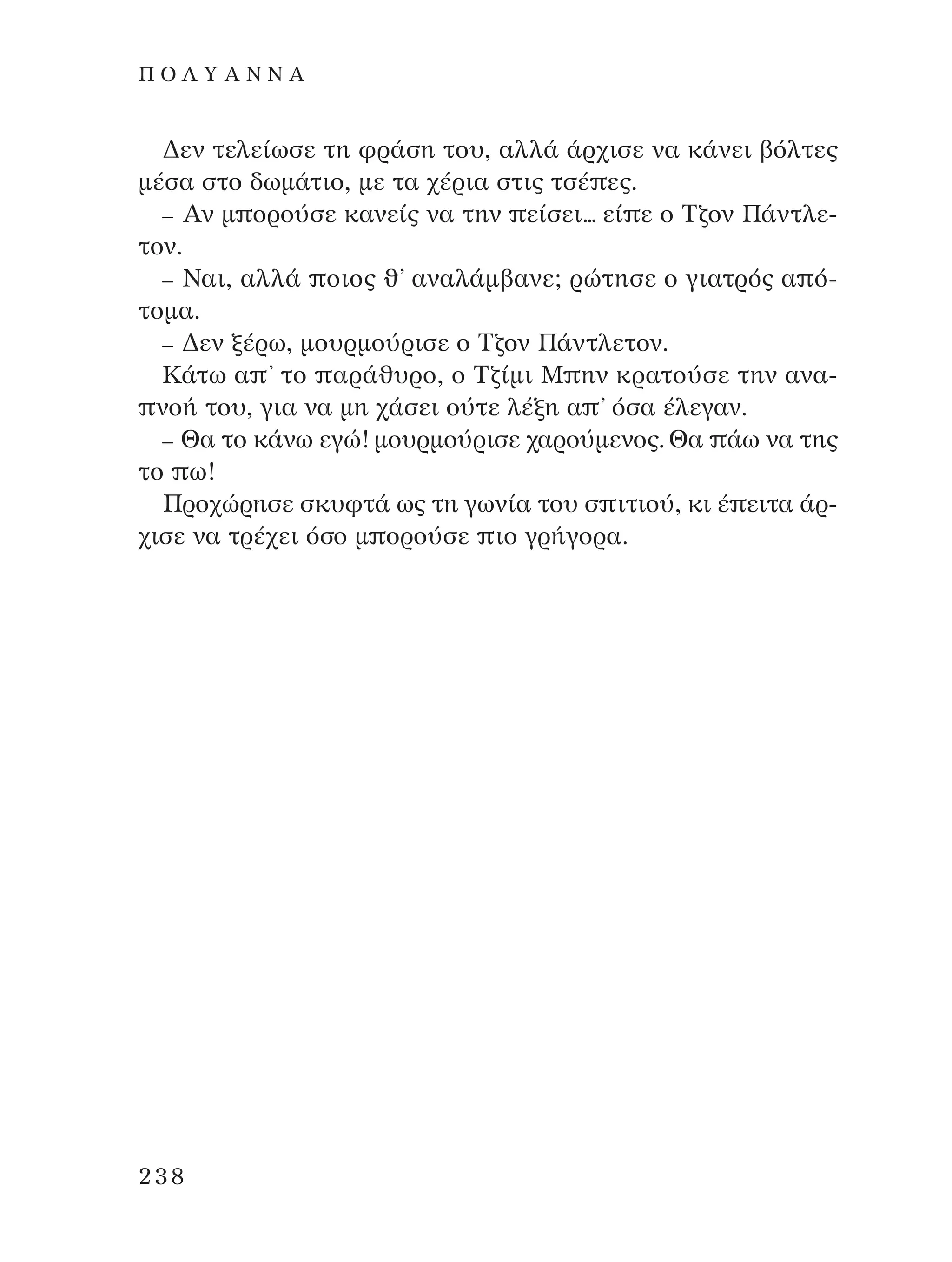 ¢ÂÓ ÙÂÏÂ›ˆÛÂ ÙË ÊÚ¿ÛË ÙÔ˘, ·ÏÏ¿ ¿Ú¯ÈÛÂ Ó· Î¿ÓÂÈ ‚ﬁÏÙÂ˜
Ì¤Û· ÛÙÔ ‰ˆÌ¿ÙÈÔ, ÌÂ Ù· ¯¤ÚÈ· ÛÙÈ˜ ÙÛ¤ Â˜.
– AÓ Ì ÔÚÔ‡ÛÂ Î·ÓÂ›˜ Ó· ÙËÓ Â›ÛÂÈ... Â› Â Ô ∆˙ÔÓ ¶¿ÓÙÏÂ-
ÙÔÓ.
– ¡·È, ·ÏÏ¿ ÔÈÔ˜ ı’ ·Ó·Ï¿Ì‚·ÓÂ; ÚÒÙËÛÂ Ô ÁÈ·ÙÚﬁ˜ · ﬁ-
ÙÔÌ·.
– ¢ÂÓ Í¤Úˆ, ÌÔ˘ÚÌÔ‡ÚÈÛÂ Ô ∆˙ÔÓ ¶¿ÓÙÏÂÙÔÓ.
∫¿Ùˆ · ’ ÙÔ ·Ú¿ı˘ÚÔ, Ô ∆˙›ÌÈ ª ËÓ ÎÚ·ÙÔ‡ÛÂ ÙËÓ ·Ó·-
ÓÔ‹ ÙÔ˘, ÁÈ· Ó· ÌË ¯¿ÛÂÈ Ô‡ÙÂ Ï¤ÍË · ’ ﬁÛ· ¤ÏÂÁ·Ó.
– £· ÙÔ Î¿Óˆ ÂÁÒ! ÌÔ˘ÚÌÔ‡ÚÈÛÂ ¯·ÚÔ‡ÌÂÓÔ˜. £· ¿ˆ Ó· ÙË˜
ÙÔ ˆ!
¶ÚÔ¯ÒÚËÛÂ ÛÎ˘ÊÙ¿ ˆ˜ ÙË ÁˆÓ›· ÙÔ˘ Û ÈÙÈÔ‡, ÎÈ ¤ ÂÈÙ· ¿Ú-
¯ÈÛÂ Ó· ÙÚ¤¯ÂÈ ﬁÛÔ Ì ÔÚÔ‡ÛÂ ÈÔ ÁÚ‹ÁÔÚ·.
238
¶ O § À A ¡ ¡ A
¶O§YANNA - ¶AIXNI¢I XAPA™11¿ÚÈ 1/10/11 12:16 PM ™ÂÏ›‰·238
 