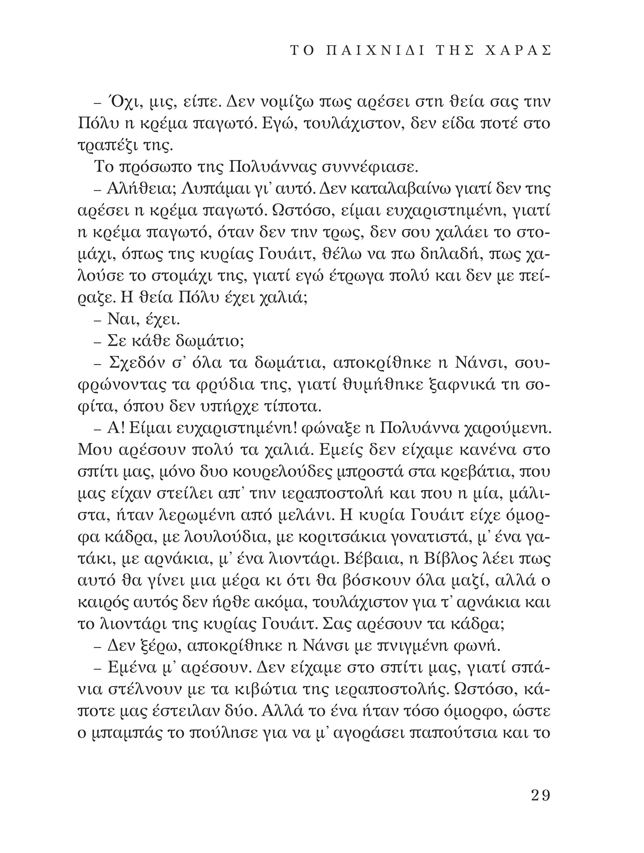 – Ÿ¯È, ÌÈ˜, Â› Â. ¢ÂÓ ÓÔÌ›˙ˆ ˆ˜ ·Ú¤ÛÂÈ ÛÙË ıÂ›· Û·˜ ÙËÓ
¶ﬁÏ˘ Ë ÎÚ¤Ì· ·ÁˆÙﬁ. ∂ÁÒ, ÙÔ˘Ï¿¯ÈÛÙÔÓ, ‰ÂÓ Â›‰· ÔÙ¤ ÛÙÔ
ÙÚ· ¤˙È ÙË˜.
∆Ô ÚﬁÛˆ Ô ÙË˜ ¶ÔÏ˘¿ÓÓ·˜ Û˘ÓÓ¤ÊÈ·ÛÂ.
– AÏ‹ıÂÈ·; §˘ ¿Ì·È ÁÈ’ ·˘Ùﬁ. ¢ÂÓ Î·Ù·Ï·‚·›Óˆ ÁÈ·Ù› ‰ÂÓ ÙË˜
·Ú¤ÛÂÈ Ë ÎÚ¤Ì· ·ÁˆÙﬁ. øÛÙﬁÛÔ, Â›Ì·È Â˘¯·ÚÈÛÙËÌ¤ÓË, ÁÈ·Ù›
Ë ÎÚ¤Ì· ·ÁˆÙﬁ, ﬁÙ·Ó ‰ÂÓ ÙËÓ ÙÚˆ˜, ‰ÂÓ ÛÔ˘ ¯·Ï¿ÂÈ ÙÔ ÛÙÔ-
Ì¿¯È, ﬁ ˆ˜ ÙË˜ Î˘Ú›·˜ °Ô˘¿ÈÙ, ı¤Ïˆ Ó· ˆ ‰ËÏ·‰‹, ˆ˜ ¯·-
ÏÔ‡ÛÂ ÙÔ ÛÙÔÌ¿¯È ÙË˜, ÁÈ·Ù› ÂÁÒ ¤ÙÚˆÁ· ÔÏ‡ Î·È ‰ÂÓ ÌÂ Â›-
Ú·˙Â. ∏ ıÂ›· ¶ﬁÏ˘ ¤¯ÂÈ ¯·ÏÈ¿;
– ¡·È, ¤¯ÂÈ.
– ™Â Î¿ıÂ ‰ˆÌ¿ÙÈÔ;
– ™¯Â‰ﬁÓ Û’ ﬁÏ· Ù· ‰ˆÌ¿ÙÈ·, · ÔÎÚ›ıËÎÂ Ë ¡¿ÓÛÈ, ÛÔ˘-
ÊÚÒÓÔÓÙ·˜ Ù· ÊÚ‡‰È· ÙË˜, ÁÈ·Ù› ı˘Ì‹ıËÎÂ Í·ÊÓÈÎ¿ ÙË ÛÔ-
Ê›Ù·, ﬁ Ô˘ ‰ÂÓ ˘ ‹Ú¯Â Ù› ÔÙ·.
– A! ∂›Ì·È Â˘¯·ÚÈÛÙËÌ¤ÓË! ÊÒÓ·ÍÂ Ë ¶ÔÏ˘¿ÓÓ· ¯·ÚÔ‡ÌÂÓË.
ªÔ˘ ·Ú¤ÛÔ˘Ó ÔÏ‡ Ù· ¯·ÏÈ¿. ∂ÌÂ›˜ ‰ÂÓ Â›¯·ÌÂ Î·Ó¤Ó· ÛÙÔ
Û ›ÙÈ Ì·˜, ÌﬁÓÔ ‰˘Ô ÎÔ˘ÚÂÏÔ‡‰Â˜ Ì ÚÔÛÙ¿ ÛÙ· ÎÚÂ‚¿ÙÈ·, Ô˘
Ì·˜ Â›¯·Ó ÛÙÂ›ÏÂÈ · ’ ÙËÓ ÈÂÚ· ÔÛÙÔÏ‹ Î·È Ô˘ Ë Ì›·, Ì¿ÏÈ-
ÛÙ·, ‹Ù·Ó ÏÂÚˆÌ¤ÓË · ﬁ ÌÂÏ¿ÓÈ. ∏ Î˘Ú›· °Ô˘¿ÈÙ Â›¯Â ﬁÌÔÚ-
Ê· Î¿‰Ú·, ÌÂ ÏÔ˘ÏÔ‡‰È·, ÌÂ ÎÔÚÈÙÛ¿ÎÈ· ÁÔÓ·ÙÈÛÙ¿, Ì’ ¤Ó· Á·-
Ù¿ÎÈ, ÌÂ ·ÚÓ¿ÎÈ·, Ì’ ¤Ó· ÏÈÔÓÙ¿ÚÈ. µ¤‚·È·, Ë µ›‚ÏÔ˜ Ï¤ÂÈ ˆ˜
·˘Ùﬁ ı· Á›ÓÂÈ ÌÈ· Ì¤Ú· ÎÈ ﬁÙÈ ı· ‚ﬁÛÎÔ˘Ó ﬁÏ· Ì·˙›, ·ÏÏ¿ Ô
Î·ÈÚﬁ˜ ·˘Ùﬁ˜ ‰ÂÓ ‹ÚıÂ ·ÎﬁÌ·, ÙÔ˘Ï¿¯ÈÛÙÔÓ ÁÈ· Ù’ ·ÚÓ¿ÎÈ· Î·È
ÙÔ ÏÈÔÓÙ¿ÚÈ ÙË˜ Î˘Ú›·˜ °Ô˘¿ÈÙ. ™·˜ ·Ú¤ÛÔ˘Ó Ù· Î¿‰Ú·;
– ¢ÂÓ Í¤Úˆ, · ÔÎÚ›ıËÎÂ Ë ¡¿ÓÛÈ ÌÂ ÓÈÁÌ¤ÓË ÊˆÓ‹.
– ∂Ì¤Ó· Ì’ ·Ú¤ÛÔ˘Ó. ¢ÂÓ Â›¯·ÌÂ ÛÙÔ Û ›ÙÈ Ì·˜, ÁÈ·Ù› Û ¿-
ÓÈ· ÛÙ¤ÏÓÔ˘Ó ÌÂ Ù· ÎÈ‚ÒÙÈ· ÙË˜ ÈÂÚ· ÔÛÙÔÏ‹˜. øÛÙﬁÛÔ, Î¿-
ÔÙÂ Ì·˜ ¤ÛÙÂÈÏ·Ó ‰‡Ô. AÏÏ¿ ÙÔ ¤Ó· ‹Ù·Ó ÙﬁÛÔ ﬁÌÔÚÊÔ, ÒÛÙÂ
Ô Ì ·Ì ¿˜ ÙÔ Ô‡ÏËÛÂ ÁÈ· Ó· Ì’ ·ÁÔÚ¿ÛÂÈ · Ô‡ÙÛÈ· Î·È ÙÔ
29
T O ¶ A I X N I ¢ π ∆ ∏ ™ Ã A ƒ A ™
¶O§YANNA - ¶AIXNI¢I XAPA™11¿ÚÈ 1/10/11 12:16 PM ™ÂÏ›‰·29
 