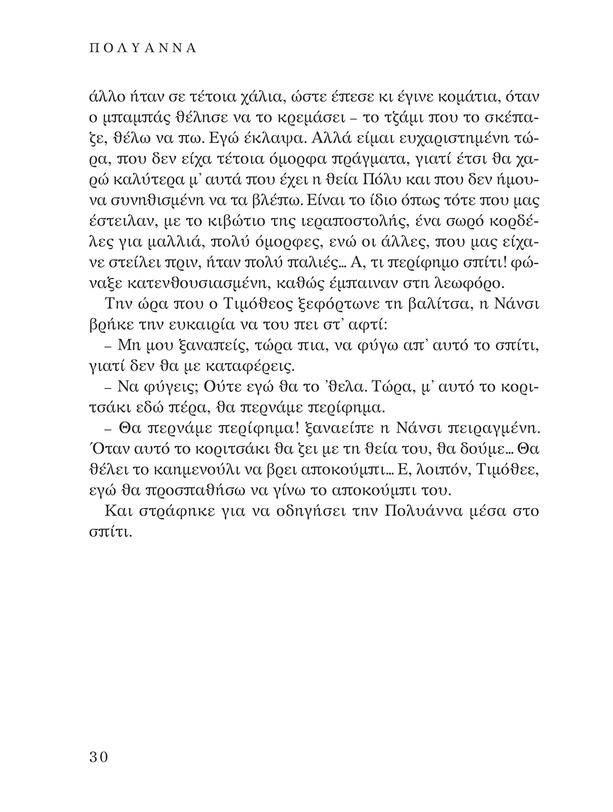 ¿ÏÏÔ ‹Ù·Ó ÛÂ Ù¤ÙÔÈ· ¯¿ÏÈ·, ÒÛÙÂ ¤ ÂÛÂ ÎÈ ¤ÁÈÓÂ ÎÔÌ¿ÙÈ·, ﬁÙ·Ó
Ô Ì ·Ì ¿˜ ı¤ÏËÛÂ Ó· ÙÔ ÎÚÂÌ¿ÛÂÈ – ÙÔ Ù˙¿ÌÈ Ô˘ ÙÔ ÛÎ¤ ·-
˙Â, ı¤Ïˆ Ó· ˆ. ∂ÁÒ ¤ÎÏ·„·. AÏÏ¿ Â›Ì·È Â˘¯·ÚÈÛÙËÌ¤ÓË ÙÒ-
Ú·, Ô˘ ‰ÂÓ Â›¯· Ù¤ÙÔÈ· ﬁÌÔÚÊ· Ú¿ÁÌ·Ù·, ÁÈ·Ù› ¤ÙÛÈ ı· ¯·-
ÚÒ Î·Ï‡ÙÂÚ· Ì’ ·˘Ù¿ Ô˘ ¤¯ÂÈ Ë ıÂ›· ¶ﬁÏ˘ Î·È Ô˘ ‰ÂÓ ‹ÌÔ˘-
Ó· Û˘ÓËıÈÛÌ¤ÓË Ó· Ù· ‚Ï¤ ˆ. ∂›Ó·È ÙÔ ›‰ÈÔ ﬁ ˆ˜ ÙﬁÙÂ Ô˘ Ì·˜
¤ÛÙÂÈÏ·Ó, ÌÂ ÙÔ ÎÈ‚ÒÙÈÔ ÙË˜ ÈÂÚ· ÔÛÙÔÏ‹˜, ¤Ó· ÛˆÚﬁ ÎÔÚ‰¤-
ÏÂ˜ ÁÈ· Ì·ÏÏÈ¿, ÔÏ‡ ﬁÌÔÚÊÂ˜, ÂÓÒ ÔÈ ¿ÏÏÂ˜, Ô˘ Ì·˜ Â›¯·-
ÓÂ ÛÙÂ›ÏÂÈ ÚÈÓ, ‹Ù·Ó ÔÏ‡ ·ÏÈ¤˜... A, ÙÈ ÂÚ›ÊËÌÔ Û ›ÙÈ! ÊÒ-
Ó·ÍÂ Î·ÙÂÓıÔ˘ÛÈ·ÛÌ¤ÓË, Î·ıÒ˜ ¤Ì ·ÈÓ·Ó ÛÙË ÏÂˆÊﬁÚÔ.
∆ËÓ ÒÚ· Ô˘ Ô ∆ÈÌﬁıÂÔ˜ ÍÂÊﬁÚÙˆÓÂ ÙË ‚·Ï›ÙÛ·, Ë ¡¿ÓÛÈ
‚Ú‹ÎÂ ÙËÓ Â˘Î·ÈÚ›· Ó· ÙÔ˘ ÂÈ ÛÙ’ ·ÊÙ›:
– ªË ÌÔ˘ Í·Ó· Â›˜, ÙÒÚ· È·, Ó· Ê‡Áˆ · ’ ·˘Ùﬁ ÙÔ Û ›ÙÈ,
ÁÈ·Ù› ‰ÂÓ ı· ÌÂ Î·Ù·Ê¤ÚÂÈ˜.
– ¡· Ê‡ÁÂÈ˜; O‡ÙÂ ÂÁÒ ı· ÙÔ ’ıÂÏ·. ∆ÒÚ·, Ì’ ·˘Ùﬁ ÙÔ ÎÔÚÈ-
ÙÛ¿ÎÈ Â‰Ò ¤Ú·, ı· ÂÚÓ¿ÌÂ ÂÚ›ÊËÌ·.
– £· ÂÚÓ¿ÌÂ ÂÚ›ÊËÌ·! Í·Ó·Â› Â Ë ¡¿ÓÛÈ ÂÈÚ·ÁÌ¤ÓË.
ŸÙ·Ó ·˘Ùﬁ ÙÔ ÎÔÚÈÙÛ¿ÎÈ ı· ˙ÂÈ ÌÂ ÙË ıÂ›· ÙÔ˘, ı· ‰Ô‡ÌÂ... £·
ı¤ÏÂÈ ÙÔ Î·ËÌÂÓÔ‡ÏÈ Ó· ‚ÚÂÈ · ÔÎÔ‡Ì È... ∂, ÏÔÈ ﬁÓ, ∆ÈÌﬁıÂÂ,
ÂÁÒ ı· ÚÔÛ ·ı‹Ûˆ Ó· Á›Óˆ ÙÔ · ÔÎÔ‡Ì È ÙÔ˘.
∫·È ÛÙÚ¿ÊËÎÂ ÁÈ· Ó· Ô‰ËÁ‹ÛÂÈ ÙËÓ ¶ÔÏ˘¿ÓÓ· Ì¤Û· ÛÙÔ
Û ›ÙÈ.
30
¶ O § À A ¡ ¡ A
¶O§YANNA - ¶AIXNI¢I XAPA™11¿ÚÈ 1/10/11 12:16 PM ™ÂÏ›‰·30
 
