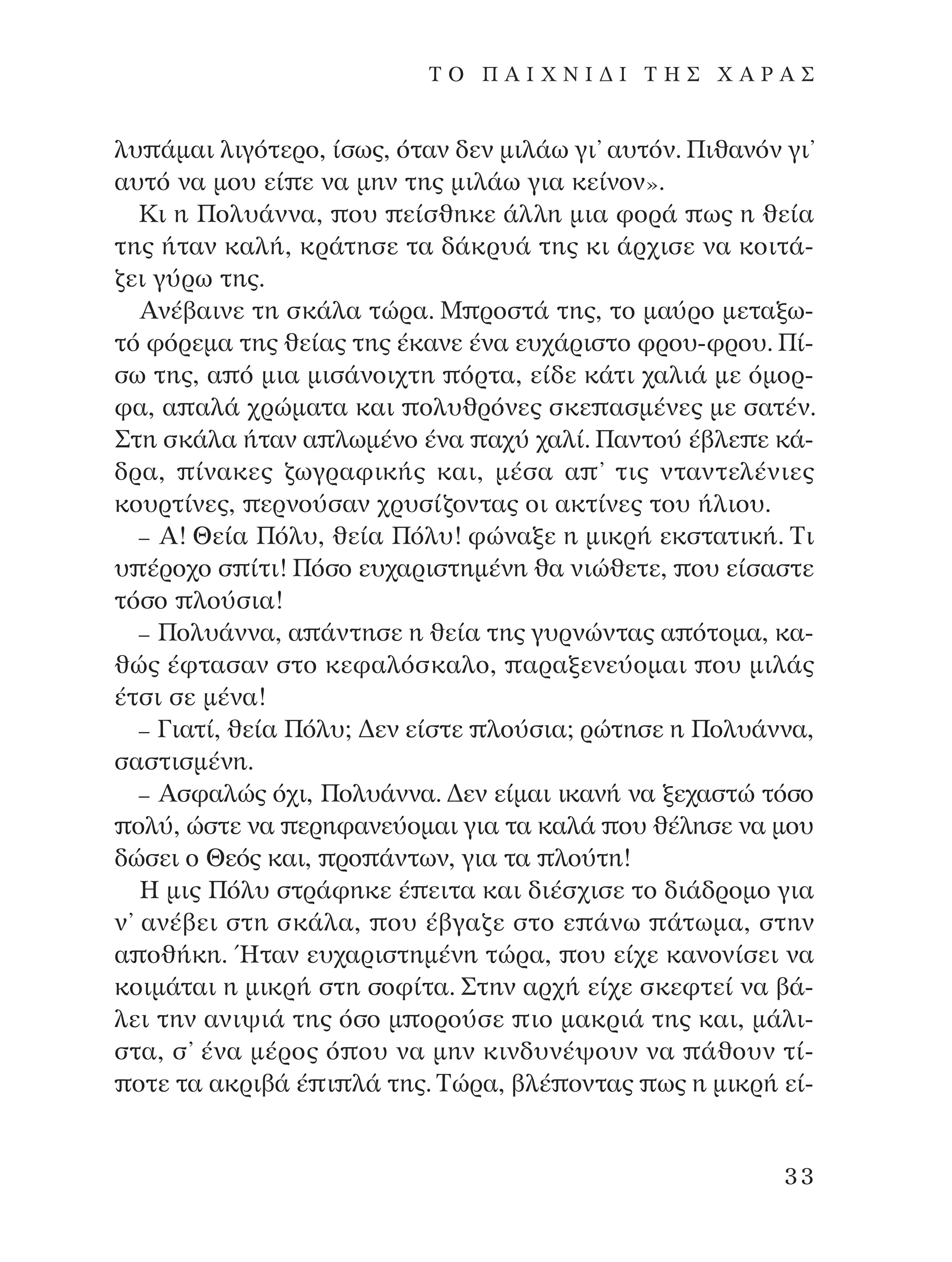 Ï˘ ¿Ì·È ÏÈÁﬁÙÂÚÔ, ›Ûˆ˜, ﬁÙ·Ó ‰ÂÓ ÌÈÏ¿ˆ ÁÈ’ ·˘ÙﬁÓ. ¶Èı·ÓﬁÓ ÁÈ’
·˘Ùﬁ Ó· ÌÔ˘ Â› Â Ó· ÌËÓ ÙË˜ ÌÈÏ¿ˆ ÁÈ· ÎÂ›ÓÔÓ».
∫È Ë ¶ÔÏ˘¿ÓÓ·, Ô˘ Â›ÛıËÎÂ ¿ÏÏË ÌÈ· ÊÔÚ¿ ˆ˜ Ë ıÂ›·
ÙË˜ ‹Ù·Ó Î·Ï‹, ÎÚ¿ÙËÛÂ Ù· ‰¿ÎÚ˘¿ ÙË˜ ÎÈ ¿Ú¯ÈÛÂ Ó· ÎÔÈÙ¿-
˙ÂÈ Á‡Úˆ ÙË˜.
AÓ¤‚·ÈÓÂ ÙË ÛÎ¿Ï· ÙÒÚ·. ª ÚÔÛÙ¿ ÙË˜, ÙÔ Ì·‡ÚÔ ÌÂÙ·Íˆ-
Ùﬁ ÊﬁÚÂÌ· ÙË˜ ıÂ›·˜ ÙË˜ ¤Î·ÓÂ ¤Ó· Â˘¯¿ÚÈÛÙÔ ÊÚÔ˘-ÊÚÔ˘. ¶›-
Ûˆ ÙË˜, · ﬁ ÌÈ· ÌÈÛ¿ÓÔÈ¯ÙË ﬁÚÙ·, Â›‰Â Î¿ÙÈ ¯·ÏÈ¿ ÌÂ ﬁÌÔÚ-
Ê·, · ·Ï¿ ¯ÚÒÌ·Ù· Î·È ÔÏ˘ıÚﬁÓÂ˜ ÛÎÂ ·ÛÌ¤ÓÂ˜ ÌÂ Û·Ù¤Ó.
™ÙË ÛÎ¿Ï· ‹Ù·Ó · ÏˆÌ¤ÓÔ ¤Ó· ·¯‡ ¯·Ï›. ¶·ÓÙÔ‡ ¤‚ÏÂ Â Î¿-
‰Ú·, ›Ó·ÎÂ˜ ˙ˆÁÚ·ÊÈÎ‹˜ Î·È, Ì¤Û· · ’ ÙÈ˜ ÓÙ·ÓÙÂÏ¤ÓÈÂ˜
ÎÔ˘ÚÙ›ÓÂ˜, ÂÚÓÔ‡Û·Ó ¯Ú˘Û›˙ÔÓÙ·˜ ÔÈ ·ÎÙ›ÓÂ˜ ÙÔ˘ ‹ÏÈÔ˘.
– A! £Â›· ¶ﬁÏ˘, ıÂ›· ¶ﬁÏ˘! ÊÒÓ·ÍÂ Ë ÌÈÎÚ‹ ÂÎÛÙ·ÙÈÎ‹. ∆È
˘ ¤ÚÔ¯Ô Û ›ÙÈ! ¶ﬁÛÔ Â˘¯·ÚÈÛÙËÌ¤ÓË ı· ÓÈÒıÂÙÂ, Ô˘ Â›Û·ÛÙÂ
ÙﬁÛÔ ÏÔ‡ÛÈ·!
– ¶ÔÏ˘¿ÓÓ·, · ¿ÓÙËÛÂ Ë ıÂ›· ÙË˜ Á˘ÚÓÒÓÙ·˜ · ﬁÙÔÌ·, Î·-
ıÒ˜ ¤ÊÙ·Û·Ó ÛÙÔ ÎÂÊ·ÏﬁÛÎ·ÏÔ, ·Ú·ÍÂÓÂ‡ÔÌ·È Ô˘ ÌÈÏ¿˜
¤ÙÛÈ ÛÂ Ì¤Ó·!
– °È·Ù›, ıÂ›· ¶ﬁÏ˘; ¢ÂÓ Â›ÛÙÂ ÏÔ‡ÛÈ·; ÚÒÙËÛÂ Ë ¶ÔÏ˘¿ÓÓ·,
Û·ÛÙÈÛÌ¤ÓË.
– AÛÊ·ÏÒ˜ ﬁ¯È, ¶ÔÏ˘¿ÓÓ·. ¢ÂÓ Â›Ì·È ÈÎ·Ó‹ Ó· ÍÂ¯·ÛÙÒ ÙﬁÛÔ
ÔÏ‡, ÒÛÙÂ Ó· ÂÚËÊ·ÓÂ‡ÔÌ·È ÁÈ· Ù· Î·Ï¿ Ô˘ ı¤ÏËÛÂ Ó· ÌÔ˘
‰ÒÛÂÈ Ô £Âﬁ˜ Î·È, ÚÔ ¿ÓÙˆÓ, ÁÈ· Ù· ÏÔ‡ÙË!
∏ ÌÈ˜ ¶ﬁÏ˘ ÛÙÚ¿ÊËÎÂ ¤ ÂÈÙ· Î·È ‰È¤Û¯ÈÛÂ ÙÔ ‰È¿‰ÚÔÌÔ ÁÈ·
Ó’ ·Ó¤‚ÂÈ ÛÙË ÛÎ¿Ï·, Ô˘ ¤‚Á·˙Â ÛÙÔ Â ¿Óˆ ¿ÙˆÌ·, ÛÙËÓ
· Ôı‹ÎË. ◊Ù·Ó Â˘¯·ÚÈÛÙËÌ¤ÓË ÙÒÚ·, Ô˘ Â›¯Â Î·ÓÔÓ›ÛÂÈ Ó·
ÎÔÈÌ¿Ù·È Ë ÌÈÎÚ‹ ÛÙË ÛÔÊ›Ù·. ™ÙËÓ ·Ú¯‹ Â›¯Â ÛÎÂÊÙÂ› Ó· ‚¿-
ÏÂÈ ÙËÓ ·ÓÈ„È¿ ÙË˜ ﬁÛÔ Ì ÔÚÔ‡ÛÂ ÈÔ Ì·ÎÚÈ¿ ÙË˜ Î·È, Ì¿ÏÈ-
ÛÙ·, Û’ ¤Ó· Ì¤ÚÔ˜ ﬁ Ô˘ Ó· ÌËÓ ÎÈÓ‰˘Ó¤„Ô˘Ó Ó· ¿ıÔ˘Ó Ù›-
ÔÙÂ Ù· ·ÎÚÈ‚¿ ¤ È Ï¿ ÙË˜. ∆ÒÚ·, ‚Ï¤ ÔÓÙ·˜ ˆ˜ Ë ÌÈÎÚ‹ Â›-
33
T O ¶ A I X N I ¢ π ∆ ∏ ™ Ã A ƒ A ™
¶O§YANNA - ¶AIXNI¢I XAPA™11¿ÚÈ 1/10/11 12:16 PM ™ÂÏ›‰·33
 