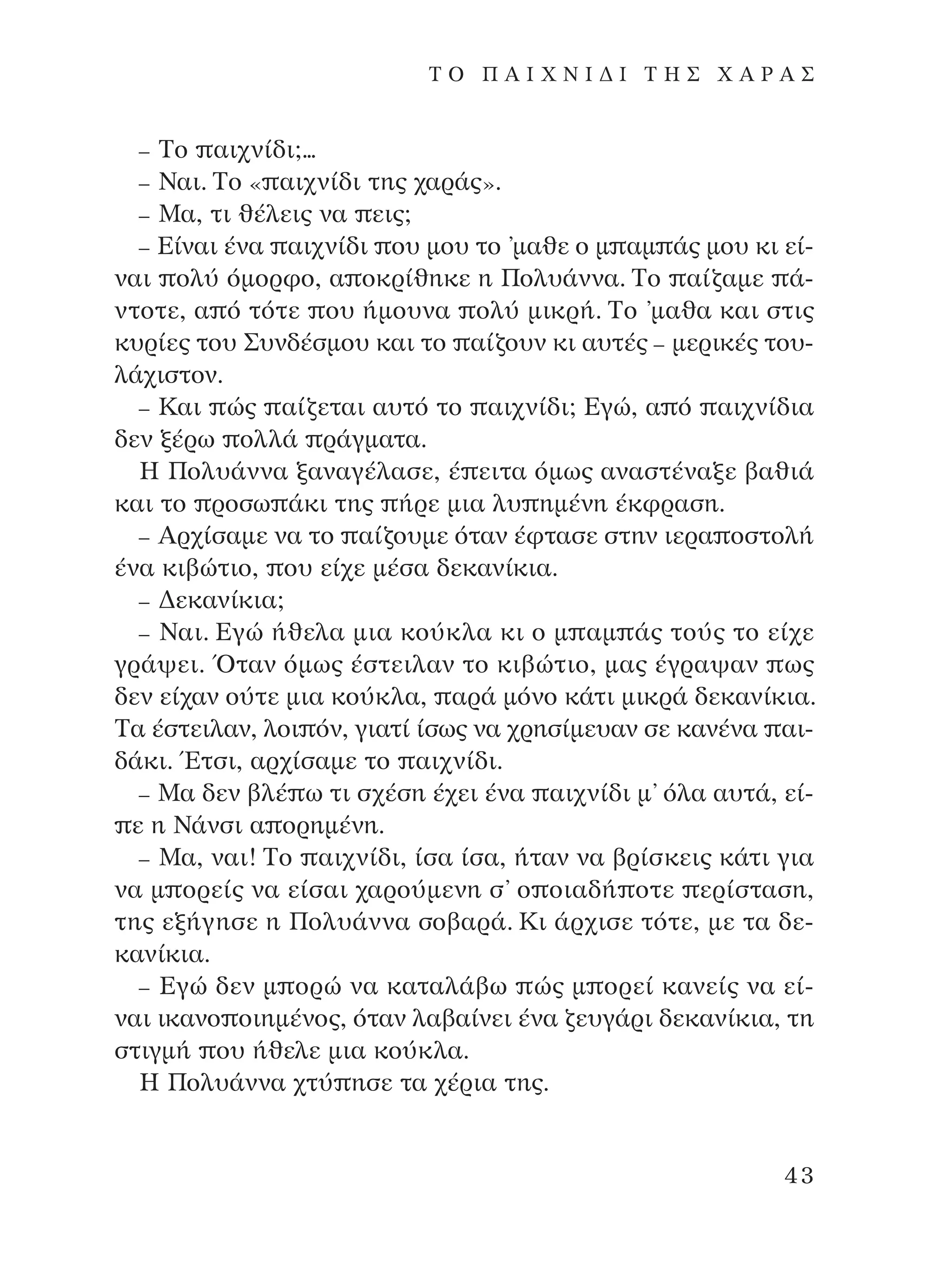 – ∆Ô ·È¯Ó›‰È;...
– ¡·È. ∆Ô « ·È¯Ó›‰È ÙË˜ ¯·Ú¿˜».
– ª·, ÙÈ ı¤ÏÂÈ˜ Ó· ÂÈ˜;
– ∂›Ó·È ¤Ó· ·È¯Ó›‰È Ô˘ ÌÔ˘ ÙÔ ’Ì·ıÂ Ô Ì ·Ì ¿˜ ÌÔ˘ ÎÈ Â›-
Ó·È ÔÏ‡ ﬁÌÔÚÊÔ, · ÔÎÚ›ıËÎÂ Ë ¶ÔÏ˘¿ÓÓ·. ∆Ô ·›˙·ÌÂ ¿-
ÓÙÔÙÂ, · ﬁ ÙﬁÙÂ Ô˘ ‹ÌÔ˘Ó· ÔÏ‡ ÌÈÎÚ‹. ∆Ô ’Ì·ı· Î·È ÛÙÈ˜
Î˘Ú›Â˜ ÙÔ˘ ™˘Ó‰¤ÛÌÔ˘ Î·È ÙÔ ·›˙Ô˘Ó ÎÈ ·˘Ù¤˜ – ÌÂÚÈÎ¤˜ ÙÔ˘-
Ï¿¯ÈÛÙÔÓ.
– ∫·È Ò˜ ·›˙ÂÙ·È ·˘Ùﬁ ÙÔ ·È¯Ó›‰È; ∂ÁÒ, · ﬁ ·È¯Ó›‰È·
‰ÂÓ Í¤Úˆ ÔÏÏ¿ Ú¿ÁÌ·Ù·.
∏ ¶ÔÏ˘¿ÓÓ· Í·Ó·Á¤Ï·ÛÂ, ¤ ÂÈÙ· ﬁÌˆ˜ ·Ó·ÛÙ¤Ó·ÍÂ ‚·ıÈ¿
Î·È ÙÔ ÚÔÛˆ ¿ÎÈ ÙË˜ ‹ÚÂ ÌÈ· Ï˘ ËÌ¤ÓË ¤ÎÊÚ·ÛË.
– AÚ¯›Û·ÌÂ Ó· ÙÔ ·›˙Ô˘ÌÂ ﬁÙ·Ó ¤ÊÙ·ÛÂ ÛÙËÓ ÈÂÚ· ÔÛÙÔÏ‹
¤Ó· ÎÈ‚ÒÙÈÔ, Ô˘ Â›¯Â Ì¤Û· ‰ÂÎ·Ó›ÎÈ·.
– ¢ÂÎ·Ó›ÎÈ·;
– ¡·È. ∂ÁÒ ‹ıÂÏ· ÌÈ· ÎÔ‡ÎÏ· ÎÈ Ô Ì ·Ì ¿˜ ÙÔ‡˜ ÙÔ Â›¯Â
ÁÚ¿„ÂÈ. ŸÙ·Ó ﬁÌˆ˜ ¤ÛÙÂÈÏ·Ó ÙÔ ÎÈ‚ÒÙÈÔ, Ì·˜ ¤ÁÚ·„·Ó ˆ˜
‰ÂÓ Â›¯·Ó Ô‡ÙÂ ÌÈ· ÎÔ‡ÎÏ·, ·Ú¿ ÌﬁÓÔ Î¿ÙÈ ÌÈÎÚ¿ ‰ÂÎ·Ó›ÎÈ·.
∆· ¤ÛÙÂÈÏ·Ó, ÏÔÈ ﬁÓ, ÁÈ·Ù› ›Ûˆ˜ Ó· ¯ÚËÛ›ÌÂ˘·Ó ÛÂ Î·Ó¤Ó· ·È-
‰¿ÎÈ. ŒÙÛÈ, ·Ú¯›Û·ÌÂ ÙÔ ·È¯Ó›‰È.
– ª· ‰ÂÓ ‚Ï¤ ˆ ÙÈ Û¯¤ÛË ¤¯ÂÈ ¤Ó· ·È¯Ó›‰È Ì’ ﬁÏ· ·˘Ù¿, Â›-
Â Ë ¡¿ÓÛÈ · ÔÚËÌ¤ÓË.
– ª·, Ó·È! ∆Ô ·È¯Ó›‰È, ›Û· ›Û·, ‹Ù·Ó Ó· ‚Ú›ÛÎÂÈ˜ Î¿ÙÈ ÁÈ·
Ó· Ì ÔÚÂ›˜ Ó· Â›Û·È ¯·ÚÔ‡ÌÂÓË Û’ Ô ÔÈ·‰‹ ÔÙÂ ÂÚ›ÛÙ·ÛË,
ÙË˜ ÂÍ‹ÁËÛÂ Ë ¶ÔÏ˘¿ÓÓ· ÛÔ‚·Ú¿. ∫È ¿Ú¯ÈÛÂ ÙﬁÙÂ, ÌÂ Ù· ‰Â-
Î·Ó›ÎÈ·.
– ∂ÁÒ ‰ÂÓ Ì ÔÚÒ Ó· Î·Ù·Ï¿‚ˆ Ò˜ Ì ÔÚÂ› Î·ÓÂ›˜ Ó· Â›-
Ó·È ÈÎ·ÓÔ ÔÈËÌ¤ÓÔ˜, ﬁÙ·Ó Ï·‚·›ÓÂÈ ¤Ó· ˙Â˘Á¿ÚÈ ‰ÂÎ·Ó›ÎÈ·, ÙË
ÛÙÈÁÌ‹ Ô˘ ‹ıÂÏÂ ÌÈ· ÎÔ‡ÎÏ·.
∏ ¶ÔÏ˘¿ÓÓ· ¯Ù‡ ËÛÂ Ù· ¯¤ÚÈ· ÙË˜.
43
T O ¶ A I X N I ¢ π ∆ ∏ ™ Ã A ƒ A ™
¶O§YANNA - ¶AIXNI¢I XAPA™11¿ÚÈ 1/10/11 12:16 PM ™ÂÏ›‰·43
 