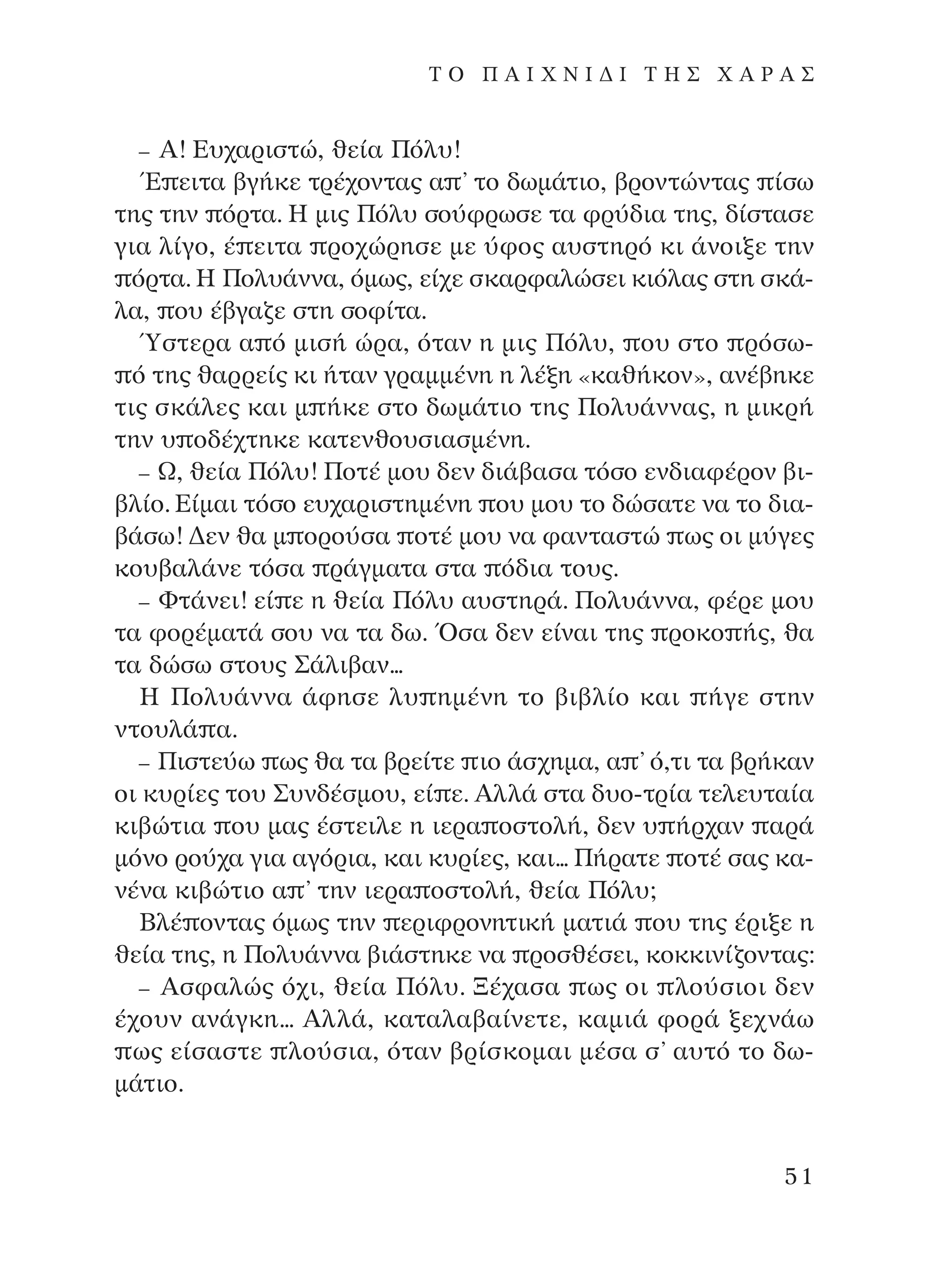 – A! ∂˘¯·ÚÈÛÙÒ, ıÂ›· ¶ﬁÏ˘!
Œ ÂÈÙ· ‚Á‹ÎÂ ÙÚ¤¯ÔÓÙ·˜ · ’ ÙÔ ‰ˆÌ¿ÙÈÔ, ‚ÚÔÓÙÒÓÙ·˜ ›Ûˆ
ÙË˜ ÙËÓ ﬁÚÙ·. ∏ ÌÈ˜ ¶ﬁÏ˘ ÛÔ‡ÊÚˆÛÂ Ù· ÊÚ‡‰È· ÙË˜, ‰›ÛÙ·ÛÂ
ÁÈ· Ï›ÁÔ, ¤ ÂÈÙ· ÚÔ¯ÒÚËÛÂ ÌÂ ‡ÊÔ˜ ·˘ÛÙËÚﬁ ÎÈ ¿ÓÔÈÍÂ ÙËÓ
ﬁÚÙ·. ∏ ¶ÔÏ˘¿ÓÓ·, ﬁÌˆ˜, Â›¯Â ÛÎ·ÚÊ·ÏÒÛÂÈ ÎÈﬁÏ·˜ ÛÙË ÛÎ¿-
Ï·, Ô˘ ¤‚Á·˙Â ÛÙË ÛÔÊ›Ù·.
⁄ÛÙÂÚ· · ﬁ ÌÈÛ‹ ÒÚ·, ﬁÙ·Ó Ë ÌÈ˜ ¶ﬁÏ˘, Ô˘ ÛÙÔ ÚﬁÛˆ-
ﬁ ÙË˜ ı·ÚÚÂ›˜ ÎÈ ‹Ù·Ó ÁÚ·ÌÌ¤ÓË Ë Ï¤ÍË «Î·ı‹ÎÔÓ», ·Ó¤‚ËÎÂ
ÙÈ˜ ÛÎ¿ÏÂ˜ Î·È Ì ‹ÎÂ ÛÙÔ ‰ˆÌ¿ÙÈÔ ÙË˜ ¶ÔÏ˘¿ÓÓ·˜, Ë ÌÈÎÚ‹
ÙËÓ ˘ Ô‰¤¯ÙËÎÂ Î·ÙÂÓıÔ˘ÛÈ·ÛÌ¤ÓË.
– ø, ıÂ›· ¶ﬁÏ˘! ¶ÔÙ¤ ÌÔ˘ ‰ÂÓ ‰È¿‚·Û· ÙﬁÛÔ ÂÓ‰È·Ê¤ÚÔÓ ‚È-
‚Ï›Ô. ∂›Ì·È ÙﬁÛÔ Â˘¯·ÚÈÛÙËÌ¤ÓË Ô˘ ÌÔ˘ ÙÔ ‰ÒÛ·ÙÂ Ó· ÙÔ ‰È·-
‚¿Ûˆ! ¢ÂÓ ı· Ì ÔÚÔ‡Û· ÔÙ¤ ÌÔ˘ Ó· Ê·ÓÙ·ÛÙÒ ˆ˜ ÔÈ Ì‡ÁÂ˜
ÎÔ˘‚·Ï¿ÓÂ ÙﬁÛ· Ú¿ÁÌ·Ù· ÛÙ· ﬁ‰È· ÙÔ˘˜.
– ºÙ¿ÓÂÈ! Â› Â Ë ıÂ›· ¶ﬁÏ˘ ·˘ÛÙËÚ¿. ¶ÔÏ˘¿ÓÓ·, Ê¤ÚÂ ÌÔ˘
Ù· ÊÔÚ¤Ì·Ù¿ ÛÔ˘ Ó· Ù· ‰ˆ. ŸÛ· ‰ÂÓ Â›Ó·È ÙË˜ ÚÔÎÔ ‹˜, ı·
Ù· ‰ÒÛˆ ÛÙÔ˘˜ ™¿ÏÈ‚·Ó...
∏ ¶ÔÏ˘¿ÓÓ· ¿ÊËÛÂ Ï˘ ËÌ¤ÓË ÙÔ ‚È‚Ï›Ô Î·È ‹ÁÂ ÛÙËÓ
ÓÙÔ˘Ï¿ ·.
– ¶ÈÛÙÂ‡ˆ ˆ˜ ı· Ù· ‚ÚÂ›ÙÂ ÈÔ ¿Û¯ËÌ·, · ’ ﬁ,ÙÈ Ù· ‚Ú‹Î·Ó
ÔÈ Î˘Ú›Â˜ ÙÔ˘ ™˘Ó‰¤ÛÌÔ˘, Â› Â. AÏÏ¿ ÛÙ· ‰˘Ô-ÙÚ›· ÙÂÏÂ˘Ù·›·
ÎÈ‚ÒÙÈ· Ô˘ Ì·˜ ¤ÛÙÂÈÏÂ Ë ÈÂÚ· ÔÛÙÔÏ‹, ‰ÂÓ ˘ ‹Ú¯·Ó ·Ú¿
ÌﬁÓÔ ÚÔ‡¯· ÁÈ· ·ÁﬁÚÈ·, Î·È Î˘Ú›Â˜, Î·È... ¶‹Ú·ÙÂ ÔÙ¤ Û·˜ Î·-
Ó¤Ó· ÎÈ‚ÒÙÈÔ · ’ ÙËÓ ÈÂÚ· ÔÛÙÔÏ‹, ıÂ›· ¶ﬁÏ˘;
µÏ¤ ÔÓÙ·˜ ﬁÌˆ˜ ÙËÓ ÂÚÈÊÚÔÓËÙÈÎ‹ Ì·ÙÈ¿ Ô˘ ÙË˜ ¤ÚÈÍÂ Ë
ıÂ›· ÙË˜, Ë ¶ÔÏ˘¿ÓÓ· ‚È¿ÛÙËÎÂ Ó· ÚÔÛı¤ÛÂÈ, ÎÔÎÎÈÓ›˙ÔÓÙ·˜:
– AÛÊ·ÏÒ˜ ﬁ¯È, ıÂ›· ¶ﬁÏ˘. •¤¯·Û· ˆ˜ ÔÈ ÏÔ‡ÛÈÔÈ ‰ÂÓ
¤¯Ô˘Ó ·Ó¿ÁÎË... AÏÏ¿, Î·Ù·Ï·‚·›ÓÂÙÂ, Î·ÌÈ¿ ÊÔÚ¿ ÍÂ¯Ó¿ˆ
ˆ˜ Â›Û·ÛÙÂ ÏÔ‡ÛÈ·, ﬁÙ·Ó ‚Ú›ÛÎÔÌ·È Ì¤Û· Û’ ·˘Ùﬁ ÙÔ ‰ˆ-
Ì¿ÙÈÔ.
51
T O ¶ A I X N I ¢ π ∆ ∏ ™ Ã A ƒ A ™
¶O§YANNA - ¶AIXNI¢I XAPA™11¿ÚÈ 1/10/11 12:16 PM ™ÂÏ›‰·51
 