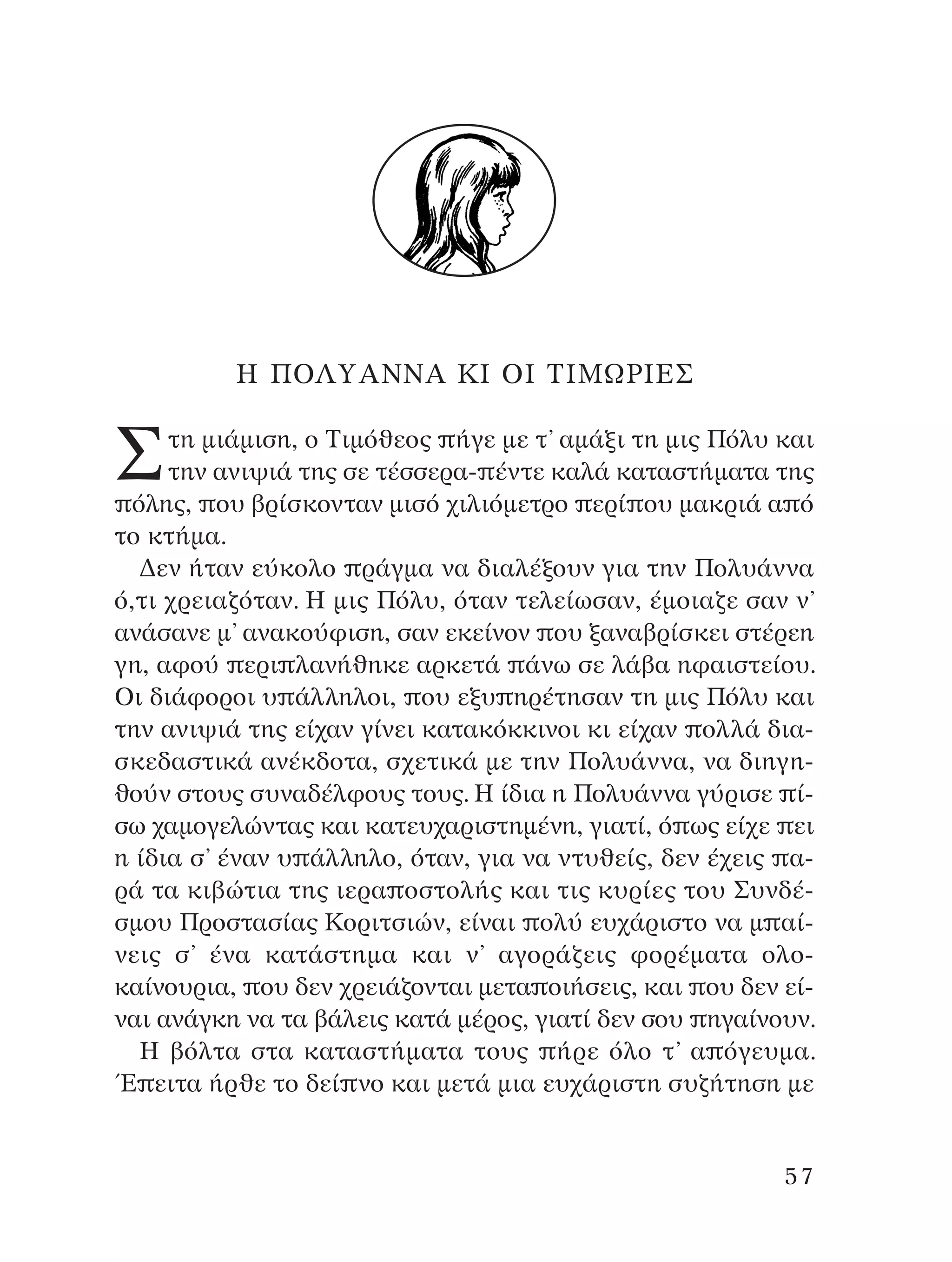 ∏ ¶O§ÀA¡¡A ∫π Oπ ∆πªøƒπ∂™
™ÙË ÌÈ¿ÌÈÛË, Ô ∆ÈÌﬁıÂÔ˜ ‹ÁÂ ÌÂ Ù’ ·Ì¿ÍÈ ÙË ÌÈ˜ ¶ﬁÏ˘ Î·È
ÙËÓ ·ÓÈ„È¿ ÙË˜ ÛÂ Ù¤ÛÛÂÚ·- ¤ÓÙÂ Î·Ï¿ Î·Ù·ÛÙ‹Ì·Ù· ÙË˜
ﬁÏË˜, Ô˘ ‚Ú›ÛÎÔÓÙ·Ó ÌÈÛﬁ ¯ÈÏÈﬁÌÂÙÚÔ ÂÚ› Ô˘ Ì·ÎÚÈ¿ · ﬁ
ÙÔ ÎÙ‹Ì·.
¢ÂÓ ‹Ù·Ó Â‡ÎÔÏÔ Ú¿ÁÌ· Ó· ‰È·Ï¤ÍÔ˘Ó ÁÈ· ÙËÓ ¶ÔÏ˘¿ÓÓ·
ﬁ,ÙÈ ¯ÚÂÈ·˙ﬁÙ·Ó. ∏ ÌÈ˜ ¶ﬁÏ˘, ﬁÙ·Ó ÙÂÏÂ›ˆÛ·Ó, ¤ÌÔÈ·˙Â Û·Ó Ó’
·Ó¿Û·ÓÂ Ì’ ·Ó·ÎÔ‡ÊÈÛË, Û·Ó ÂÎÂ›ÓÔÓ Ô˘ Í·Ó·‚Ú›ÛÎÂÈ ÛÙ¤ÚÂË
ÁË, ·ÊÔ‡ ÂÚÈ Ï·Ó‹ıËÎÂ ·ÚÎÂÙ¿ ¿Óˆ ÛÂ Ï¿‚· ËÊ·ÈÛÙÂ›Ô˘.
OÈ ‰È¿ÊÔÚÔÈ ˘ ¿ÏÏËÏÔÈ, Ô˘ ÂÍ˘ ËÚ¤ÙËÛ·Ó ÙË ÌÈ˜ ¶ﬁÏ˘ Î·È
ÙËÓ ·ÓÈ„È¿ ÙË˜ Â›¯·Ó Á›ÓÂÈ Î·Ù·ÎﬁÎÎÈÓÔÈ ÎÈ Â›¯·Ó ÔÏÏ¿ ‰È·-
ÛÎÂ‰·ÛÙÈÎ¿ ·Ó¤Î‰ÔÙ·, Û¯ÂÙÈÎ¿ ÌÂ ÙËÓ ¶ÔÏ˘¿ÓÓ·, Ó· ‰ÈËÁË-
ıÔ‡Ó ÛÙÔ˘˜ Û˘Ó·‰¤ÏÊÔ˘˜ ÙÔ˘˜. ∏ ›‰È· Ë ¶ÔÏ˘¿ÓÓ· Á‡ÚÈÛÂ ›-
Ûˆ ¯·ÌÔÁÂÏÒÓÙ·˜ Î·È Î·ÙÂ˘¯·ÚÈÛÙËÌ¤ÓË, ÁÈ·Ù›, ﬁ ˆ˜ Â›¯Â ÂÈ
Ë ›‰È· Û’ ¤Ó·Ó ˘ ¿ÏÏËÏÔ, ﬁÙ·Ó, ÁÈ· Ó· ÓÙ˘ıÂ›˜, ‰ÂÓ ¤¯ÂÈ˜ ·-
Ú¿ Ù· ÎÈ‚ÒÙÈ· ÙË˜ ÈÂÚ· ÔÛÙÔÏ‹˜ Î·È ÙÈ˜ Î˘Ú›Â˜ ÙÔ˘ ™˘Ó‰¤-
ÛÌÔ˘ ¶ÚÔÛÙ·Û›·˜ ∫ÔÚÈÙÛÈÒÓ, Â›Ó·È ÔÏ‡ Â˘¯¿ÚÈÛÙÔ Ó· Ì ·›-
ÓÂÈ˜ Û’ ¤Ó· Î·Ù¿ÛÙËÌ· Î·È Ó’ ·ÁÔÚ¿˙ÂÈ˜ ÊÔÚ¤Ì·Ù· ÔÏÔ-
Î·›ÓÔ˘ÚÈ·, Ô˘ ‰ÂÓ ¯ÚÂÈ¿˙ÔÓÙ·È ÌÂÙ· ÔÈ‹ÛÂÈ˜, Î·È Ô˘ ‰ÂÓ Â›-
Ó·È ·Ó¿ÁÎË Ó· Ù· ‚¿ÏÂÈ˜ Î·Ù¿ Ì¤ÚÔ˜, ÁÈ·Ù› ‰ÂÓ ÛÔ˘ ËÁ·›ÓÔ˘Ó.
∏ ‚ﬁÏÙ· ÛÙ· Î·Ù·ÛÙ‹Ì·Ù· ÙÔ˘˜ ‹ÚÂ ﬁÏÔ Ù’ · ﬁÁÂ˘Ì·.
Œ ÂÈÙ· ‹ÚıÂ ÙÔ ‰Â› ÓÔ Î·È ÌÂÙ¿ ÌÈ· Â˘¯¿ÚÈÛÙË Û˘˙‹ÙËÛË ÌÂ
57
¶O§YANNA - ¶AIXNI¢I XAPA™11¿ÚÈ 1/10/11 12:16 PM ™ÂÏ›‰·57
 